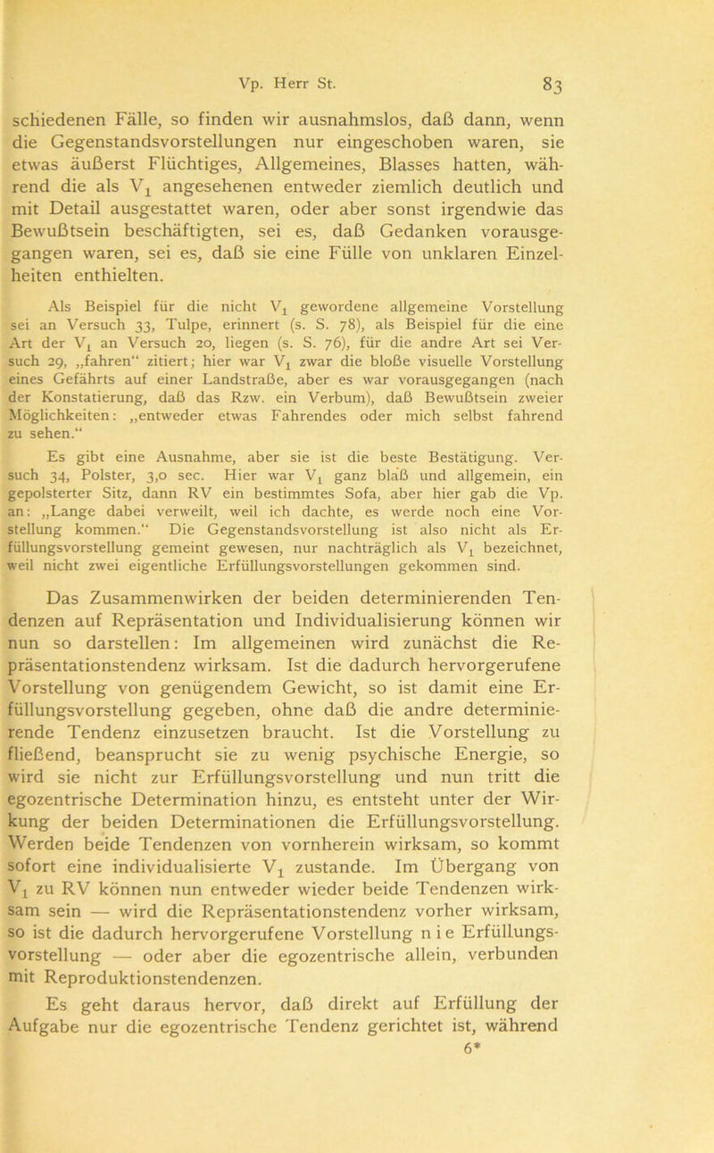 schiedenen Fälle, so finden wir ausnahmslos, daß dann, wenn die Gegenstandsvorstellungen nur eingeschoben waren, sie etwas äußerst Flüchtiges, Allgemeines, Blasses hatten, wäh- rend die als angesehenen entweder ziemlich deutlich und mit DetaD ausgestattet waren, oder aber sonst irgendwie das Bewußtsein beschäftigten, sei es, daß Gedanken vorausge- gangen waren, sei es, daß sie eine Fülle von unklaren Einzel- heiten enthielten. Als Beispiel für die nicht gewordene allgemeine Vorstellung sei an Versuch 33, Tulpe, erinnert (s. S. 78), als Beispiel für die eine Art der Vj an Versuch 20, liegen (s. S. 76), für die andre Art sei Ver- such 29, „fahren“ zitiert; hier war V^ zwar die bloße visuelle Vorstellung eines Gefährts auf einer Landstraße, aber es war vorausgegangen (nach der Konstatierung, daß das Rzw. ein Verbum), daß Bewußtsein zweier Möglichkeiten: „entweder etwas Fahrendes oder mich selbst fahrend zu sehen.“ Es gibt eine Ausnahme, aber sie ist die beste Bestätigung. Ver- such 34, Polster, 3,0 sec. Hier war V^ ganz bläß und allgemein, ein gepolsterter Sitz, dann RV ein bestimmtes Sofa, aber hier gab die Vp. an: „Lange dabei verweilt, weil ich dachte, es werde noch eine Vor- stellung kommen.“ Die Gegenstandsvorstellung ist also nicht als Er- füllungsvorstellung gemeint gewesen, nur nachträglich als Vj^ bezeichnet, weil nicht zwei eigentliche Erfüllungsvorstellungen gekommen sind. Das Zusammenwirken der beiden determinierenden Ten- \ denzen auf Repräsentation und Individualisierung können wir i nun so darstellen: Im allgemeinen wird zunächst die Re- präsentationstendenz wirksam. Ist die dadurch hervorgerufene 1 Vorstellung von genügendem Gewicht, so ist damit eine Er- füllungsvorstellung gegeben, ohne daß die andre determinie- rende Tendenz einzusetzen braucht. Ist die Vorstellung zu fließend, beansprucht sie zu wenig psychische Energie, so wird sie nicht zur Erfüllungsvorstellung und nun tritt die egozentrische Determination hinzu, es entsteht unter der Wir- kung der beiden Determinationen die Erfüllungsvorstellung. Werden beide Tendenzen von vornherein wirksam, so kommt sofort eine individualisierte V^ zustande. Im Übergang von Vj zu RV können nun entweder wieder beide Tendenzen wirk- sam sein — wird die Repräsentationstendenz vorher wirksam, so ist die dadurch hervorgerufene Vorstellung nie Erfüllungs- vorstellung — oder aber die egozentrische allein, verbunden mit Reproduktionstendenzen. Es geht daraus hervor, daß direkt auf Erfüllung der Aufgabe nur die egozentrische Tendenz gerichtet ist, während 6*