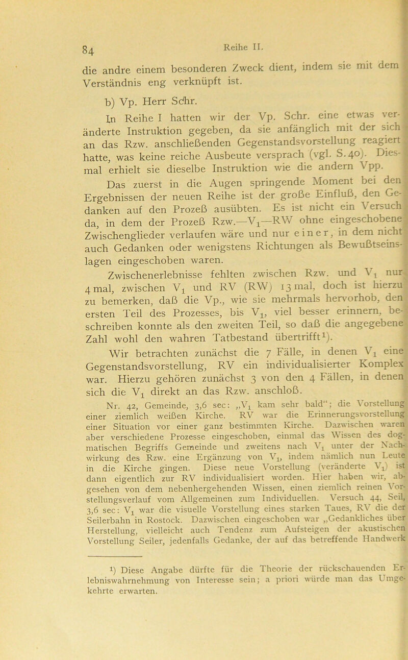 die andre einem besonderen Zweck dient, indem sie mit dem Verständnis eng verknüpft ist. b) Vp. Herr Sdhr. ln Reihe I hatten wir der Vp. Sehr, eine etwas ver- änderte Instruktion gegeben, da sie anfänglich mit der sich an das Rzw. anschließenden Gegenstandsvorstellung reagiert, hatte, was keine reiche Ausbeute versprach (vgl. S.40). Dies- mal erhielt sie dieselbe Instruktion wie die andern Vpp. Das zuerst in die Augen springende Moment bei den Ergebnissen der neuen Reihe ist der große Einfluß, den Ge-J danken auf den Prozeß ausübten. Es ist nicht ein Versuch! da, in dem der Prozeß Rzw.—Vj^—RW ohne eingeschobene| Zwischenglieder verlaufen wäre und nur einer, in dem nichtf auch Gedanken oder wenigstens Richtungen als Bewußtseins-1 lagen eingeschoben waren. - Zwischenerlebnisse fehlten zwischen Rzw. imd V^ nur^ 4 mal, zwischen und RV (RWj 13 mal, doch ist hierzu , zu bemerken, daß die Vp., wie sie mehrmals henmrhob, den-.' ersten Teil des Prozesses, bis V^, viel besser erinnern, be-| schreiben konnte als den zweiten Teil, so daß die angegebene^ Zahl wohl den wahren Tatbestand übertrifft i). Wir betrachten zunächst die 7 Fälle, in denen V^ eine. Gegenstandsvorstellung, RV ein individualisierter Komplex war. Hierzu gehören zunächst 3 von den 4 Fällen, in denen sich die V^ direkt an das Rzw. anschloß. ' Nr. 42, Gemeinde, 3,6 sec: ,,Vi kam sehr bald“; die Vorstellung einer ziemlich weißen Kirche. RV war die Erinnerungsvorstellung einer Situation vor einer ganz bestimmten Kirche. Dazwischen waren aber verschiedene Prozesse eingeschoben, einmal das Wissen des dog- matischen Begriffs Gemeinde und zweitens nach Vj unter der Nach- wirkung des Rzw. eine Ergänzung von V^^, indem nämlich nun Leute in die Kirche gingen. Diese neue Vorstellung (veränderte V^) ist dann eigentlich zur RV individualisiert worden. Hier haben wir, ab- gesehen von dem nebenhergehenden Wissen, einen ziemlich reinen Vor- stellungsverlauf vom Allgemeinen zum Individuellen. Versuch 44> Seil, 3,6 sec: Vi war die visuelle V^orstellung eines starken Taues, RV die der Seilerbahn in Rostock. Dazwischen eingeschoben war „Gedankliches über Herstellung, vielleicht auch Tendenz zum Aufsteigen der akustischen Vorstellung Seiler, jedenfalls Gedanke, der auf das betreffende Handwerk 1) Diese Angabe dürfte für die Theorie der rückschauenden Er- lebniswahrnehmung von Interesse sein; a priori würde man das Umge- kehrte erwarten.