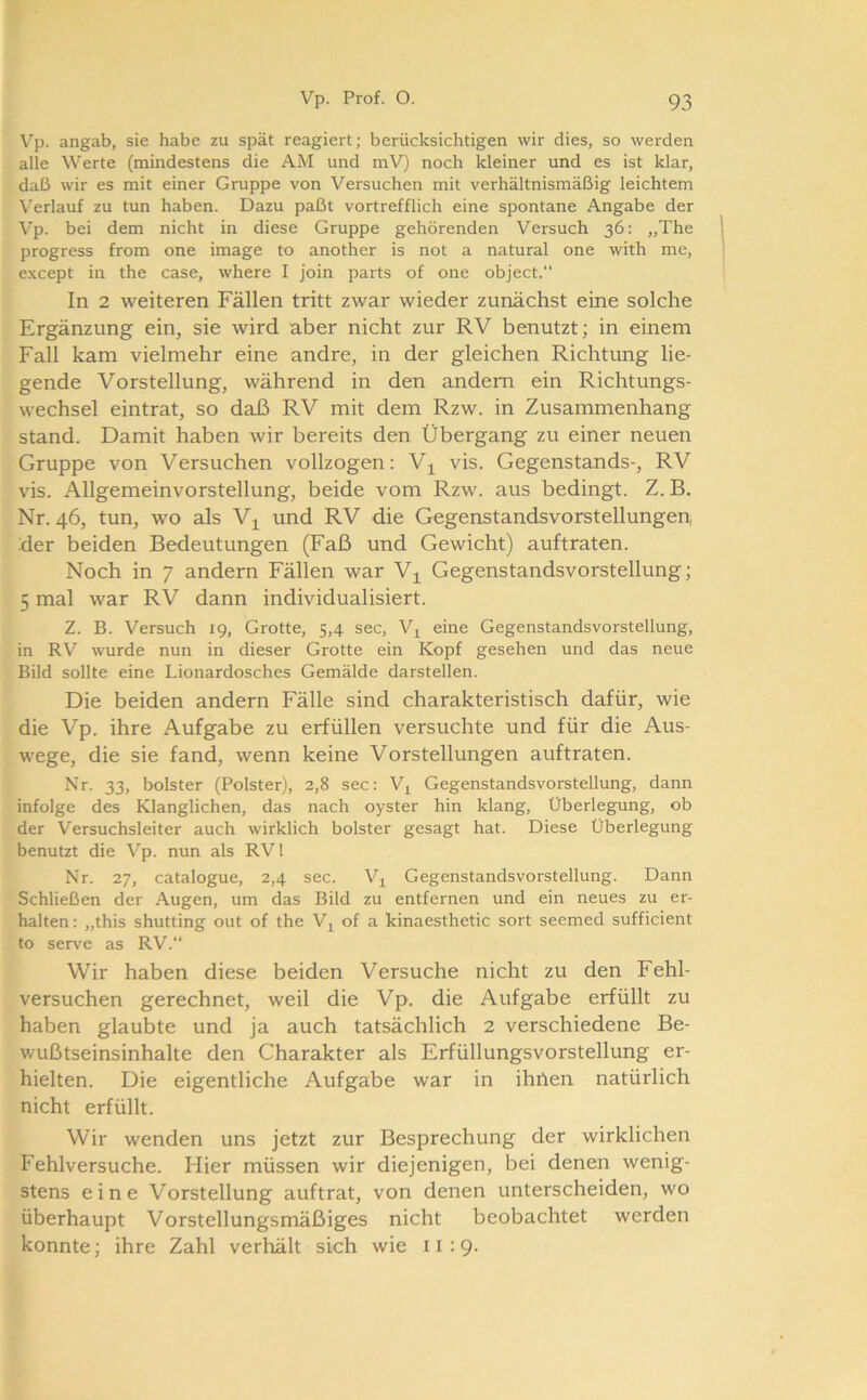 Vp. angab, sie habe zu spät reagiert; berücksichtigen wir dies, so werden alle Werte (mindestens die AM und mV) noch kleiner und es ist klar, daß wir es mit einer Gruppe von Versuchen mit verhältnismäßig leichtem Verlauf zu tun haben. Dazu paßt vortrefflich eine spontane Angabe der Vp. bei dem nicht in diese Gruppe gehörenden Versuch 36: „The progress from one image to another is not a natural one with me, except in the case, where I join parts of one object.“ In 2 weiteren Fällen tritt zwar wieder zunächst eine solche Ergänzung ein, sie wird aber nicht zur RV benutzt; in einem Fall kam vielmehr eine andre, in der gleichen Richtung lie- gende Vorstellung, während in den andern ein Richtungs- wechsel eintrat, so daß RV mit dem Rzw. in Zusammenhang stand. Damit haben wir bereits den Übergang zu einer neuen Gruppe von Versuchen vollzogen: Vj^ vis. Gegenstands-, RV vis. Allgemeinvorstellung, beide vom Rzw. aus bedingt. Z. B, Nr. 46, tun, wo als V^ und RV die Gegenstandsvorstellungen, der beiden Bedeutungen (Faß und Gewicht) auftraten. Noch in 7 andern Fällen war Gegenstandsvorstellung; 5 mal war RV dann individualisiert. Z. B. Versuch 19, Grotte, 5,4 sec, V^ eine Gegenstandsvorstellung, in RV wurde nun in dieser Grotte ein Kopf gesehen und das neue Bild sollte eine Lionardosches Gemälde darstellen. Die beiden andern Fälle sind charakteristisch dafür, wie die Vp. ihre Aufgabe zu erfüllen versuchte und für die Aus- wege, die sie fand, wenn keine Vorstellungen auftraten. Nr. 33, bolster (Polster), 2,8 sec: V^ Gegenstandsvorstellung, dann infolge des Klanglichen, das nach oyster hin klang, Überlegung, ob der Versuchsleiter auch wirklich bolster gesagt hat. Diese Überlegung benutzt die Vp. nun als RVl Nr. 27, catalogue, 2,4 sec. V^ Gegenstandsvorstellung. Dann Schließen der Augen, um das Bild zu entfernen und ein neues zu er- halten: „this shutting out of the V^ of a kinaesthetic sort seemed sufficient to serve as RV.“ Wir haben diese beiden Versuche nicht zu den Fehl- versuchen gerechnet, weil die Vp. die Aufgabe erfüllt zu haben glaubte und ja auch tatsächlich 2 verschiedene Be- wußtseinsinhalte den Charakter als Erfüllungsvorstellung er- hielten. Die eigentliche Aufgabe war in ihrten natürlich nicht erfüllt. Wir wenden uns jetzt zur Besprechung der wirklichen Fehlversuche. Hier müssen wir diejenigen, bei denen wenig- stens eine Vorstellung auftrat, von denen unterscheiden, wo überhaupt Vorstellungsmäßiges nicht beobachtet werden konnte; ihre Zahl verhält sich wie 11:9.