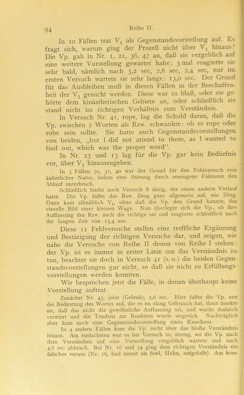 In IO Fällen trat als Gegenstandsvorstellung auf. Es fragt sich, warum ging der Prozeß nicht über hinaus.'' Die Vp. gab in Nr. i, 21, 36, 47 an, daß sie vergeblich auf eine weitere Vorstellung gewartet habe; 3 mal reagierte sie sehr bald, nämlich nach 3,2 sec, 2,8 sec, 2,4 sec, nur im ersten Versuch wartete sie sehr lange: 13,0 sec. Der Grund für das Ausbleiben muß in diesen Fällen in der Beschaffen- heit der Vi gesucht werden. Diese war zu blaß, oder sie ge- hörte dem kinästhetischen Gebiete an, oder schließlich sie stand nicht im richtigen Verhältnis zum Verständnis. In Versuch Nr. 41, rope, lag die Schuld daran, daß die Vp. zwischen 2 Worten als Rzw. schwankte: ob es rope oder robe sein sollte. Sie hatte auch Gegenstandsvorstellungen von beiden, „but I did not attend to them, as I wanted to ! find out, which was the proper word“. | In Nr. 23 und 13 lag für die Vp. gar kein Bedürfnis f vor, über V^ hinauszugehen. In 3 Fällen 30, 31, 40 war der Grund für den Fehlversuch rein ^ äußerlicher Natur, indem eine Störung durch sensugene Faktoren den 1 Ablauf unterbrach. * Schließlich bleibt noch Versuch 8 übrig, der einen andern Verlauf I hatte. Die Vp. faßte das Rzw. Zeug ganz allgemein auf, wüe Ding. ' Dann kam allmählich Vj^, ohne daß die Vp. den Grund kannte, das * visuelle Bild einer kleinen Wage. Nun überlegte sich die \'p., ob ihre ^ Auffassung des Rzw. auch die richtige sei und reagierte schließlich nach ; der langen Zeit von 13,4 sec. Diese ii Fehlversuche stellen eine treffliche Ergänzung und Bestätigung der richtigen Versuche dar, und zeigen, wie ■ nahe die Versuche von Reihe II denen von Reihe I stehen: der Vp. ist es immer in erster Linie um das Verständnis zu tun, beachtet sie doch in Versuch 41 (s. o.) die beiden Gegen- standsvorstellungen gar nicht, so daß sie nicht zu Erfüllungs- vorstellungen werden konnten. Wir besprechen jetzt die Fälle, in denen überhaupt keine Vorstellung auftrat. Zunächst Nr. 43, Joint (Gelenk), 3,6 sec. Hier faßte die \'p. erst die Bedeutung des Wortes auf, die es im slang Gebrauch hat, dann merkte sie, daß das nicht die gewöhnliche Auffassung sei, und wurde dadurch verwirrt und die Tendenz zur Reaktion wurde siegreich. Nachträglich aber kam noch eine Gegenstandsvorstellung eines Knochens. In 4 andern Fällen kam die Vp. nicht über das bloße \'^erständnis hinaus. Am einfachsten war es bei Versuch 20, streng, wo die Vp. nach dem Verständnis auf eine \orstellung vergeblich wartete und nach 4,6 sec abbrach. Bei Nr. 16 und 34 ging dem richtigen Verständnis ein falsches voraus (Nr. 16, faul zuerst als fowl, Huhn, aufgefaßt). Am kom-
