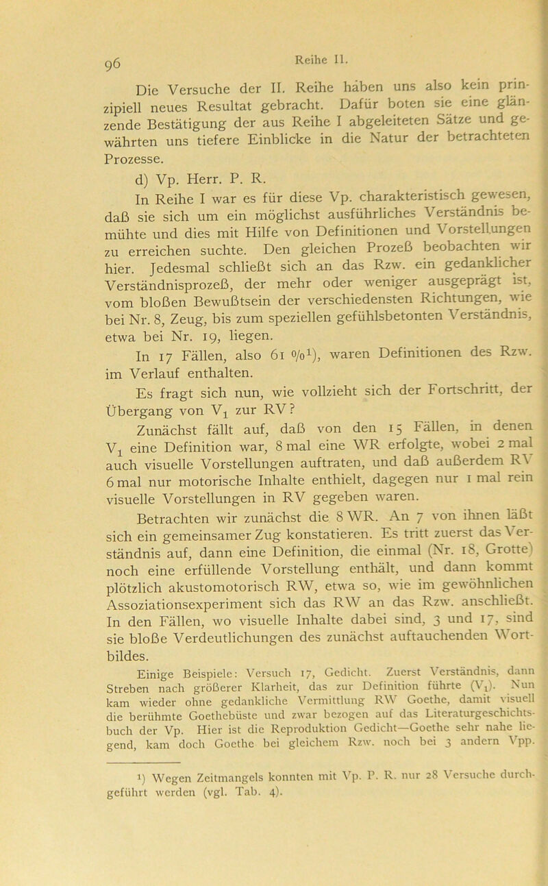 Die Versuche der II. Reihe haben uns also kein prin- zipiell neues Resultat gebracht. Dafür boten sie eine glän- zende Bestätigung der aus Reihe I abgeleiteten Sätze und ge- währten uns tiefere Einblicke in die Natur der betrachteten Prozesse. d) Vp. Herr. P. R. In Reihe I war es für diese Vp. charakteristisch gewesen, daß sie sich um ein möglichst ausführliches Verständnis be- mühte und dies mit Hilfe von Definitionen und Vorstellungen zu erreichen suchte. Den gleichen Prozeß beobachten wir hier. Jedesmal schließt sich an das Rzw. ein gedanklicher Verständnisprozeß, der mehr oder weniger ausgeprägt ist, vom bloßen Bewußtsein der verschiedensten Richtungen, wie bei Nr. 8, Zeug, bis zum speziellen gefühlsbetonten Verständnis, etwa bei Nr. 19, liegen. In 17 Fällen, also 61 0/01), waren Definitionen des Rzw. im Verlauf enthalten. Es fragt sich nun, wie vollzieht sich der Fortschritt, der Übergang von Vj^ zur RV? Zunächst fällt auf, daß von den 15 Fällen, in denen Vj^ eine Definition war, 8 mal eine WR erfolgte, wobei 2 mal auch visuelle Vorstellungen auftraten, und daß außerdem R\ 6 mal nur motorische Inhalte enthielt, dagegen nur i mal rein visuelle Vorstellungen in RV gegeben waren. Betrachten wir zunächst die 8 WR. An 7 ''on ihnen läßt sich ein gemeinsamer Zug konstatieren. Es tritt zuerst das Ver- ständnis auf, dann eine Definition, die einmal (Nr. 18, Grotte) noch eine erfüllende Vorstellung enthält, und dann kommt plötzlich akustomotorisch RW, etwa so, wie im gewöhnlichen Assoziationsexperiment sich das RW an das Rzw. anschließt. In den Fällen, wo visuelle Inhalte dabei sind, 3 und 17, sind sie bloße Verdeutlichungen des zunächst auftauchenden Wort- bildes. Einige Beispiele: Versuch 17, Gedicht. Zuerst Verständnis, dann Streben nach größerer Klarheit, das zur Definition führte (Vd- Nun kam wieder ohne gedankliche Vermittlung RW Goethe, damit visuell die berühmte Goethebüste und zwar bezogen auf das Literaturgeschichts- buch der Vp. Hier ist die Reproduktion Gedicht—Goethe sehr nahe lie- gend, kam doch Goethe bei gleichem Rzw. noch bei 3 andern Vpp. 1) Wegen Zeitmangels konnten mit \'p. V. R. nur 28 Versuche durch- geführt werden (vgl. Tab. 4).