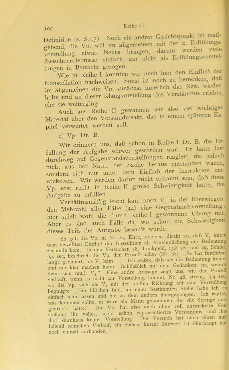 lOO Definition (s. S. 97)- Noch em andrer Ge^ichtspunl« st maß eebend die Vp. will im allgemeinen mit der 2. Erfüllung Vorstellung etwas Neues bringen, darum werden viele rJchenerlebnisse einfach gar nicht als Erfullungsvorstel- lungen in Betracht gezogen. n a a Wie in Reihe I konnten wir auch hier den Eii^luß der Konstellation nachweisen. Sonst ist noch zu beraer ^ im allgemeinen die Vp. zunächst innerlich das Rzw. wieder- holte und an dieser Klangvorstellung das Verständnis erlebte, ehe sie weiterging. Auch aus Reihe II gewannen wir Material über den Verständnisakt, das in pitel verwertet werden soll. also viel wichtiges einem späteren Ka- 3 e) Vp. Dr. B. = Wir erinnern uns, daß schon in Reihe I Dr. B. die Er- 7 füllung der Aufgabe schwer geworden war. Er hatte fast ^ durchweg auf Gegenstandsvorstellungen reagiert, die jedoch > nicht aus der Natur der Sache heraus entstanden waren, ; sondern sich nur unter dem Einfluß der Instruktion ent- wickelten. Wir werden darum nicht erstaunt sem, daß diese .Vp. erst recht in Reihe II große Schwierigkeit hatte, die • Aufgabe zu erfüllen. . Verhältnismäßig leicht kam noch V^ in der überwiegen- den Mehrzahl aller Fälle (44) eine Gegenstandsvorstellung; hier spielt wohl die durch Reihe I gewonnene Übung mit. Aber es sind auch Fälle da, wo schon die Schwierigkeit dieses Teils der Aufgabe bewußt wurde. So gab die Vp. in Nr. 22, Ehre, 10,2 sec, direkt an, daß Vi unter dem bewußten Einfluß der Instruktion als Versmnlichung der Bedeutung zustande kam. In den Versuchen 28, Trinkgeld, 13,8 sec und 29, Schild, 64 sec, beschrieb die Vp. den Prozeß naher (Nr. 28): „Es hat furchtba länge gedauert, bis V, kam... . Ich wußte, daß ich die Bedeutung kenne und mir klar machen kann. Schließlich mit dem Gedanken; na, ^enns denn sein muß, V^.“ Eine andre Aussage zeigt uns, wie der Prozeß verläuft wenn es nicht zur Vorstellung kommt, Nr. 48, streng, 3.4 sec,- wo die Vp. sich als’ V^ mit der bloßen Richtung auf eine Vorstellung begnügte: „Ein bißchen faul, an einer bestimmten Stelle habe ich es einfach sein lassen und bin zu dem andern übergegangen. Ich wußte, was kommen sollte, es wäre ein Mann gekommen, der die Strenge aus- gedrückt hätte.“ Die Vp. hat also auch ohne voll entwickelte Vor- stellung ihr volles, sogar schon repräsentiertes Verständnis und .be- darf durchaus keiner Vorstellung. Der Versuch hat auch einen auf- fallend schnellen Verlauf, ein ebenso kurzer Zeitwert ist überhaupt nur noch einmal vorhanden.