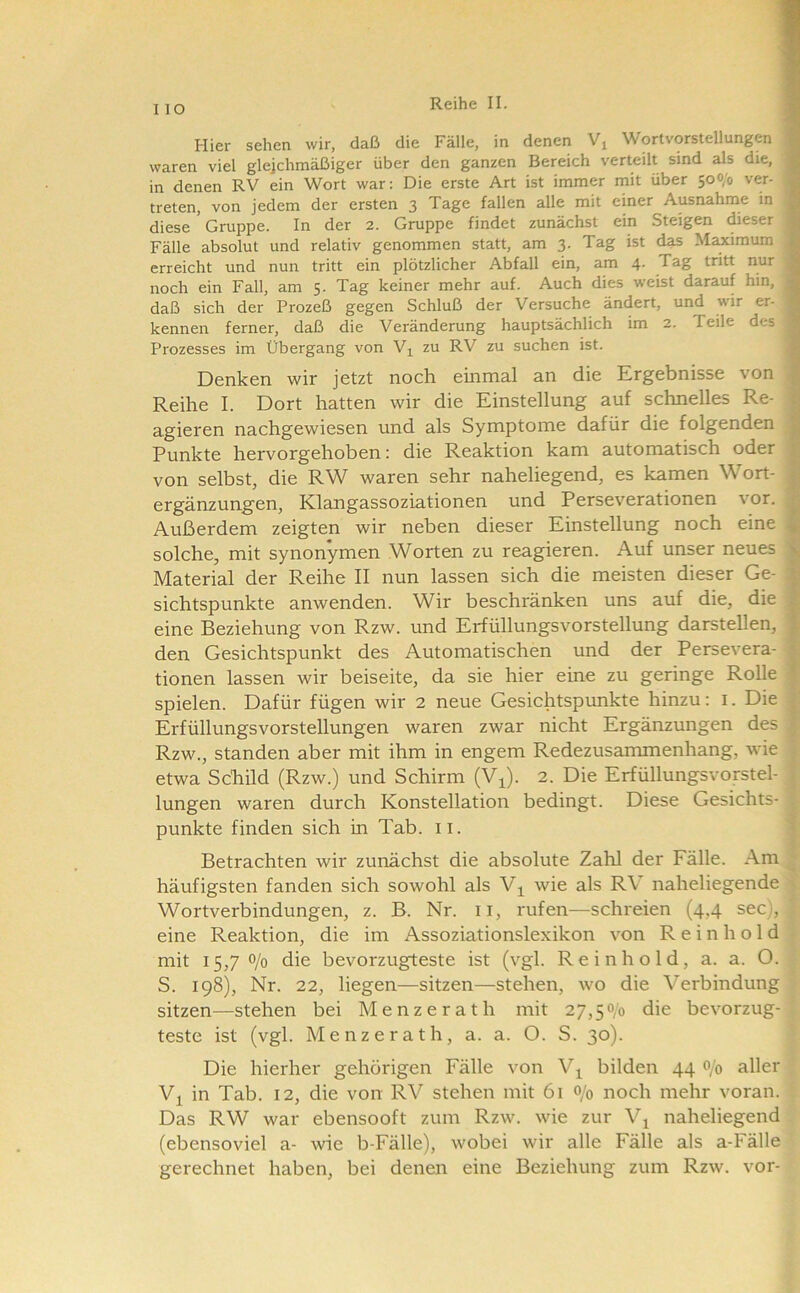 Hier sehen wir, daß die Fälle, in denen Vj Wortvorstellungen 1 waren viel gleichmäßiger über den ganzen Bereich verteilt sind als die, fl in denen RV ein Wort war: Die erste Art ist immer mit über 500/0 ver- fl treten, von jedem der ersten 3 Tage fallen alle mit einer Ausnahme in fl diese Gruppe. In der 2. Gruppe findet zunächst ein Steigen dieser I Fälle absolut und relativ genommen statt, am 3. Tag ist d^ Maximum erreicht und nun tritt ein plötzlicher Abfall ein, am 4. Tag tritt nur noch ein Fall, am 5. Tag keiner mehr auf. Auch dies weist darauf hin, daß sich der Prozeß gegen Schluß der Versuche ändert, und wir er- kennen ferner, daß die Veränderung hauptsächlich im 2. Teile des Prozesses im Übergang von V^ zu RV zu suchen ist. ^ Denken wir jetzt noch einmal an die Ergebnisse von Reihe I. Dort hatten wir die Einstellung auf schnelles Re- | agieren nachgewiesen und als Symptome dafür die folgenden 1 Punkte hervorgehoben: die Reaktion kam automatisch oder ^ von selbst, die RW waren sehr naheliegend, es kamen Wort- | ergänzungen, Klangassoziationen und Perseverationen vor. | Außerdem zeigten wir neben dieser Einstellung noch eine ^ solche, mit synonymen Worten zu reagieren. Auf unser neues ij Material der Reihe II nun lassen sich die meisten dieser Ge- ^ sichtspunkte anwenden. Wir beschränken uns auf die, die | eine Beziehung von Rzw. und Erfüllungsvorstellung darstellen, l den Gesichtspunkt des Automatischen und der Persevera- tionen lassen wir beiseite, da sie hier eine zu geringe Rolle | spielen. Dafür fügen wir 2 neue Gesichtspunkte hinzu: i. Die f Erfüllungsvorstellungen waren zwar nicht Ergänzungen des ^ Rzw., standen aber mit ihm in engem Redezusammenhang, wie etwa Schild (Rzw.) und Schirm (Vi). 2. Die Erfüllungsvorstel- lungen waren durch Konstellation bedingt. Diese Gesichts- punkte finden sich in Tab. ii. = Betrachten wir zunächst die absolute Zahl der Fälle. Am. häufigsten fanden sich sowohl als Vi wie als RV naheliegende Wortverbindungen, z. B. Nr. ii, rufen—schreien (4,4 sec), eine Reaktion, die im Assoziationslexikon von R e i n h o 1 d mit 15,70/0 die bevorzugteste ist (vgl. Reinhold, a. a. O. S. 198), Nr. 22, liegen—sitzen—stehen, wo die Verbindung sitzen—stehen bei Menzerath mit 27,50/0 die bevorzug- teste ist (vgl. Menzerath, a. a. O. S. 30). Die hierher gehörigen Fälle von V^ bilden 44 0/0 aller Vj in Tab. 12, die von RV stehen mit 61 0/0 noch mehr voran. Das RW war ebensooft zum Rzw. wie zur V^ naheliegend (ebensoviel a- wie b-Fälle), wobei wir alle Fälle als a-Fälle gerechnet haben, bei denen eine Beziehung zum Rzw. vor-