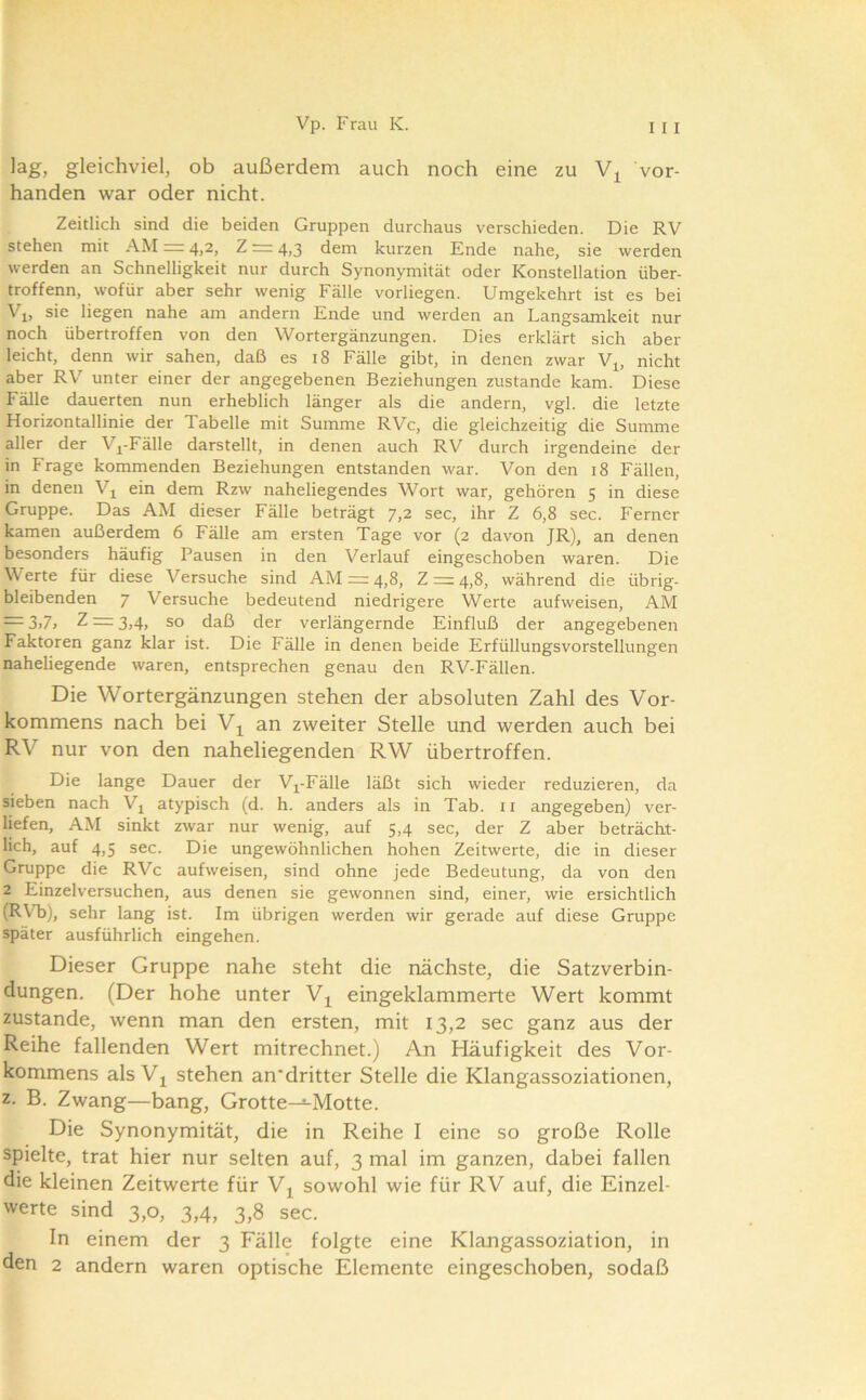 lag, gleichviel, ob außerdem auch noch eine zu vor- handen war oder nicht. Zeitlich sind die beiden Gruppen durchaus verschieden. Die RV stehen mit AM = 4,2, Z = 4,3 dem kurzen Ende nahe, sie werden werden an Schnelligkeit nur durch Synonymität oder Konstellation über- troffenn, wofür aber sehr wenig Fälle vorliegen. Umgekehrt ist es bei Vi, sie liegen nahe am andern Ende und werden an Langsamkeit nur noch übertroffen von den Wortergänzungen. Dies erklärt sich aber leicht, denn wir sahen, daß es 18 Fälle gibt, in denen zwar Vj, nicht aber RV unter einer der angegebenen Beziehungen zustande kam. Diese Fälle dauerten nun erheblich länger als die andern, vgl. die letzte Horizontallinie der Tabelle mit Summe RVc, die gleichzeitig die Summe aller der Vj^-Fälle darstellt, in denen auch RV durch irgendeine der in Frage kommenden Beziehungen entstanden war. Von den 18 Fällen, in denen V^ ein dem Rzw naheliegendes Wort war, gehören 5 in diese Gruppe. Das AM dieser Fälle beträgt 7,2 sec, ihr Z 6,8 sec. Ferner kamen außerdem 6 Fälle am ersten Tage vor (2 davon JR), an denen besonders häufig Pausen in den Verlauf eingeschoben waren. Die V' erte für diese Versuche sind AM =: 4,8, Z =: 4,8, während die übrig- bleibenden 7 Versuche bedeutend niedrigere Werte aufweisen, AM = 3j7j Z = 3,4, so daß der verlängernde Einfluß der angegebenen Faktoren ganz klar ist. Die Fälle in denen beide Erfüllungsvorstellungen naheliegende waren, entsprechen genau den RV-Fällen. Die Wortergänzungen stehen der absoluten Zahl des Vor- kommens nach bei Vj^ an zweiter Stelle und werden auch bei RV nur von den naheliegenden RW übertroffen. Die lange Dauer der V^-Fälle läßt sich wieder reduzieren, da sieben nach Vj atypisch (d. h. anders als in Tab. ii angegeben) ver- liefen, AM sinkt zwar nur wenig, auf 5,4 sec, der Z aber beträcht- lich, auf 4,5 sec. Die ungewöhnlichen hohen Zeitwerte, die in dieser Gruppe die RVc aufweisen, sind ohne jede Bedeutung, da von den 2 Einzelversuchen, aus denen sie gewonnen sind, einer, wie ersichtlich (R\T)), sehr lang ist. Im übrigen werden wir gerade auf diese Gruppe später ausführlich eingehen. Dieser Gruppe nahe steht die nächste, die Satzverbin- dungen. (Der hohe unter V^ eingeklammerte Wert kommt zustande, wenn man den ersten, mit 13,2 sec ganz aus der Reihe fallenden Wert mitrechnet.) An Häufigkeit des Vor- kommens als Vj stehen an'dritter Stelle die Klangassoziationen, z. B. Zwang—bang, Grotte-^Motte. Die Synonymität, die in Reihe I eine so große Rolle spielte, trat hier nur selten auf, 3 mal im ganzen, dabei fallen die kleinen Zeitwerte für Vj sowohl wie für RV auf, die Einzel- werte sind 3,0, 3,4, 3,8 sec. In einem der 3 Fälle folgte eine Klangassoziation, in den 2 andern waren optische Elemente eingeschoben, sodaß