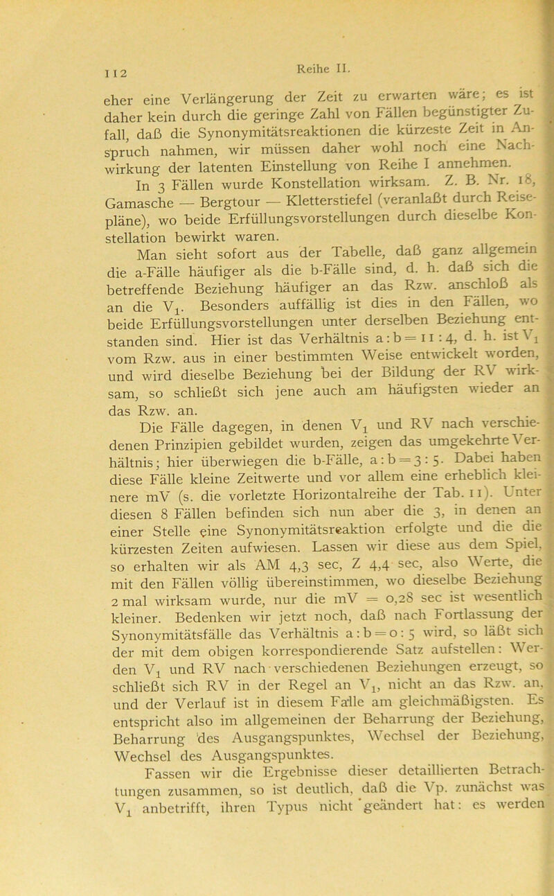 I 12 eher eine Verlängerung der Zeit zu erwarten wäre; es ist daher kein durch die geringe Zahl von Fällen begünstigter Zu- fall, daß die Synonymitätsreaktionen die kürzeste Zeit in An- spruch nahmen, wir müssen daher wohl noch eine Nach- wirkung der latenten Einstellung von Reihe I annehmen. In 3 Fällen wurde Konstellation wirksam. Z. B. Nr. i8, Gamasche — Bergtour — Kletterstiefel (veranlaßt durch Reise- pläne), wo beide Erfüllungsvorstellungen durch dieselbe Kon- stellation bewirkt waren. Man sieht sofort aus der Tabelle, daß ganz allgemein die a-Fälle häufiger als die b-Fälle sind, d. h. daß sich die betreffende Beziehung häufiger an das Rzw. anschloß als an die V^. Besonders auffällig ist dies in den Fällen, wo beide Erfüllungsvorstellungen unter derselben Beziehung ent- standen sind. Hier ist das Verhältnis a;b = ii :4, d. h. ist V^ vom Rzw. aus in einer bestimmten Weise entwickelt worden, und wird dieselbe Beziehung bei der Bildung der RV wirk- | sam, so schließt sich jene auch am häufigsten wieder an das Rzw. an. Die Fälle dagegen, in denen V^ und RV nach verschie- denen Prinzipien gebildet wurden, zeigen das umgekehrte Ver- hältnis; hier überwiegen die b-Pälle, a:b = 3:5- Dabei haben diese Fälle kleine Zeitwerte und vor allem eine erheblich klei- | nere mV (s. die vorletzte Horizontalreihe der Tab. ii). Unter 1 diesen 8 Fällen befinden sich nun aber die 3, in denen an | einer Stelle eine Synonymitätsreaktion erfolgte und die die 3 kürzesten Zeiten aufwiesen. Lassen wir diese aus dem Spiel, so erhalten wir als AM 4>3 ^ also Werte, die ^ mit den Fällen völlig übereinstimmen, wo dieselbe Beziehung 2 mal wirksam wurde, nur die mV = 0,28 sec ist wesentlich ^ kleiner. Bedenken wir jetzt noch, daß nach Fortlassung der Synonymitätsfälle das Verhältnis a:b = o:5 wird, so läßt sich der mit dem obigen korrespondierende Satz aufstellen; Wer- ^ den VjL und RV nach ■ verschiedenen Beziehungen erzeugt, so : schließt sich RV in der Regel an V^, nicht an das Rzw. an, und der Verlauf ist in diesem Falle am gleichmäßigsten. Es entspricht also im allgemeinen der Beharrung der Beziehung, Beharrung 'des Ausgangspunktes, Wechsel der Beziehung, Wechsel des Ausgangspunktes. Fassen wir die Ergebnisse dieser detaillierten Betrach- tungen zusammen, so ist deutlich, daß die Vp. zunächst was Vi anbetrifft, ihren Typus nicht'geändert hat: es werden