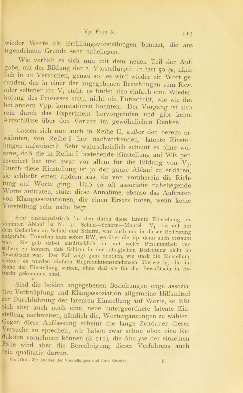wieder Worte als Erfüllungsvorstellungen benutzt, die aus irgendeinem Grunde sehr naheliegen. Wie verhält es sich nun mit dem neuen Teil der Auf- gabe, mit der Bildung der 2. Vorstellung? In fast 50 0/0, näm- lich in 22 Versuchen, genau so: es wird wieder ein Wort ge- funden, das in einer der angegebenen Beziehungen zum Rzw. oder seltener zur V^ steht, es findet also einfach eine Wieder- holung des Prozesses statt, nicht ein Fortschritt, wie wir ihn bei andern Vpp. konstatieren konnten. Der Vorgang ist also rein durch das Experiment hervorgerufen und gibt keine Aufschlüsse über den Verlauf im gewöhnlichen Denken. Lassen sich nun auch in Reihe II, außer den bereits er- wähnten, von Reihe I her nachwirkenden, latente Einstel- lungen aufweisen? Sehr wahrscheinlich scheint es ohne wei- teres, daß die in Reibe I bestehende Einstellung auf WR per- severiert hat und zwar vor allem für die Bildung von Vj. Durch diese Einstellung ist ja der ganze Ablauf zu erklären, sie schließt einen andern aus, da von vornherein die Rich- tung auf Worte ging. Daß so oft assoziativ naheliegende Worte auftraten, stützt diese Annahme, ebenso das Auftreten von Klangassoziationen, die einen Ersatz boten, wenn keine Vorstellung sehr nahe liegt. Sehr charakteristisch für den durch diese latente Einstellung be- stimmten Ablauf ist Nr. 31, Schild—Schirm—Mantel. trat auf mit dem Gedanken an Schild und Schirm, war auch nur in dieser Bedeutung aufgefaßt. Trotzdem kam sofort RW, worüber die Vp. denn auch erstaunt war. Sie gab dabei ausdrücklich an, mit voller Bestimmtheit ver- sichern zu können, daß Schirm in der alltäglichen Bedeutung nicht im Bewußtsein war. Der Fall zeigt ganz deutlich, wie stark die Einstellung wirkte; es wurden einfach Reproduktionstendenzen überwertig, die im Sinne der Einstellung wirken, ohne daß sie für das Bewußtsein in Be- tracht gekommen sind. » Sind die beiden angegebenen Beziehungen enge assozia- tive Verknüpfung und Klangassoziation allgemeine Hilfsmittel zur Durchführung der latenten Einstellung auf Worte, so läßt sich aber auch noch eine neue untergeordnete latente Ein- stellung nachweisen, nämlich die, Wortergänzungen zu wählen. Gegen diese Auffassung scheint die lange Zeitdauer dieser Versuche zu sprechen; wir haben zwar schon oben eine Re- duktion vornehmen können (S. iii), die Analyse der einzelnen Fälle wird aber die Berechtigung dieses Verfahrens auch rein qualitativ dartun. Koffka, Zur Analyse der Vorstellungen und ihrer Gesetze. 8