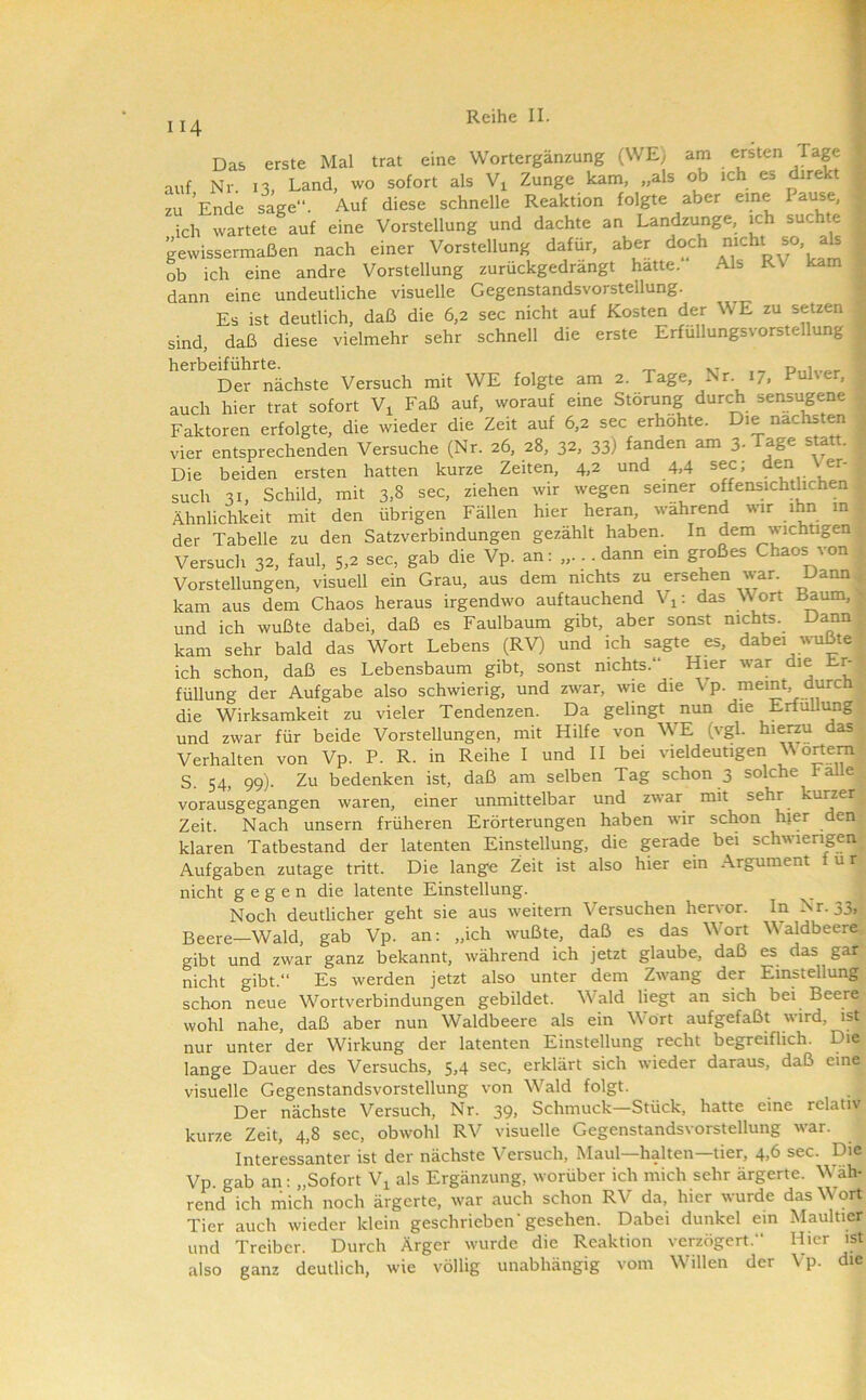 II4 Das erste Mal trat eine Wortergänzung (WE; am ersten Tage auf Nr. 13, Land, wo sofort als Vi Zunge kam, „als ob ich es direkt zu Ende sage“. Auf diese schnelle Reaktion folgte aber eine Pause, ich wartete auf eine Vorstellung und dachte an Landzunge, ich suchte gewissermaßen nach einer Vorstellung dafür, aber doch ^ ob ich eine andre Vorstellung zurückgedrängt hatte. Als RV kam dann eine undeutliche visuelle Gegenstandsvorstellung. Es ist deutlich, daß die 6,2 sec nicht auf Kosten der WE zu setzen sind, daß diese vielmehr sehr schnell die erste Erfüllungsvorstellung herbeiführte. xt d.u,.»,. Der nächste Versuch mit WE folgte am 2. Tage, Nr. 17, Puh er, auch hier trat sofort V^ Faß auf, worauf eine Störung durch sensugene Faktoren erfolgte, die wieder die Zeit auf 6,2 sec erhöhte. Die nächsten vier entsprechenden Versuche (Nr. 26, 28, 32, 33) fanden am 3-Tage statt. Die beiden ersten hatten kurze Zeiten, 4,2 und 4,4 sec; den er- such 31, Schild, mit 3,8 sec, ziehen wir wegen seiner offensichtlichen Ähnlichkeit mit den übrigen Fällen hier heran, wahrend wir ihn in der Tabelle zu den Satzverbindungen gezählt haben. In dem wichtigen Versuch 32, faul, 5,2 sec, gab die Vp. an: „.. . dann ein großes Chaos von Vorstellungen, visuell ein Grau, aus dem nichts zu ersehen war. Dann kam aus dem Chaos heraus irgendwo auftauchend V^: das Wort Baum, und ich wußte dabei, daß es Faulbaum gibt, aber sonst nichts. Dann kam sehr bald das Wort Lebens (RV) und ich sagte es, dabei wußte^ ich schon, daß es Lebensbaum gibt, sonst nichts.“ Hier war die Er- füllung der Aufgabe also schwierig, und zwar, wie die Vp. meint durcti die Wirksamkeit zu vieler Tendenzen. Da gelingt nun die Erfüllung und zwar für beide Vorstellungen, mit Hilfe von WE (vgl. hierzu das Verhalten von Vp. P. R. in Reihe I und II bei vieldeutigen V o^em S. 54, 99). Zu bedenken ist, daß am selben Tag schon 3 solche PaUe^ vorausgegangen waren, einer unmittelbar und zw^ar mit sehr kurzer Zeit. Nach unsern früheren Erörterungen haben wir schon hier den klaren Tatbestand der latenten Einstellung, die gerade bei schwierigen Aufgaben zutage tritt. Die lange Zeit ist also hier ein Argument für nicht gegen die latente Einstellung. _ ! Noch deutlicher geht sie aus weitern Versuchen hervor. In Nr. 33,' Beere—Wald, gab Vp. an: „ich wußte, daß es das Wort Waidbeere gibt und zwar ganz bekannt, während ich jetzt glaube, daß es das garj nicht gibt.“ Es werden jetzt also unter dem Zw'ang der EmstellungJ schon neue Wortverbindungen gebildet. Whald liegt an sich bei Beere^ wohl nahe, daß aber nun Waldbeere als ein Wort aufgefaßt wird, isn nur unter der Wirkung der latenten Einstellung recht begreiflich. Die^ lange Dauer des Versuchs, 5,4 sec, erklärt sich wieder daraus, daß eine^ visuelle Gegenstandsvorstellung von W^ald folgt. Der nächste Versuch, Nr. 39, Schmuck—Stück, hatte eine relativ kurze Zeit, 4,8 sec, obwohl RV visuelle Gegenstandsvorstellung war. Interessanter ist der nächste Versuch, Maul—halten—tier, 4,6 sec. Die Vp. gab an: „Sofort V^ als Ergänzung, worüber ich mich sehr ärgerte. W^äh- rend ich mich noch ärgerte, war auch schon RV da, hier wurde das W ort Tier auch wieder klein geschrieben'gesehen. Dabei dunkel ein Maultier und Treiber. Durch Ärger wurde die Reaktion verzögert. Hier ist also ganz deutlich, wie völlig unabhängig vom Willen der Vp. die
