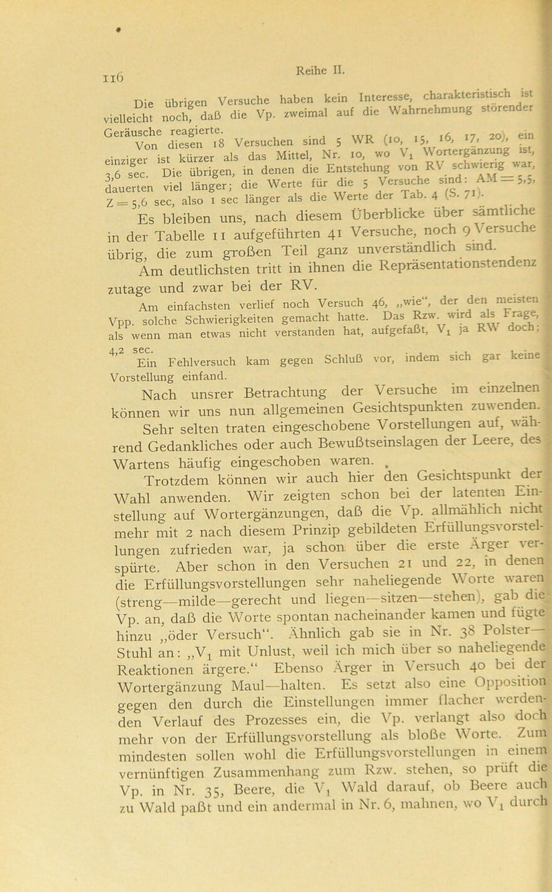 ii6 Die übrigen Versuche haben kein Interesse, charakteristisch ist vielleSi! nochNaß die Vp. zweimal auf die Wahrnehmung störender ‘^““von di?sfnr8 Versucher, sind 5 WR (ro, .5, td, 17, s»). einzieer ist kürzer als das Mittel, Nr. 10, wo V, Worterpnzung ist, , 6 fec Die. übrigen, in denen die Entstehung von RV schwierig w-ar, iuerten viel länger;'die Werte für ^e ; Versuche srnd: AM = 5,3. z= 5,6 sec, also i sec länger als die Werte der Tab. 4 (p- 7 )• Es bleiben uns, nach diesem Überblicke über sämtliche in der Tabelle ii aufgeführten 41 Versuche, noch 9 \ ersuche übrig, die zum großen Teil ganz unverständlich sind. Am deutlichsten tritt in ihnen die Reprasentationstendenz zutage und zwar bei der RV. Am einfachsten verlief noch Versuch 46, „wie“, der den meisten Vpp. solche Schwierigkeiten gemacht hatte. Das ^w wird als Frage, als wenn man etwas nicht verstanden hat, aufgefaßt, Vj ja RW doch, Ein Fehlversuch kam gegen Schluß vor, indem sich gar keine Vorstellung einfand. Nach unsrer Betrachtung der Versuche im einzelnen können wir uns nun allgemeinen Gesichtspunkten zuwenden. Sehr selten traten eingeschobene Vorstellungen auf, wäh- rend Gedankliches oder auch Bewußtseinslagen der Leere, des; Wartens häufig eingeschoben waren. , Trotzdem können wir auch hier den Gesichtspunkt f Wahl anwenden. Wir zeigten schon bei der lammen Ein-| Stellung auf Wortergänzungen, daß die Vp. allmählich nicht mehr mit 2 nach diesem Prinzip gebildeten Erfüllungsvorstel- lungen zufrieden war, ja schon, über die erste Ärger ver-^ spürte. Aber schon in den Versuchen 21 und 22, m denenv die Erfüllungsvorstellungen sehr naheliegende Worte waren^ (streng—milde—gerecht und liegen—sitzen—stehen), gab die^ Vp. an, daß die Worte spontan nacheinander kamen und fügte! hinzu ’,öder Versuch“. Ähnlich gab sie in Nr. 38 Polster—’ Stuhl an: „V^ mit Unlust, weil ich mich über so naheliegende Reaktionen ärgere.“ Ebenso Ärger üi Versuch 40 bei dei Wortergänzung Maul—halten. Es setzt also eine Opposition gegen den durch die Einstellungen immer flacher werden- den Verlauf des Prozesses ein, die Vp. verlangt also doch mehr von der Erfüllungsvorstellung als bloße Worm. Zum mindesten sollen wohl die Erfüllungsvorstellungen in einem vernünftigen Zusammenhang zum Rzw. stehen, so prüft die Vp. in Nr. 35, Beere, die V^ Wald darauf, ob Beere auch zu Wald paßt und ein andermal in Nr. 6, mahnen, wo V^ durch