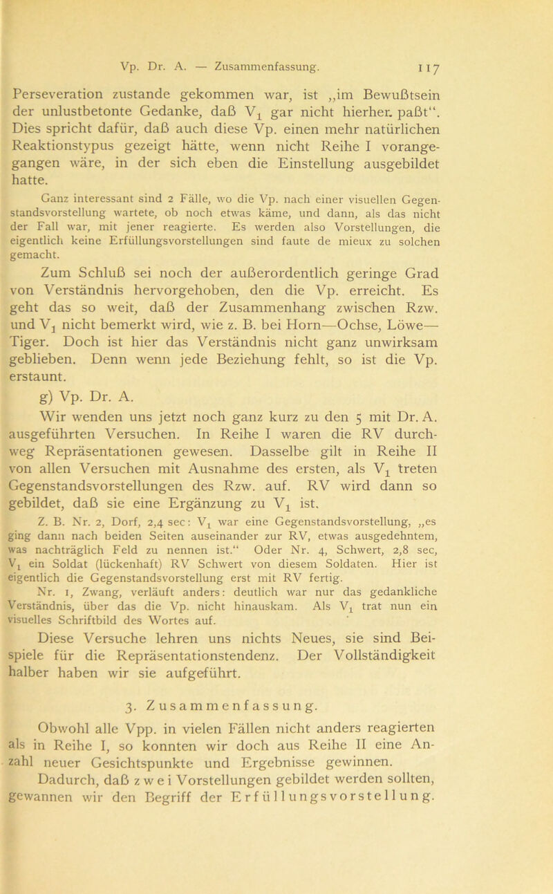 Perseveration zustande gekommen war, ist „im Bewußtsein der unlustbetonte Gedanke, daß gar nicht hierher, paßt“. Dies spricht dafür, daß auch diese Vp. einen mehr natürlichen Reaktionstypus gezeigt hätte, wenn nicht Reihe I vorange- gangen wäre, in der sich eben die Einstellung ausgebildet hatte. Ganz interessant sind 2 Fälle, wo die Vp. nach einer visuellen Gegen- standsvorstellung wartete, ob noch etwas käme, und dann, als das nicht der Fall war, mit jener reagierte. Es werden also Vorstellungen, die eigentlich keine Erfüllungsvorstellungen sind faute de mieux zu solchen gemacht. Zum Schluß sei noch der außerordentlich geringe Grad von Verständnis hervorgehoben, den die Vp. erreicht. Es geht das so weit, daß der Zusammenhang zwischen Rzw. und Vj nicht bemerkt wird, wie z. B. bei Horn—Ochse, Löwe— Tiger. Doch ist hier das Verständnis nicht ganz unwirksam geblieben. Denn wemi jede Beziehung fehlt, so ist die Vp. erstaunt. g) Vp. Dr. A. Wir wenden uns jetzt noch ganz kurz zu den 5 mit Dr. A. ausgeführten Versuchen. In Reihe I waren die RV durch- weg Repräsentationen gewesen. Dasselbe gilt in Reihe II von allen Versuchen mit Ausnahme des ersten, als Vj^ treten Gegenstandsvorstellungen des Rzw. auf. RV wird dann so gebildet, daß sie eine Ergänzung zu V^ ist. Z. B. Nr. 2, Dorf, 2,4 sec: V^ war eine Gegenstandsvorstellung, „es ging dann nach beiden Seiten auseinander zur RV, etwas ausgedehntem, was nachträglich Feld zu nennen ist.“ Oder Nr. 4, Schwert, 2,8 sec, Vj ein Soldat (lückenhaft) RV Schwert von diesem Soldaten. Hier ist eigentlich die Gegenstandsvorstellung erst mit RV fertig. Nr. I, Zwang, verläuft anders: deutlich war nur das gedankliche Verständnis, über das die Vp. nicht hinauskam. Als V^ trat nun ein visuelles Schriftbild des Wortes auf. Diese Versuche lehren uns nichts Neues, sie sind Bei- spiele für die Repräsentationstendenz. Der Vollständigkeit halber haben wir sie aufgeführt. 3. Zusammenfassung. Obwohl alle Vpp. in vielen Fällen nicht anders reagierten als in Reihe I, so konnten wir doch aus Reihe II eine An- zahl neuer Gesichtspunkte und Ergebnisse gewinnen. Dadurch, daß zwei Vorstellungen gebildet werden sollten, gewannen wir den Begriff der Erfüllungsvorstellung.