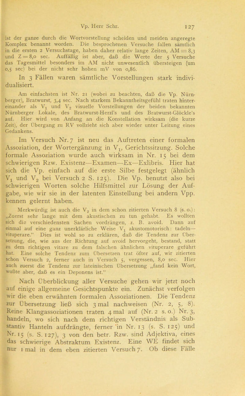 ist der ganze durch die Wortvorstellung scheiden und meiden angeregte Komplex benannt worden. Die besprochenen Versuche fallen sämtlich in die ersten 2 Versuchstage, haben daher relativ lange Zeiten, AM r= 8,3 und Z = 8,0 sec. Auffällig ist aber, daß die Werte der 5 Versuche das Tagesmittel besonders im AM nicht unwesentlich übersteigen (um 0,5 sec) bei der nicht sehr hohen mV von 0,86. In 3 Fällen waren sämtliche Vorstellungen stark indivi- dualisiert. Am einfachsten ist Nr. 21 (wobei zu beachten, daß die Vp. Nürn- berger), Bratwurst, 3,4 sec. Nach starkem Bekanntheitsgefühl traten hinter- einander als Vj und Vo visuelle Vorstellungen der beiden bekannten Nürnberger Lokale, des Bratwurst-Herzl’s und des Bratwurst-Glöckle’s auf. Hier wird von Anfang an die Konstellation wirksam (die kurze Zeit), der Übergang zu RV vollzieht sich aber wieder unter Leitung eines Gedankens. Im Versuch Nr. 7 ist neu das Auftreten einer formalen Assoziation, der Wortergänzung in Gerichtssitzung. Solche formale Assoziation wurde auch wirksam in Nr. 15 bei dem schwierigen Rzw. Existenz—Examen—Ex—Exlibris. Hier hat sich die Vp. einfach auf die erste Silbe festgelegt (ähnlich \\ und Vg bei Versuch 2 S. 125). Die Vp. benutzt also bei schwierigen Worten solche Hilfsmittel zur Lösung der Auf- gabe, wie wir sie in der latenten Einstellung bei andern Vpp. kennen gelernt haben. Merkwürdig ist auch die V2 in dem schon zitierten Versuch 8 (s. o.): „Zuerst sehr lange mit dem akustischen zu tun gehabt. Es wollten sich die verschiedensten Sachen vordrängen, z. B. avoid. Dann auf einmal auf eine ganz unerklärliche Weise V^ akustomotorisch: tadeln— vituperare.“ Dies ist wohl so zu erklären, daß die Tendenz zur Über- setzung, die, wie aus der Richtung auf avoid hervorgeht, bestand, statt zu dem richtigen vitare zu dem falschen ähnlichen vituperare geführt hat. Eine solche Tendenz zum Übersetzen trat öfter auf, wir zitierten schon Versuch 2, ferner auch in Versuch 5, vergessen, 8,0 sec. Hier auch zuerst die Tendenz zur lateinischen Übersetzung „fand kein Wort, wußte aber, daß es ein Deponens ist.“ Nach Überblickung aller Versuche gehen wir jetzt noch auf einige allgemeine Gesichtspunkte ein. Zunächst verfolgen wir die eben erwähnten formalen Assoziationen. Die Tendenz zur Übersetzung ließ sich 3 mal nachweisen (Nr. 2, 5, 8). Reine Klangassoziationen traten 4 mal auf (Nr. 2 s. o.) Nr. 3, handeln, wo sich nach dem richtigen Verständnis, als Sub- stantiv Hanteln aufdrängte, ferner 'in Nr. 13 (s. S. 125) und 15 (s. S. 127), 3 von den betr. Rzw. sind Adjektiva, eines das schwierige Abstraktum Existenz. Eine WE findet sich nur I mal in dem eben zitierten Versuch 7. Ob diese Fälle