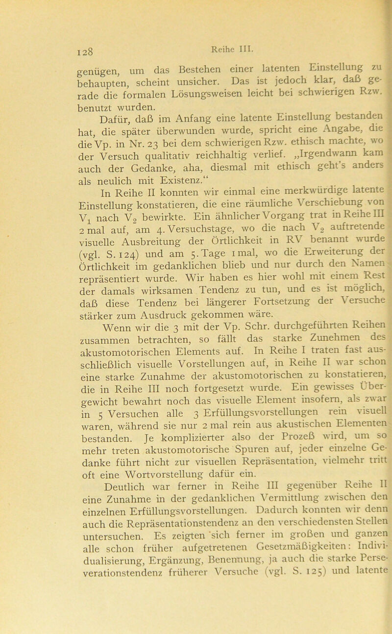 genügen^ um das Bestehen einer latenten Einstellung zu behaupten, scheint unsicher. Das ist jedoch klar, daß ge- rade die formalen Lösungsweisen leicht bei schwierigen Rzw. ; benutzt wurden. Dafür, daß im Anfang eine latente Einstellung bestanden hat, die später überwunden wurde, spricht eine Angabe, die dieVp. in Nr. 23 bei dem schwierigen Rzw. ethisch machte, wo der Versuch qualitativ reichhaltig verlief. „Irgendwann kam auch der Gedanke, aha, diesmal mit ethisch geht’s anders als neulich mit Existenz.“ In Reihe II konnten wir einmal eine merkwürdige latente Einstellung konstatieren, die eine räumliche Verschiebung von V]^ nach V2 bewirkte. Ein ähnlicher Vorgang trat in Reihe III 2 mal auf, am 4. Versuchstage, wo die nach Vg auftretende visuelle Ausbreitung der Örtlichkeit in RV benannt wurde (vgl. S. 124) und am 5.Tage imal, wo die Erweiterung der Örtlichkeit im gedanklichen blieb und nur durch den Namen repräsentiert wurde. Wir haben es hier wohl mit einem Rest der damals wirksamen Tendenz zu tun, und es ist möglich, daß diese Tendenz bei längerer Fortsetzung der Versuche stärker zum Ausdruck gekommen wäre. Wenn wir die 3 mit der Vp. Sehr, durchgeführten Reihen zusammen betrachten, so fällt das starke Zimehmen des akustomotorischen Elements auf. In Reihe I traten fast aus- schließlich visuelle Vorstellungen auf, in Reihe II war schon eine starke Zunahme der akustomotorischen zu konstatieren, die in Reihe III noch fortgesetzt wurde. Ein gewisses Über- gewicht bewahrt noch das visuelle Element insofern, als zwar in 5 Versuchen alle 3 Erfüllungsvorstellungen rein visuell waren, während sie nur 2 mal rein aus akustischen Elementen bestanden. Je komplizierter also der Prozeß Avird, um so mehr treten akustomotorische Spuren auf, jeder einzelne Ge- danke führt nicht zur visuellen Repräsentation, vielmehr tritt oft eine Wortvorstellung dafür ein. Deutlich war ferner in Reihe III gegenüber Reihe II eine Zunahme in der gedanklichen Vermittlung zwüschen den einzelnen Erfüllungsvorstellungen. Dadurch konnten wir denn auch die Repräsentationstendenz an den verschiedensten Stellen untersuchen. Es zeigten ‘sich ferner im großen und ganzen alle schon früher aufgetretenen Gesetzmäßigkeiten: Indivi- dualisierung, Ergänzung, Benennung, ja auch die starke Perse- verationstendenz früherer Versuche (vgl. S. 125) und latente