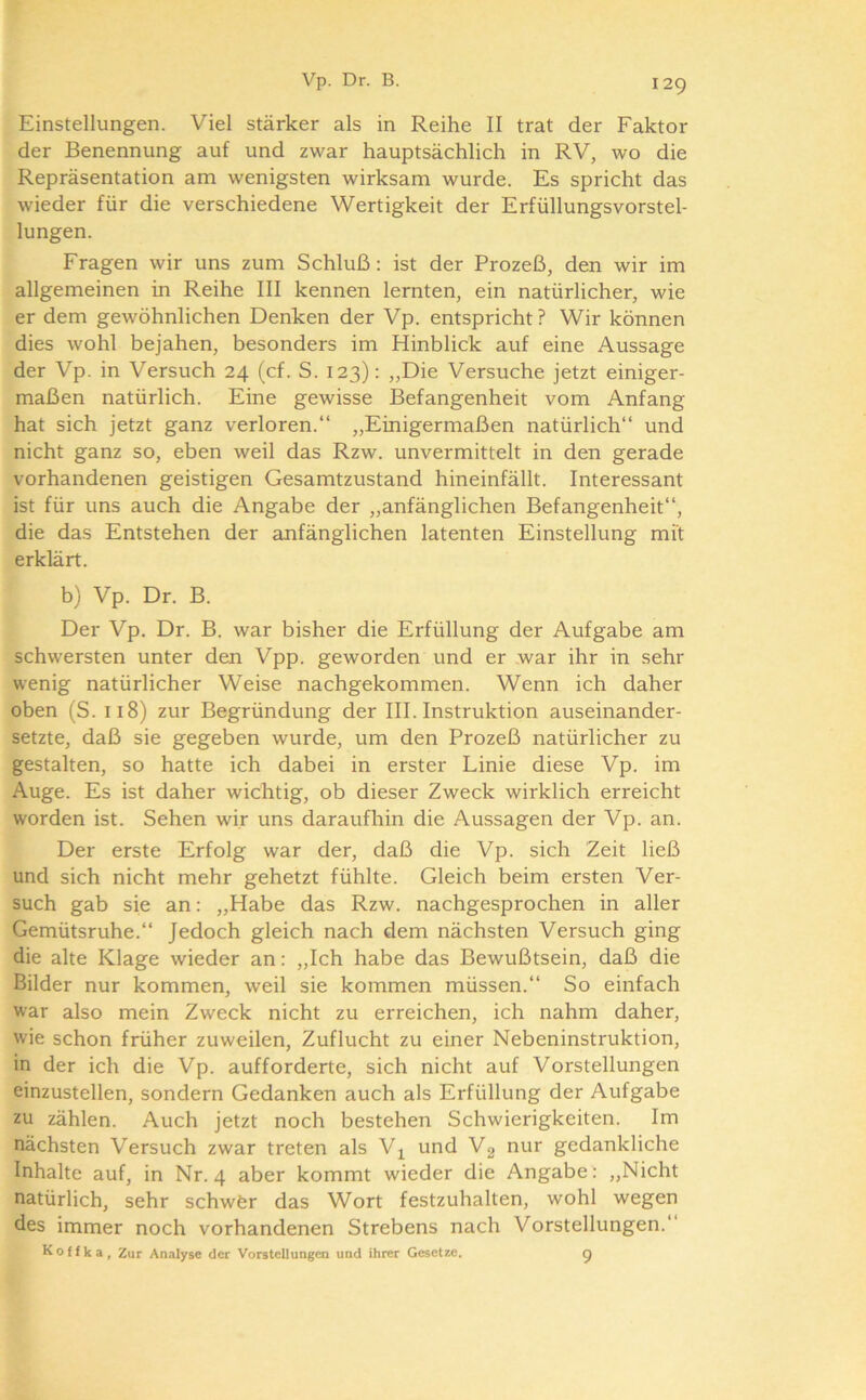 Einstellungen. Viel stärker als in Reihe II trat der Faktor der Benennung auf und zwar hauptsächlich in RV, wo die Repräsentation am wenigsten wirksam wurde. Es spricht das wieder für die verschiedene Wertigkeit der Erfüllungsvorstel- lungen. Fragen wir uns zum Schluß: ist der Prozeß, den wir im allgemeinen in Reihe III kennen lernten, ein natürlicher, wie er dem gewöhnlichen Denken der Vp. entspricht? Wir können dies wohl bejahen, besonders im Hinblick auf eine Aussage der Vp. in Versuch 24 (cf. S. 123): „Die Versuche jetzt einiger- maßen natürlich. Eine gewisse Befangenheit vom Anfang hat sich jetzt ganz verloren.“ „Einigermaßen natürlich“ und nicht ganz so, eben weil das Rzw. unvermittelt in den gerade vorhandenen geistigen Gesamtzustand hineinfällt. Interessant ist für uns auch die Angabe der „anfänglichen Befangenheit“, die das Entstehen der anfänglichen latenten Einstellung mit erklärt. b) Vp. Dr. B. Der Vp. Dr. B. war bisher die Erfüllung der Aufgabe am schwersten unter den Vpp. geworden und er war ihr in sehr wenig natürlicher Weise nachgekommen. Wenn ich daher oben (S. 118) zur Begründung der III. Instruktion auseinander- setzte, daß sie gegeben wurde, um den Prozeß natürlicher zu gestalten, so hatte ich dabei in erster Linie diese Vp. im Auge. Es ist daher wichtig, ob dieser Zweck wirklich erreicht worden ist. Sehen wir uns daraufhin die Aussagen der Vp. an. Der erste Erfolg war der, daß die Vp. sich Zeit ließ und sich nicht mehr gehetzt fühlte. Gleich beim ersten Ver- such gab sie an: „Habe das Rzw. nachgesprochen in aller Gemütsruhe.“ Jedoch gleich nach dem nächsten Versuch ging die alte Klage wieder an: „Ich habe das Bewußtsein, daß die Bilder nur kommen, weil sie kommen müssen.“ So einfach war also mein Zweck nicht zu erreichen, ich nahm daher, wie schon früher zuweilen, Zuflucht zu einer Nebeninstruktion, in der ich die Vp. aufforderte, sich nicht auf Vorstellungen einzustellen, sondern Gedanken auch als Erfüllung der Aufgabe zu zählen. Auch jetzt noch bestehen Schwierigkeiten. Im nächsten Versuch zwar treten als V^ und V2 nur gedankliche Inhalte auf, in Nr. 4 aber kommt wieder die Angabe : ,,Nicht natürlich, sehr schwör das Wort festzuhalten, wohl wegen des immer noch vorhandenen Strebens nach Vorstellungen.“ Koffka, Zur Analyse der Vorstellungen und ihrer Gesetze. g