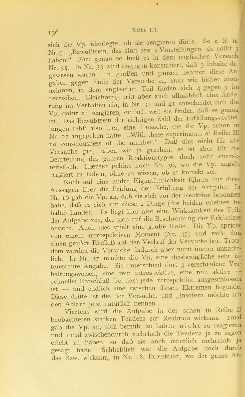 sich die Vp. überlegte, ob sie reagieren dürfe. So z. B. m Nr. o: Bewußtsein, das sind erst 2 Vorstellungen, du sollst 3 haben.“ Fast genau so hieß es in dem englischen Versuch Nr 35 In Nr. 39 wird dagegen konstatiert, daß 3 Inhalte da- gewesen waren. Im großen und ganzen nehmen diese An- gaben gegen Ende der Versuche zu, statt wie bisher abzu- nehmen, in dem englischen Teil finden sich 4 gegen 3 im deutschen. Gleichzeitig tritt aber auch allmählich eine Ände- rung im Verhalten ein, in Nr. 31 und 41 entscheidet sich die Vp. dafür zu reagieren, einfach weil sie findet, daß es genug ist. Das Bewußtsein der richtigen Zahl der Erfüllungsvorstel- lungen fehlt also hier, eine Tatsache, die die Vp. schon m Nr. 27 angegeben hatte. „With these experiments of Reihe III no consciousness of the number.“ Daß dies nicht für alle Versuche gilt, haben wir ja gesehen, es ist aber für die Beurteilung des ganzen Reaktionstypus doch sehr charak- teristisch. Hierher gehört noch Nr. 36, wo die Vp. angab, reagiert zu haben, ohne zu wissen, ob es korrekt sei. Noch auf eine andre Eigentümlichkeit führen uns diese Aussagen über die Prüfung der Erfüllung der Aufgabe. In Nr. 16 gab die Vp. an, daß sie sich vor der Reaktion besonnen habe, daß es sich um diese 2 Dinge (die beiden erlebten In- halte) handelt. Es liegt hier also eine Wirksamkeit des Teils der Aufgabe vor, der sich auf die Beschreibung der Erlebnisse bezieht. Auch dies spielt eine große Rolle. Die Vp. sprkht von einem introspektiven Moment (Nr. 37) und mißt ihm einen großen Einfluß auf den Verlauf der Versuche bei. Trotz- dem werden die Versuche dadurch aber nicht immer unnatür- lich. In Nr. 17 machte die Vp. eine diesbezügliche sehr in- teressante Angabe. Sie unterschied dort 3 verschiedene Ver- haltungsweisen, eine rein introspektive, eine rein aktive — schneller Entschluß, bei dem jede Introspektion ausgeschlossen ist — und endlich eine zwischen diesen Ektremen liegende. Diese dritte ist die der Versuche, und „insofern möchte ich den Ablauf jetzt natürlich nennen“. Viertens wird die Aufgabe in der schon in Reihe II beobachteten starken Tendenz zur Reaktion wirksam. 2 mal gab die Vp. an, sich bemüht zu haben, nicht zu reagieren und imal zwischendurch mehrfach die Tendenz ja zu sagen erlebt zu haben, so daß sie auch innerlich mehrmals ja gesagt habe. Schließlich war die Aufgabe noch durch das Rzw. wirksam, in Nr. 18, Protektion, wo der ganze Ab-
