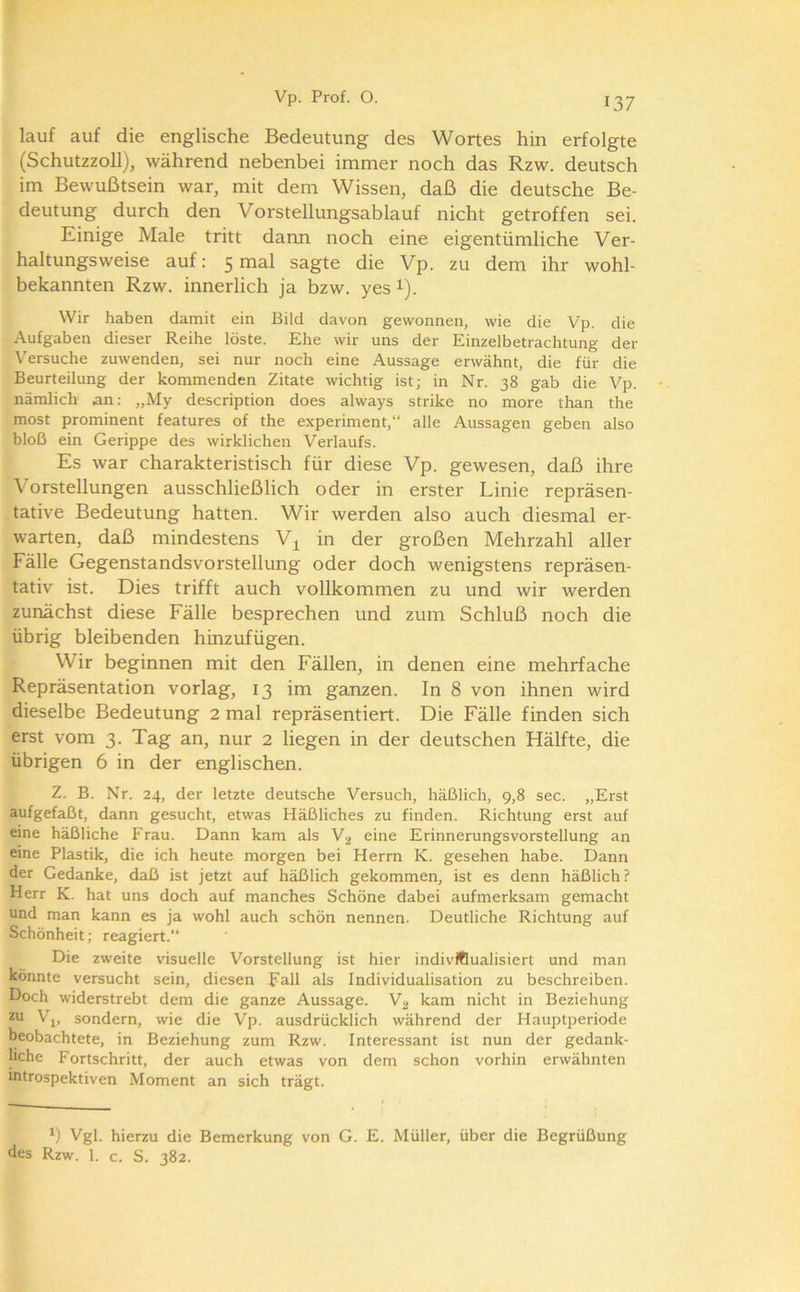 lauf auf die englische Bedeutung des Wortes hin erfolgte (Schutzzoll), während nebenbei immer noch das Rzw. deutsch im Bewußtsein war, mit dem Wissen, daß die deutsche Be- deutung durch den Vorstellungsablauf nicht getroffen sei. Einige Male tritt dann noch eine eigentümliche Ver- haltungsweise auf: 5 mal sagte die Vp. zu dem ihr wohl- bekannten Rzw. innerlich ja bzw. yes i). Wir haben damit ein Bild davon gewonnen, wie die Vp. die Aufgaben dieser Reihe löste. Ehe wir uns der Einzelbetrachtung der \'ersuche zuwenden, sei nur noch eine Aussage erwähnt, die für die Beurteilung der kommenden Zitate wichtig ist; in Nr. 38 gab die Vp. nämlich an; „My description does always strike no more than the most prominent features of the experiment,“ alle Aussagen geben also bloß ein Gerippe des wirklichen Verlaufs. Es war charakteristisch für diese Vp. gewesen, daß ihre Vorstellungen ausschließlich oder in erster Linie repräsen- tative Bedeutung hatten. Wir werden also auch diesmal er- warten, daß mindestens V^ in der großen Mehrzahl aller Fälle Gegenstandsvorstellung oder doch wenigstens repräsen- tativ ist. Dies trifft auch vollkommen zu und wir werden zunächst diese Fälle besprechen und zum Schluß noch die übrig bleibenden hinzufügen. Wir beginnen mit den Fällen, in denen eine mehrfache Repräsentation vorlag, 13 im ganzen. In 8 von ihnen wird dieselbe Bedeutung 2 mal repräsentiert. Die Fälle finden sich erst vom 3. Tag an, nur 2 liegen in der deutschen Hälfte, die übrigen 6 in der englischen. Z. B. Nr. 24, der letzte deutsche Versuch, häßlich, 9,8 sec. „Erst aufgefaßt, dann gesucht, etwas Häßliches zu finden. Richtung erst auf eine häßliche Frau. Dann kam als V2 eine Erinnerungsvorstellung an eine Plastik, die ich heute morgen bei Herrn K. gesehen habe. Dann der Gedanke, daß ist jetzt auf häßlich gekommen, ist es denn häßlich? Herr K. hat uns doch auf manches Schöne dabei aufmerksam gemacht und man kann es ja wohl auch schön nennen. Deutliche Richtung auf Schönheit; reagiert.“ Die zweite visuelle Vorstellung ist hier individualisiert und man könnte versucht sein, diesen Fall als Individualisation zu beschreiben. Doch widerstrebt dem die ganze Aussage. Vg kam nicht in Beziehung zu Vj, sondern, wie die Vp. ausdrücklich während der Hauptperiode beobachtete, in Beziehung zum Rzw. Interessant ist nun der gedank- liche Fortschritt, der auch etwas von dem schon vorhin erwähnten introspektiven Moment an sich trägt. Vgl. hierzu die Bemerkung von G. E. Müller, über die Begrüßung des Rzw. 1. c. S. 382.