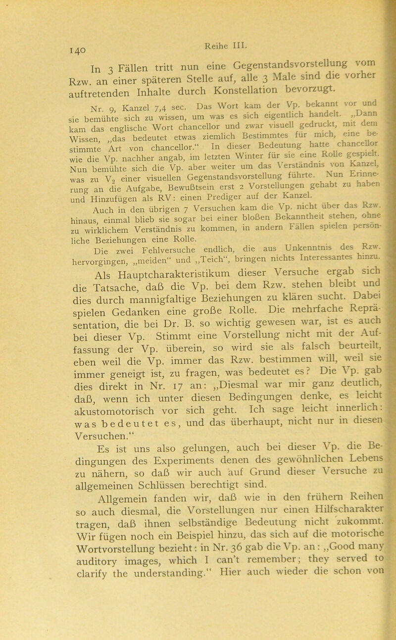140 In s Fällen tritt nun eine Gegenstandsvorstellung vom Rzw. an einer späteren Stelle auf, alle 3 Male sind die vorher auftretenden Inhalte durch Konstellation bevorzugt. Nr. 9, Kanzel 7,4 sec. Das Wort kam der Vp bekannt vor und sie bemühte sich zu wissen, um was es sich eigentlich handelt. „Dann kam das englische Wort chancellor und zwar visuell gedruckt, mit dem Wissen , das bedeutet etwas ziemlich Bestimmtes für mich, eine be- stimmte Art von chancellor.“ In dieser Bedeutung hatte chanceUor wie die Vp. nachher angab, im letzten Winter für sie eine Rolle gespielt. Nun bemühte sich die Vp. aber weiter um das Verständnis von ^nzel, was zu Vo einer visuellen Gegenstandsvorstellung führte. ?^un rung an die Aufgabe, Bewußtsein erst 2 Vorstellungen gehabt zu haben und Hinzufügen als RV: einen Prediger auf der Kanzel. Auch in den übrigen 7 Versuchen kam die Vp. nicht über das I^w. hinaus, einmal blieb sie sogar bei einer bloßen Bekanntheit stehen, ohne zu wirklichem Verständnis zu kommen, in andern Fällen spielen persön- liche Beziehungen eine Rolle. Die zwei Fehlversuche endlich, die aus Unkenntnis des Rzw. hervorgingen, „meiden“ und „Teich“, bringen nichts Interessantes hinzu. Als Hauptcharakteristikum dieser Versuche ergab sich die Tatsache, daß die Vp. bei dem Rzw. stehen bleibt und dies durch mannigfaltige Beziehungen zu klären sucht. Dabei spielen Gedanken eine große Rolle. Die mehrfache Reprä- sentation, die bei Dr. B. so wichtig gewesen war, ist es auch bei dieser Vp. Stimmt eine Vorstellung nicht mit der Auf- fassung der Vp. überein, so wird sie als falsch beurteilt, eben weil die Vp. immer das Rzw. bestimmen will, weil sie immer geneigt ist, zu fragen, was bedeutet es? Die Vp. gab dies direkt in Nr. 17 an; „Diesmal war mir ganz deutlich, daß, wenn ich unter diesen Bedingungen denke, es leicht akustomotorisch vor sich geht. Ich sage leicht innerlich. was bedeutet es, und das überhaupt, nicht nur in diesen Versuchen.“ Es ist uns also gelungen, auch bei dieser Vp. die Be- dingungen des Experiments denen des gewöhnlichen Lebens zu nähern, so daß wir auch auf Grund dieser Versuche zu allgemeinen Schlüssen berechtigt sind. Allgemein fanden wir, daß wie in den frühem Reihen so auch diesmal, die Vorstellungen nur einen Hilfscharakter tragen, daß ihnen selbständige Bedeutung nicht zukommt. Wir fügen noch ein Beispiel hinzu, das sich auf die motorische Wortvorstellung bezieht: in Nr. 36 gab die Vp. an; „Good niany clarify the understanding.“ Hier auch wieder die schon von I,