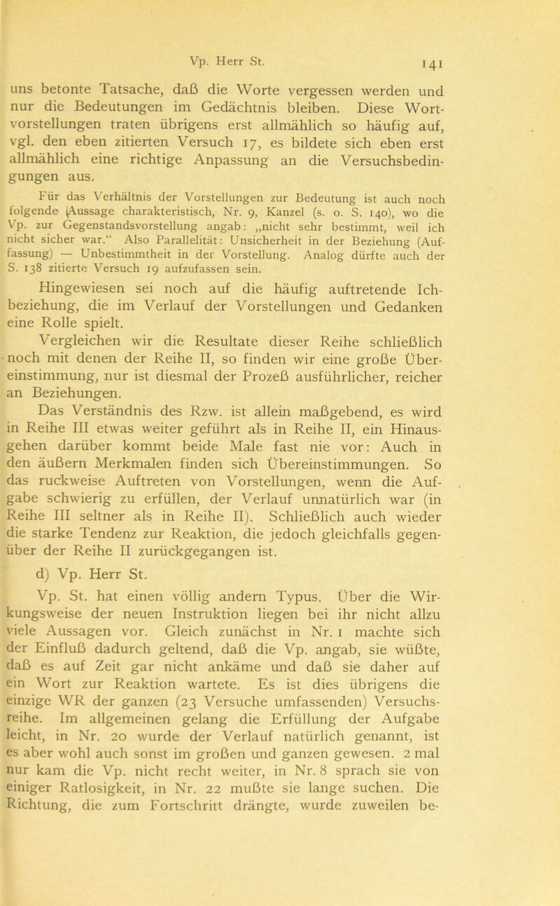 uns betonte Tatsache, daß die Worte vergessen werden und nur die Bedeutungen im Gedächtnis bleiben. Diese Wort- vorstellungen traten übrigens erst allmählich so häufig auf, vgl. den eben zitierten Versuch 17, es bildete sich eben erst allmählich eine richtige Anpassung an die Versuchsbedin- gungen aus. Für das Verhältnis der Vorstellungen zur Bedeutung ist auch noch folgende ^Vussage charakteristisch, Nr. 9, Kanzel (s. o. S. 140), wo die Vp. zur Gegenstandsvorstellung angab; „nicht sehr bestimmt, weil ich nicht sicher war.“ Also Parallelität; Unsicherheit in der Beziehung (Auf- fassung) — Unbestimmtheit in der Vorstellung. Analog dürfte auch der S. 138 zitierte Versuch 19 aufzufassen sein. Hingewiesen sei noch auf die häufig auftretende Ich- beziehung, die im Verlauf der Vorstellungen und Gedanken eine Rolle spielt. Vergleichen wir die Resultate dieser Reihe schließlich • noch mit denen der Reihe II, so finden wir eine große Über- einstimmung, nur ist diesmal der Prozeß ausführlicher, reicher an Beziehungen. Das Verständnis des Rzw. ist allein maßgebend, es wird in Reihe III etwas weiter geführt als in Reihe II, ein Hinaus- gehen darüber kommt beide Male fast nie vor: Auch in den äußern Merkmalen finden sich Übereinstimmungen. So das ruckweise Auftreten von Vorstellungen, wenn die Auf- gabe schwierig zu erfüllen, der Verlauf unnatürlich war (in Reihe III seltner als in Reihe II). Schließlich auch wieder die starke Tendenz zur Reaktion, die jedoch gleichfalls gegen- über der Reihe II zurückgegangen ist. d) Vp. Herr St. Vp. St. hat einen völlig andern Typus. Über die Wir- kungsweise der neuen Instruktion liegen bei ihr nicht allzu viele Aussagen vor. Gleich zunächst in Nr. i machte sich der Einfluß dadurch geltend, daß die Vp. angab, sie wüßte, daß es auf Zeit gar nicht ankäme und daß sie daher auf ein Wort zur Reaktion wartete. Es ist dies übrigens die einzige WR der ganzen (23 Versuche umfassenden) Versuchs- reihe. Im allgemeinen gelang die Erfüllung der Aufgabe leicht, in Nr. 20 wurde der Verlauf natürlich genannt, ist es aber wohl auch sonst im großen und ganzen gewesen. 2 mal nur kam die Vp. nicht recht weiter, in Nr. 8 sprach sie von einiger Ratlosigkeit, in Nr. 22 mußte sie lange suchen. Die Richtung, die zum Fortschritt drängte, wurde zuweilen be-