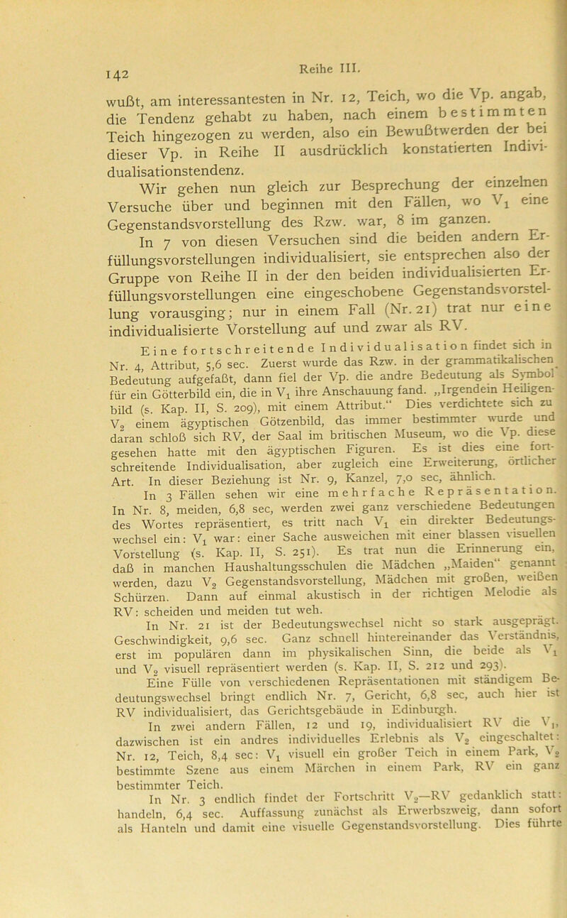 wußt, am interessantesten in Nr. i2, Teich, wo die Vp. angab, die Tendenz gehabt zu haben, nach einem bestimmten Teich hingezogen zu werden, also ein Bewußtwerden der bei ^ dieser Vp. in Reihe II ausdrücklich konstatierten Indivi- dualisationstendenz. . , Wir gehen mm gleich zur Besprechung der einzelnen ^ Versuche über und beginnen mit den Fällen, wo V^ eine ; Gegenstandsvorstellung des Rzw. war, 8 im ganzen. , In 7 von diesen Versuchen sind die beiden andern Er- . füllungsvorstellungen individualisiert, sie entsprechen also der Gruppe von Reihe II in der den beiden individualisierten Er- füllungsvorstellungen eine eingeschobene Gegenstandsvorstel- lung vorausging; nur in einem Fall (Nr. 2i) trat nur eine individualisierte Vorstellung auf und zwar als RV. Eine fortschreitende Individualisation findet sich in Nr 4 Attribut, 5,6 sec. Zuerst wurde das Rzw. in der grammatikalischen_ Bedeutung aufgefaßt, dann fiel der Vp. die andre Bedeutung als S>Tnbol für ein Götterbild ein, die in ihre Anschauung fand. „Irgendein Heiligen- bild (s. Kap. II, S. 209), mit einem Attribut.“ Dies verdichtete sich zu Vo einem ägyptischen Götzenbild, das immer bestimmter wurde und daran schloß sich RV, der Saal im britischen Museuin, wo die Vp. diese gesehen hatte mit den ägyptischen Figuren. Es ist dies eine fort- schreitende Individualisation, aber zugleich eine Erweiterung, örtlicher Art. In dieser Beziehung ist Nr. 9» Kanzel, J,o sec, ähnlich. In 3 Fällen sehen wir eine mehrfache Repräsentation. In Nr. 8, meiden, 6,8 sec, werden zwei ganz verschiedene Bedeutungen des Wortes repräsentiert, es tritt nach Vj^ ein direkter Bedeutungs- wechsel ein: V^ war: einer Sache ausweichen mit einer blassen visuellen Vorstellung (s. Kap. II, S. 251). Es trat nun die Erinnerung ein, daß in manchen Haushaltungsschulen die Mädchen ,,Maiden“ genannt werden, dazu V2 Gegenstandsvorstellung, Mädchen mit großen, weißen Schürzen. Dann auf einmal akustisch in der richtigen Melodie als RV: scheiden und meiden tut weh. In Nr. 21 ist der Bedeutungswechsel nicht so stark ausgeprägt. Geschwindigkeit, 9,6 sec. Ganz schnell hintereinander das Verständnis, erst im populären dann im physikalischen Sinn, die beide als Vj^ und V2 visuell repräsentiert werden (s. Kap. II, S. 212 und 293). Eine Fülle von verschiedenen Repräsentationen mit ständigem Be- deutungswechsel bringt endlich Nr. 7, Gericht, 6,8 sec, auch hier ist RV individualisiert, das Gerichtsgebäude in Edinburgh. In zwei andern Fällen, 12 und 19, individualisiert RV die V,, dazwischen ist ein andres individuelles Erlebnis als Vj eingeschaltet: Nr. 12, Teich, 8,4 sec: V^ visuell ein großer Teich in einem Park, Vj bestimmte Szene aus einem Märchen in einem Park, RV ein ganz bestimmter Teich. In Nr. 3 endlich findet der Fortschritt V2 RV gedanklich statt, handeln, 6,4 sec. Auffassung zunächst als Erwerbszweig, dann sofort als Hanteln und damit eine visuelle Gegenstandsvorstellung. Dies führte