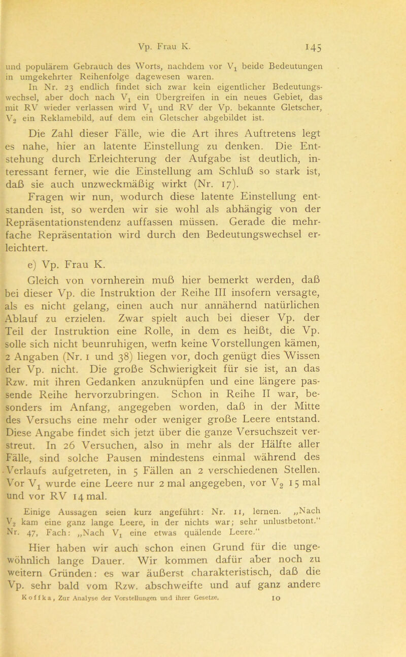 und populärem Gebrauch des Worts, nachdem vor beide Bedeutungen in umgekehrter Reihenfolge dagewesen waren. In Nr. 23 endlich findet sich zwar kein eigentlicher Bedeutungs- wechsel, aber doch nach Vj^ ein Übergreifen in ein neues Gebiet, das mit RV wieder verlassen wird Vj^ und RV der Vp. bekannte Gletscher, Vo ein Reklamebild, auf dem ein Gletscher abgebildet ist. Die Zahl dieser Fälle, wie die Art ihres Auftretens legt es nahe, hier an latente Einstellung zu denken. Die Ent- stehung durch Erleichterung der Aufgabe ist deutlich, in- teressant ferner, wie die Einstellung am Schluß so stark ist, daß sie auch unzwecknoäßig wirkt (Nr. 17). Fragen wir nun, wodurch diese latente Einstellung ent- standen ist, so werden wir sie wohl als abhängig von der Repräsentationstendenz auffassen müssen. Gerade die mehr- fache Repräsentation wird durch den Bedeutungswechsel er- leichtert. e) Vp. Frau K. Gleich von vornherein muß hier bemerkt werden, daß bei dieser Vp. die Instruktion der Reihe III insofern versagte, als es nicht gelang, einen auch nur annähernd natürlichen Ablauf zu erzielen. Zwar spielt auch bei dieser Vp. der Teil der Instruktion eine Rolle, in dem es heißt, die Vp. solle sich nicht beunruhigen, wertn keine Vorstellungen kämen, 2 Angaben (Nr. i und 38) liegen vor, doch genügt dies Wissen der Vp. nicht. Die große Schwierigkeit für sie ist, an das Rzw. mit ihren Gedanken anzuknüpfen und eine längere pas- sende Reihe hervorzubringen. Schon in Reihe II war, be- sonders im Anfang, angegeben worden, daß in der Mitte des Versuchs eine mehr oder weniger große Leere entstand. Diese Angabe findet sich jetzt über die ganze Versuchszeit ver- streut. In 26 Versuchen, also in mehr als der Hälfte aller Fälle, sind solche Pausen mindestens einmal während des • Verlaufs aufgetreten, in 5 Fällen an 2 verschiedenen Stellen. Vor Vj_ wurde eine Leere nur 2 mal angegeben, vor V2 15 mal und vor RV 14 mal. Einige Aussagen seien kurz angeführt: Nr. ii, lernen. „Nach Vg kam eine ganz lange Leere, in der nichts war; sehr unlustbetont.“ Nr. 47, Fach: „Nach Vj eine etwas quälende Leere. Hier haben wir auch schon einen Grund für die unge- wöhnlich lange Dauer. Wir kommen dafür aber noch zu weitern Gründen: es war äußerst charakteristisch, daß die Vp. sehr bald vom Rzw. abschweifte und auf ganz andere Koffka, Zur Analyse der Vorstellungen und ihrer Gesetze. IO