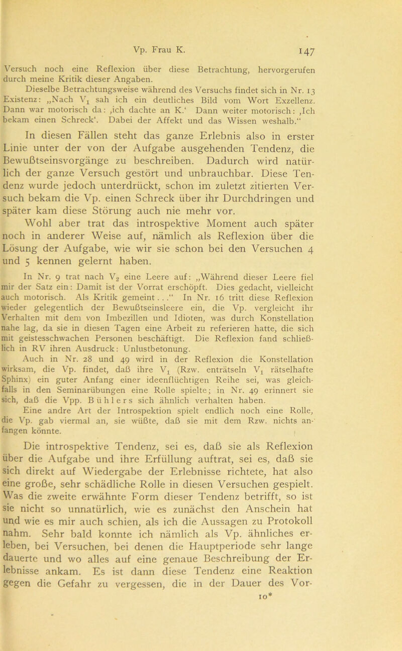 \’’ersuch noch eine Reflexion über diese Betrachtung, hervorgerufen durch meine Kritik dieser Angaben. Dieselbe Betrachtungsweise während des Versuchs findet sich in Nr. 13 E.xistenz: „Nach sah ich ein deutliches Bild vom Wort Exzellenz. Dann war motorisch da: ,ich dachte an K.‘ Dann weiter motorisch: ,Ich bekam einen Schreck“. Dabei der Affekt und das Wissen weshalb. In diesen Fällen steht das ganze Erlebnis also in erster Linie unter der von der Aufgabe ausgehenden Tendenz, die Bewußtseinsvorgänge zu beschreiben. Dadurch wird natür- lich der ganze Versuch gestört und unbrauchbar. Diese Ten- denz wurde jedoch unterdrückt, schon im zuletzt zitierten Ver- such bekam die Vp. einen Schreck über ihr Durchdringen und später kam diese Störung auch nie mehr vor. Wohl aber trat das introspektive Moment auch später noch in anderer Weise auf, nämlich als Reflexion über die Lösung der Aufgabe, wie wir sie schon bei den Versuchen 4 und 5 keimen gelernt haben. In Nr. 9 trat nach V2 eine Leere auf: „Während dieser Leere fiel mir der Satz ein: Damit ist der Vorrat erschöpft. Dies gedacht, vielleicht auch motorisch. Als Kritik gemeint...“ In Nr. 16 tritt diese Reflexion wieder gelegentlich der Bewußtseinsleere ein, die Vp. vergleicht ihr Verhalten mit dem von Imbezillen und Idioten, was durch Konstellation nahe lag, da sie in diesen Tagen eine Arbeit zu referieren hatte, die sich mit geistesschwachen Personen beschäftigt. Die Reflexion fand schließ- lich in RV ihren Ausdruck: Unlustbetonung. Auch in Nr. 28 und 49 wird in der Reflexion die Konstellation wirksam, die Vp. findet, daß ihre Vj^ (Rzw. enträtseln rätselhafte Sphin.x) ein guter Anfang einer ideenflüchtigen Reihe sei, was gleich- falls in den Seminarübungen eine Rolle spielte; in Nr. 49 erinnert sie sich, daß die Vpp. B ü h 1 e r s sich ähnlich verhalten haben. Eine andre Art der Introspektion spielt endlich noch eine Rolle, die Vp. gab viermal an, sie wüßte, daß sie mit dem Rzw. nichts an- fangen könnte. l Die introspektive Tendenz, sei es, daß sie als Reflexion über die Aufgabe und ihre Erfüllung auftrat, sei es, daß sie sich direkt auf Wiedergabe der Erlebnisse richtete, hat also eine große, sehr schädliche Rolle in diesen Versuchen gespielt. Was die zweite erwähnte Form dieser Tendenz betrifft, so ist sie nicht so unnatürlich, wie es zunächst den Anschein hat und wie es mir auch schien, als ich die Aussagen zu Protokoll nahm. Sehr bald konnte ich nämlich als Vp. ähnliches er- leben, bei Versuchen, bei denen die Hauptperiode sehr lange dauerte und wo alles auf eine genaue Beschreibung der Er- lebnisse ankam. Es ist dann diese Tendenz eine Reaktion gegen die Gefahr zu vergessen, die in der Dauer des Vor- 10*