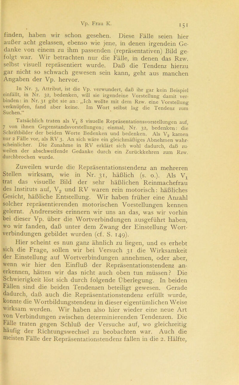 finden, haben wir schon gesehen. Diese Fälle seien hier außer acht gelassen, ebenso wie jene, in denen irgendein Ge- danke von einem zu ihm passenden (repräsentativen) Bild ge- folgt war. Wir betrachten nur die Fälle, in denen das Rzw. selbst visuell repräsentiert wurde. Daß die Tendenz hierzu gar nicht so schwach gewesen sein kann, geht aus manchen Angaben der Vp. hervor. In Nr. 3, Attribut, ist die Vp. verwundert, daß ihr gar kein Beispiel einfällt, in Nr. 32, bedenken, will sie irgendeine Vorstellung damit ver- binden: in Nr. 31 gibt sie an: „Ich wollte mit dem Rzw. eine Vorstellung verknüpfen, fand aber keine. Im Wort selbst lag die Tendenz zum Suchen. Tatsächlich traten als V^ 8 visuelle Repräsentationsvorstellungen auf, 7 von ihnen Gegenstandsvorstellungen; einmal, Nr. 32, bedenken: die Schriftbilder der beiden Worte Bedenken und bedenken. Als Vg kamen nur 2 Fälle vor, als RV 3. An sich wäre ein gleichmäßiges Abnehmen wahr- scheinlicher. Die Zunahme in RV erklärt sich wohl dadurch, daß zu- weilen der abschweifende Gedanke durch ein Zurückkehren zum Rzw. durchbrochen wurde. Zuweilen wurde die Repräsentationstendenz an mehreren Stellen wirksam, wie in Nr. 31, häßlich (s. o.). Als trat das visuelle Bild der sehr häßlichen Reinmachefrau des Instituts auf, Vg und RV waren rein motorisch: häßliches Gesicht, häßliche Entstellung. Wir haben früher eine Anzahl solcher repräsentierenden motorischen Vorstellungen kennen gelernt. Andrerseits erinnern wir uns an das, was wir vorhin bei dieser Vp. über die Wortverbindungen ausgeführt haben, wo wir fanden, daß unter dem Zwang der Einstellung Wort- verbindungen gebildet wurden (cf. S. 149). Hier scheint es nun ganz ähnlich zu liegen, und es erhebt sich die Frage, sollen wir bei Versuch 31 die Wirksamkeit der Einstellung auf Wortverbindungen annehmen, oder aber, wenn wir hier den Einfluß der Repräsentationstendenz an- erkennen, hätten wir das nicht auch oben tun müssen ? Die Schwierigkeit löst sich durch folgende Überlegung. In beiden Fällen sind die beiden Tendenzen beteiligt gewesen. Gerade dadurch, daß auch die Repräsentationstendenz erfüllt wurde, konnte die Wortbildungstendenz in dieser eigentümlichen Weise wirksam werden. Wir haben also hier wieder eine neue Art von Verbindungen zwischen determinierenden Tendenzen. Die Fälle traten gegen Schluß der Versuche auf, wo gleichzeitig häufig der Richtungswechsel zu beobachten war. Auch die meisten Fälle der Repräsentationstendenz fallen in die 2. Hälfte,