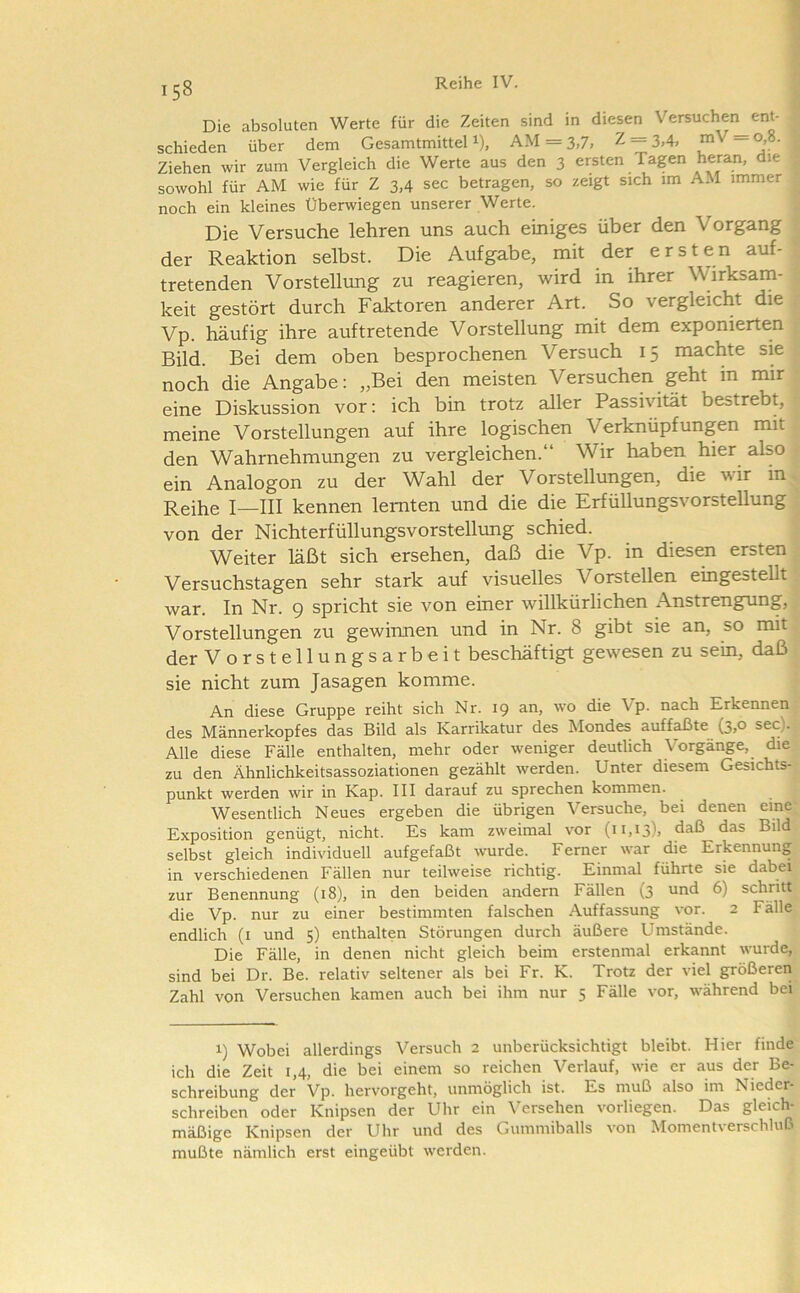 Die absoluten Werte für die Zeiten sind in diesen Versuchen ent- schieden über dem Gesamtmittel i), AM = 3,7, Z = 3,4, mV = 0,8. Ziehen wir zum Vergleich die Werte aus den 3 ersten Tagen heran, die sowohl für AM wie für Z 3,4 sec betragen, so zeigt sich im AM immer noch ein kleines Überwiegen unserer Werte. Die Versuche lehren uns auch einiges über den Vorgang t der Reaktion selbst. Die Aufgabe, mit der ersten auf- • tretenden Vorstellimg zu reagieren, wird in ihrer Wirksam- keit gestört durch Faktoren anderer Art. So vergleicht die : Vp. häufig ihre auftretende Vorstellung mit dem exponierten ; Bild. Bei dem oben besprochenen Versuch 15 machte sie noch die Angabe: „Bei den meisten Versuchen geht in mir eine Diskussion vor: ich bin trotz aller Passivität bestrebt, meine Vorstellungen auf ihre logischen Verknüpfungen mit den Wahrnehmungen zu vergleichen.“ Wir haben hier also ein Analogon zu der Wahl der Vorstellungen, die wir in^^ Reihe I—III kennen lernten und die die Erfüllungsvorstellung ' von der Nichterfüllungsvorstellung schied. Weiter läßt sich ersehen, daß die Vp. in diesen ersten; Versuchstagen sehr stark auf visuelles Vorstellen eingestellt war. In Nr. 9 spricht sie von einer willkürlichen Anstrengung, Vorstellungen zu gewinnen und in Nr. 8 gibt sie an, so mit der Vorstellungsarbeit beschäftigt gewesen zu sein, daß sie nicht zum Jasagen komme. An diese Gruppe reiht sich Nr. 19 an, wo die Vp. nach Erkennen des Männerkopfes das Bild als Karrikatur des Mondes auffaßte (3,0 sec). Alle diese Fälle enthalten, mehr oder weniger deutlich Vorgänge, die zu den Ähnlichkeitsassoziationen gezählt werden. Unter diesem Gesichts- punkt werden wir in Kap. III darauf zu sprechen kommen. Wesentlich Neues ergeben die übrigen Versuche, bei denen eine Exposition genügt, nicht. Es kam zweimal vor (11,13). daß das Bild selbst gleich individuell aufgefaßt wurde. Ferner war die Erkennung in verschiedenen Fällen nur teilweise richtig. Einmal führte sie dabei zur Benennung (18), in den beiden andern Fällen (3 und 6) schritt die Vp. nur zu einer bestimmten falschen Auffassung vor. 2 Fälle endlich (i und 5) enthalten Störungen durch äußere Umstände. Die Fälle, in denen nicht gleich beim erstenmal erkannt wurde, sind bei Dr. Be. relativ seltener als bei Fr. K. Trotz der viel größeren Zahl von Versuchen kamen auch bei ihm nur 5 Fälle vor, während bei 1) Wobei allerdings Versuch 2 unberücksichtigt bleibt. Hier finde ich die Zeit 1,4, die bei einem so reichen Verlauf, wie er aus der Be- schreibung der Vp. hervorgeht, unmöglich ist. Es muß also im Nieder- schreiben oder Knipsen der Ulir ein \'ersehen vorliegen. Das gleich- mäßige Knipsen der Uhr und des Gummiballs von Momentverschluß mußte nämlich erst eingeübt werden.