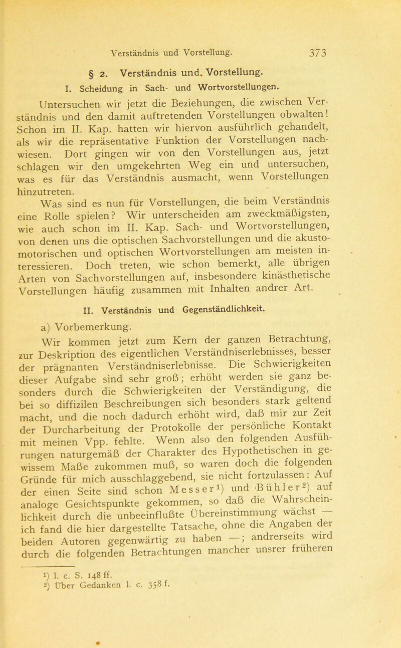 § 2. Verständnis und. Vorstellung. I. Scheidung in Sach- und Wortvorstellungen. Untersuchen wir jetzt die Beziehungen, die zwischen Ver- ständnis und den damit auftretenden Vorstellungen obwalten! Schon im II. Kap. hatten wir hiervon ausführlich gehandelt, als wir die repräsentative Funktion der Vorstellungen nach- wiesen. Dort gingen wir von den Vorstellungen aus, jetzt schlagen wir den umgekehrten Weg ein und untersuchen, was es für das Verständnis ausmacht, wenn Vorstellungen hinzutreten. Was sind es nun für Vorstellungen, die beim Verständnis eine Rolle spielen? Wir unterscheiden am zweckmäßigsten, wie auch schon im II. Kap. Sach- und Wortvorstellungen, von denen uns die optischen Sachvorstellungen und die akusto- motorischen und optischen Wort Vorstellungen am meisten in- teressieren. Doch treten, wie schon bemerkt, alle übrigen Arten von Sachvorstellungen auf, insbesondere kinästhetische Vorstellungen häufig zusammen mit Inhalten andrer Art. II. Verständnis und Gegenständlichkeit. a) Vorbemerkung. Wir kommen jetzt zum Kern der ganzen Betrachtung, 2ur Deskription des eigentlichen Verständniserlebnisses, besser der prägnanten Verständniserlebnisse. Die Schwierigkeiten dieser Aufgabe sind sehr groß; erhöht werden sie ganz be- sonders durch die Schwierigkeiten der Verständigung, die bei so diffizilen Beschreibungen sich besonders stark geltend macht, und die noch dadurch erhöht wird, daß mir zur Zeit der Durcharbeitung der Protokolle der persönliche Kontakt mit meinen Vpp. fehlte. Wenn also den folgenden Ausfüh- rungen naturgemäß der Charakter des Hypothetischen in ge- wissem Maße zukommen muß, so waren doch die folgenden Gründe für mich ausschlaggebend, sie nicht fortzulassen. Au der einen Seite sind schon Mess er i) und 'Bühler2) auf analoge Gesichtspunkte gekommen, so daß die Wahrschein- lichkeit durch die unbeeinflußte Übereinstimmung wachst - ich fand die hier dargestellte Tatsache, ohne die Angaben der beiden Autoren gegenwärtig zu haben —; andrerseits wird durch die folgenden Betrachtungen mancher unsrer früheren 1) 1. c. S. 148 ff. 2) Über Gedanken 1. c. 358 f.