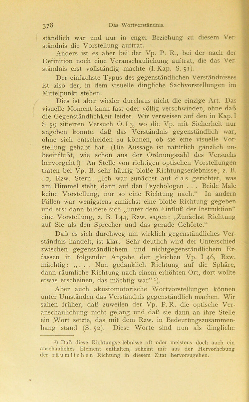 ständlich war und nur in enger Beziehung zu diesem Ver- ständnis die Vorstellung auftrat. Anders ist es aber bei der Vp. P. R., bei der nach der Definition noch eine Veranschaulichung auf trat, die das Ver- ständnis erst vollständig machte (I.Kap. S.51). Der einfachste Typus des gegenständlichen Verständnisses ist also der, in dem visuelle dingliche Sachvorstellungen im Mittelpunkt stehen. Dies ist aber wieder durchaus nicht die einzige Art. Das visuelle Moment kann fast oder völlig verschwinden, ohne daß die Gegenständlichkeit leidet. Wir verweisen auf den in Kap. I S. 59 zitierten Versuch O.I3, wo die Vp. mit Sicherheit nur angeben konnte, daß das Verständnis gegenständlich war, ohne sich entscheiden zu können, ob sie eine visuelle Vor- stellung gehabt hat. (Die Aussage ist natürlich gänzlich un- beeinflußt, wie schon aus der Ordnungszahl des Versuchs hervorgeht!) An Stelle von richtigen optischen Vorstellungen traten bei Vp. B. sehr häufig bloße Richtungserlebnisse; z. B. 12, Rzw. Stern: „Ich war zunächst auf das gerichtet, was am Himmel steht, dann auf den Psychologen . . . Beide Male keine Vorstellung, nur so eine Richtung nach.“ In andern Fällen war wenigstens zunächst eine bloße Richtung gegeben f und erst dann bildete sich „unter dem Einfluß der Instruktion“ ^ eine Vorstellung, z. B. I 44, Rzw. sagen; „Zunächst Richtung 1 auf Sie als den Sprecher und das gerade Gehörte.“ ( Daß es sich durchweg um wirklich gegenständliches Ver- ständnis handelt, ist klar. Sehr deutlich wird der Unterschied zwischen gegenständlichem und nichtgegenständlichem Er- > fassen in folgender Angabe der gleichen Vp. I 46, Rzw. mächtig; „. . . Nun gedanklich Richtung auf die Sphäre, dann räumliche Richtung nach einem erhöhten Ort, dort wollte etwas erscheinen, das mächtig war“ i). Aber auch akustomotorische Wortvorstellungen können ! unter Umständen das Verständnis gegenständlich machen. Wir I sahen früher, daß zuweilen der Vp. P. R. die optische Ver- | anschaulichung nicht gelang und daß sie dann an ihre Stelle ; ein .Wort setzte, das mit dem Rzw. in Bedeutüngszusanimen- hang stand (S. 52). Diese Worte sind nun als dingliche 1) Daß diese Richtungserlebnisse oft oder meistens doch auch ein anschauliches Element enthalten, scheint mir aus der Her\'orhebung der räumlichen Richtung in diesem Zitat herv'orzugehen. II iii 111 * rniMTifnv'Mrit