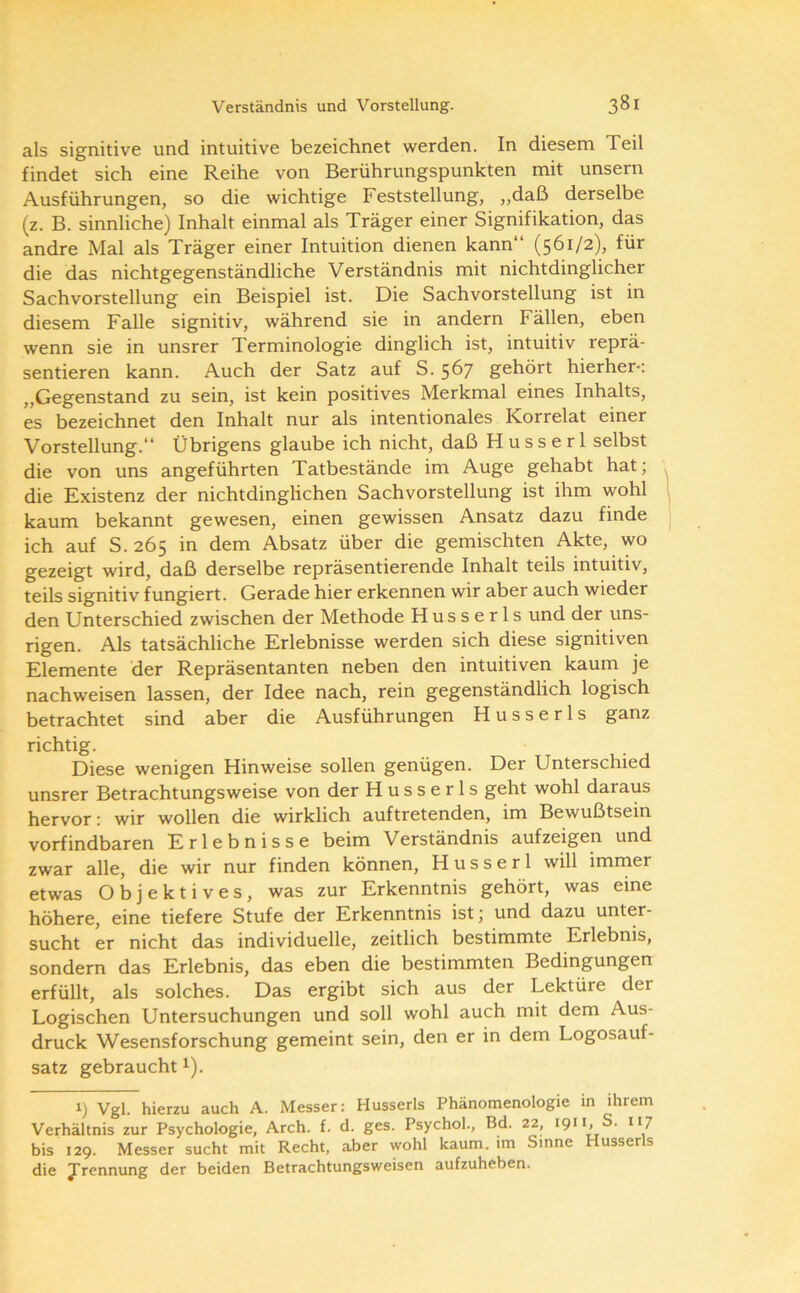 als signitive und intuitive bezeichnet werden. In diesem Teil findet sich eine Reihe von Berührungspunkten mit unsern Ausführungen, so die wichtige Feststellung, „daß derselbe (z. B. sinnliche) Inhalt einmal als Träger einer Signifikation, das andre Mal als Träger einer Intuition dienen kann“ (561/2), für die das nichtgegenständliche Verständnis mit nichtdinglicher Sachvorstellung ein Beispiel ist. Die Sachvorstellung ist in diesem Falle signitiv, während sie in andern Fällen, eben wenn sie in unsrer Terminologie dinglich ist, intuitiv reprä- sentieren kann. Auch der Satz auf S. 567 gehört hierher-: „Gegenstand zu sein, ist kein positives Merkmal eines Inhalts, es bezeichnet den Inhalt nur als intentionales Korrelat einer Vorstellung.“ Übrigens glaube ich nicht, daß H u s s e r 1 selbst die von uns angeführten Tatbestände im Auge gehabt hat; die Existenz der nichtdinglichen Sachvorstellung ist ihm wohl kaum bekannt gewesen, einen gewissen Ansatz dazu finde ich auf S.265 in dem Absatz über die gemischten Akte, wo gezeigt wird, daß derselbe repräsentierende Inhalt teils intuitiv, teils signitiv fungiert. Gerade hier erkennen wir aber auch wieder den Unterschied zwischen der Methode Husserls und der uns- rigen. Als tatsächliche Erlebnisse werden sich diese signitiven Elemente der Repräsentanten neben den intuitiven kaum je nachweisen lassen, der Idee nach, rein gegenständlich logisch betrachtet sind aber die Ausführungen Husserls ganz richtig. Diese wenigen Hinweise sollen genügen. Der Unterschied unsrer Betrachtungsweise von der Husserls geht wohl daraus hervor: wir wollen die wirklich auftretenden, im Bewußtsein vorfindbaren Erlebnisse beim Verständnis aufzeigen und zwar alle, die wir nur finden können, Husserl will immer etwas Objektives, was zur Erkenntnis gehört, was eine höhere, eine tiefere Stufe der Erkenntnis ist; und dazu unter- sucht er nicht das individuelle, zeitlich bestimmte Erlebnis, sondern das Erlebnis, das eben die bestimmten Bedingungen erfüllt, als solches. Das ergibt sich aus der Lektüre der Logischen Untersuchungen und soll wohl auch mit dem Aus- druck Wesensforschung gemeint sein, den er in dem Logosauf- satz gebraucht i). 1) Vgl. hierzu auch A. Messer: Husserls Phänomenologie in ihrem Verhältnis zur Psychologie, Arch. f. d. ges. Psychol., Bd. 22, 1911, S. 117 bis 129. Messer sucht mit Recht, aber wohl kaum, im Sinne Husserls die Trennung der beiden Betrachtungsweisen aufzuheben.