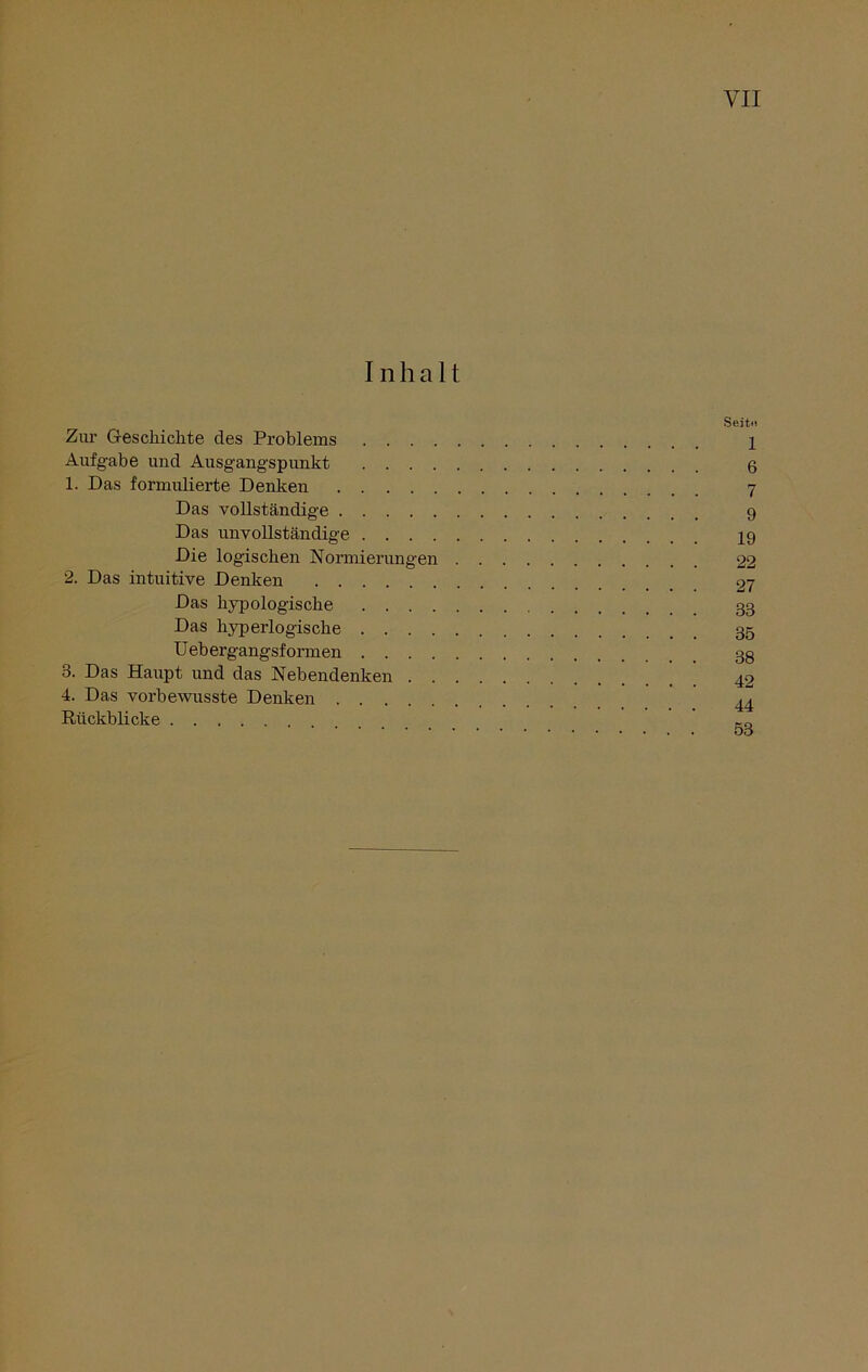 Inhalt Zur Geschichte des Problems . . . . Aufgabe und Ausgangspunkt . . . . 1. Das formulierte Denken Das vollständige Das unvollständige . . . . Die logischen Normierungen 2. Das intuitive Denken Das hypologische . . . . Das hyperlogische . . . . Uebergangsformen . . . . 3. Das Haupt und das Nebendenken . . 4. Das vorbewusste Denken Rückblicke Seit» l 6 7 9 19 22 27 33 35 38 42 44 53