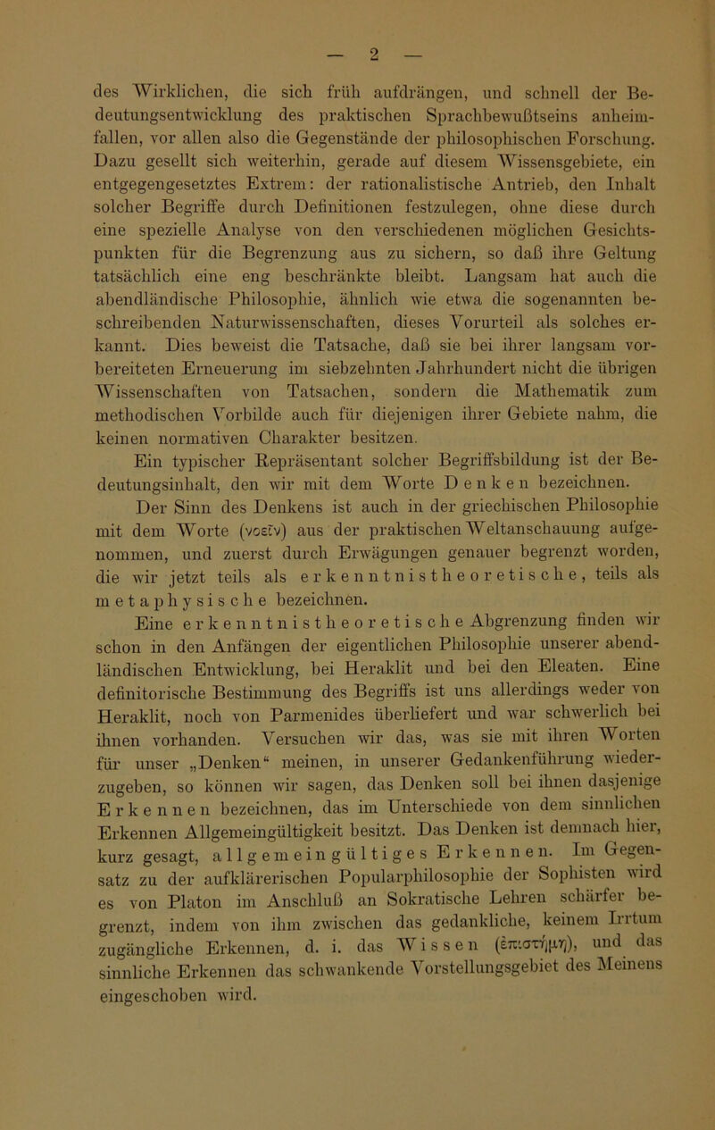 des Wirklichen, die sich früh aufdrängen, und schnell der Be- deutungsentwicklung des praktischen Sprachbewußtseins anheim- fallen, vor allen also die Gegenstände der philosophischen Forschung. Dazu gesellt sich weiterhin, gerade auf diesem Wissensgebiete, ein entgegengesetztes Extrem: der rationalistische Antrieb, den Inhalt solcher Begriffe durch Definitionen festzulegen, ohne diese durch eine spezielle Analyse von den verschiedenen möglichen Gesichts- punkten für die Begrenzung aus zu sichern, so daß ihre Geltung tatsächlich eine eng beschränkte bleibt. Langsam hat auch die abendländische Philosophie, ähnlich wie etwa die sogenannten be- schreibenden Naturwissenschaften, dieses Vorurteil als solches er- kannt. Dies beweist die Tatsache, daß sie bei ihrer langsam vor- bereiteten Erneuerung im siebzehnten Jahrhundert nicht die übrigen Wissenschaften von Tatsachen, sondern die Mathematik zum methodischen Vorbilde auch für diejenigen ihrer Gebiete nahm, die keinen normativen Charakter besitzen. Ein typischer Repräsentant solcher Begriffsbildung ist der Be- deutungsinhalt, den wir mit dem Worte Denken bezeichnen. Der Sinn des Denkens ist auch in der griechischen Philosophie mit dem Worte (voefv) aus der praktischen Weltanschauung auf ge- nommen, und zuerst durch Erwägungen genauer begrenzt worden, die wir jetzt teils als erkenntnistheoretische, teils als metaphysische bezeichnen. Eine erkenntnistheoretische Abgrenzung finden wir schon in den Anfängen der eigentlichen Philosophie unserer abend- ländischen Entwicklung, bei Heraklit und bei den Eleaten. Eine definitorische Bestimmung des Begriffs ist uns allerdings weder von Heraklit, noch von Parmenides überliefert und war schwerlich bei ihnen vorhanden. Versuchen wir das, was sie mit ihren Worten für unser „Denken“ meinen, in unserer Gedankenführung wieder- zugeben, so können wir sagen, das Denken soll bei ihnen dasjenige Erke n n e n bezeichnen, das im Unterschiede von dem sinnlichen Erkennen Allgemeingültigkeit besitzt. Das Denken ist demnach hier, kurz gesagt, allgemeingültiges Erkennen. Im Gegen- satz zu der aufklärerischen Popularphilosophie der Sophisten wild es von Platon im Anschluß an Sokratische Lehren schäl fei be- grenzt, indem von ihm zwischen das gedankliche, keinem In tum zugängliche Erkennen, d. i. das Wissen (£7i'.axfj|xrj), und das sinnliche Erkennen das schwankende Vorstellungsgebiet des Memens eingeschoben wird.