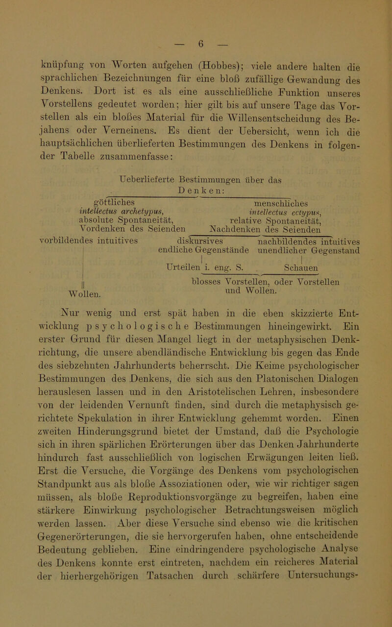 knüpfung von Worten aufgehen (Hobbes); viele andere halten die sprachlichen Bezeichnungen für eine bloß zufällige Gewandung des Denkens. Dort ist es als eine ausschließliche Punktion unseres Vorstellens gedeutet worden; hier gilt bis auf unsere Tage das Vor- stellen als ein bloßes Material für die Willensentscheidung des Be- jahens oder Verneinens. Es dient der Uebersicht, wenn ich die hauptsächlichen überlieferten Bestimmungen des Denkens in folgen- der Tabelle zusammenfasse: Ueberlieferte Bestimmungen über das Denken: göttliches menschliches intellectus archetypus, intellectus ectypus, absolute Spontaneität, relative Spontaneität, Vordenken des Seienden Nachdenken des Seienden vorbildendes intuitives diskursives nachbildendes intuitives endliche Gegenstände unendlicher Gegenstand Urteilen i. eng. S. Schauen I blosses Vorstellen, oder Vorstellen Wollen. uud Wollen- Nur wenig und erst spät haben in die eben skizzierte Ent- wicklung psychologische Bestimmungen hineingewirkt. Ein erster Grund für diesen Mangel liegt in der metaphysischen Denk- richtung, die unsere abendländische Entwicklung bis gegen das Ende des siebzehnten Jahrhunderts beherrscht. Die Keime psychologischer Bestimmungen des Denkens, die sich aus den Platonischen Dialogen herauslesen lassen und in den Aristotelischen Lehren, insbesondere von der leidenden Vernunft finden, sind durch die metaphysisch ge- richtete Spekulation in ihrer Entwicklung gehemmt worden. Einen zweiten Hinderungsgrund bietet der Umstand, daß die Psychologie sich in ihren spärlichen Erörterungen über das Denken Jahrhunderte hindurch fast ausschließlich von logischen Erwägungen leiten ließ. Erst die Versuche, die Vorgänge des Denkens vom psychologischen Standpunkt aus als bloße Assoziationen oder, wie wir richtiger sagen müssen, als bloße Reproduktionsvorgänge zu begreifen, haben eine stärkere Einwirkung psychologischer Betrachtungsweisen möglich werden lassen. Aber diese Versuche sind ebenso wie die kritischen Gegenerörterungen, die sie hervorgerufen haben, ohne entscheidende Bedeutung geblieben. Eine eindringendere psychologische Analyse des Denkens konnte erst eintreten, nachdem ein reicheres Material der hierhergehörigen Tatsachen durch schärfere Untersuchungs-