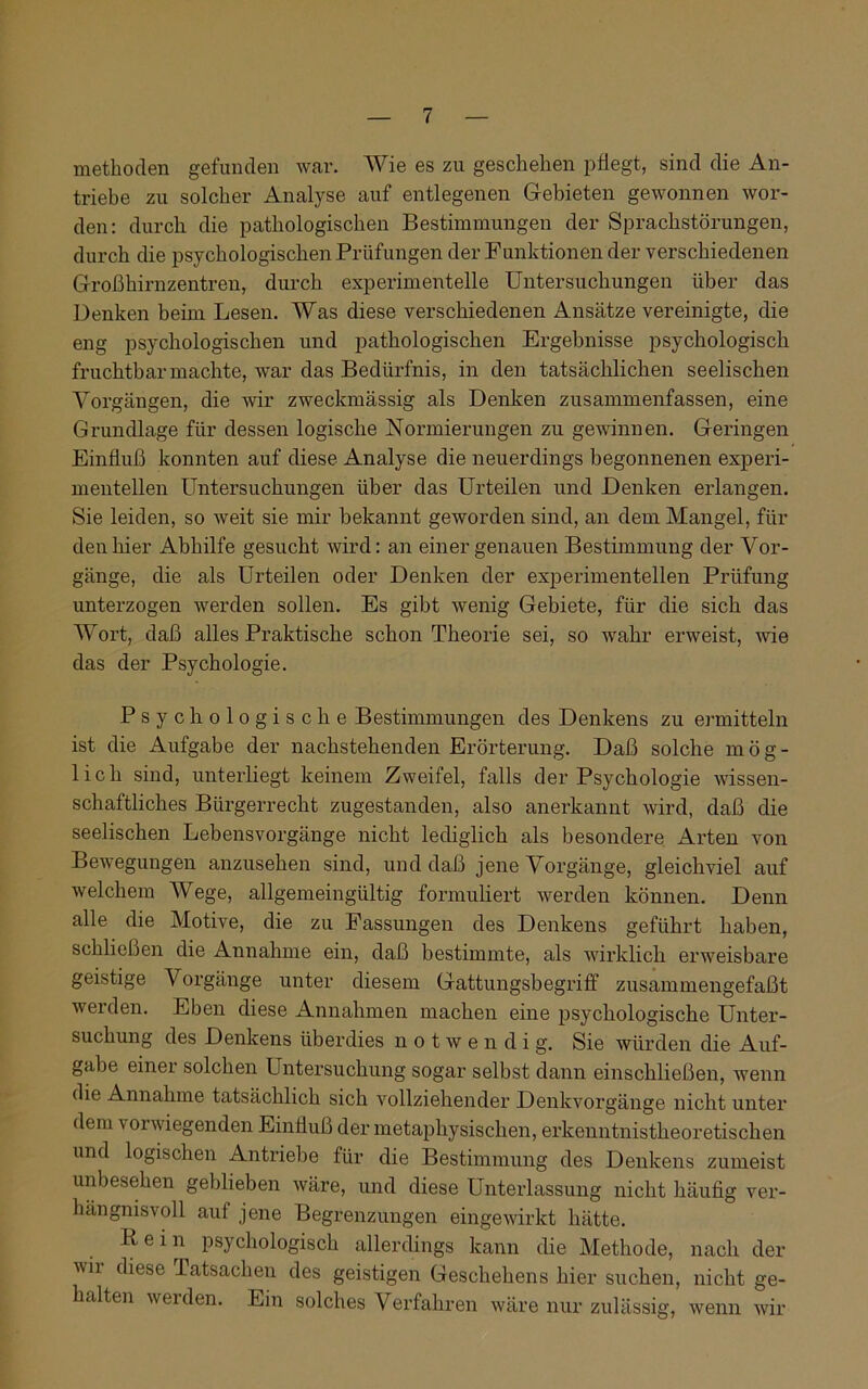 methoden gefunden war. Wie es zu geschehen pflegt, sind die An- triebe zu solcher Analyse auf entlegenen Gebieten gewonnen wor- den: durch die pathologischen Bestimmungen der Sprachstörungen, durch die psychologischen Prüfungen der Funktionen der verschiedenen Großhirnzentren, durch experimentelle Untersuchungen über das Denken beim Lesen. Was diese verschiedenen Ansätze vereinigte, die eng psychologischen und pathologischen Ergebnisse psychologisch fruchtbar machte, war das Bedürfnis, in den tatsächlichen seelischen Vorgängen, die wir zweckmässig als Denken zusammenfassen, eine Grundlage für dessen logische Normierungen zu gewinnen. Geringen Einfluß konnten auf diese Analyse die neuerdings begonnenen experi- mentellen Untersuchungen über das Urteilen und Denken erlangen. Sie leiden, so weit sie mir bekannt geworden sind, an dem Mangel, für den hier Abhilfe gesucht wird: an einer genauen Bestimmung der Vor- gänge, die als Urteilen oder Denken der experimentellen Prüfung unterzogen werden sollen. Es gibt wenig Gebiete, für die sich das Wort, daß alles Praktische schon Theorie sei, so wahr erweist, wie das der Psychologie. Psychologische Bestimmungen des Denkens zu ermitteln ist die Aufgabe der nachstehenden Erörterung. Daß solche mög- lich sind, unterliegt keinem Zweifel, falls der Psychologie wissen- schaftliches Bürgerrecht zugestanden, also anerkannt wird, daß die seelischen Lebensvorgänge nicht lediglich als besondere Arten von Bewegungen anzusehen sind, und daß jene Vorgänge, gleichviel auf welchem Wege, allgemeingültig formuliert werden können. Denn alle die Motive, die zu Fassungen des Denkens geführt haben, schließen die Annahme ein, daß bestimmte, als wirklich erweisbare geistige Vorgänge unter diesem Gattungsbegriff zusammengefaßt werden. Eben diese Annahmen machen eine psychologische Unter- suchung des Denkens überdies notwendi g. Sie würden die Auf- gabe einer solchen Untersuchung sogar selbst dann einschließen, wenn die Annahme tatsächlich sich vollziehender Denkvorgänge nicht unter dem vorwiegenden Einfluß der metaphysischen, erkenntnistheoretischen und logischen Antriebe für die Bestimmung des Denkens zumeist unbesehen geblieben wäre, und diese Unterlassung nicht häufig ver- hängnisvoll auf jene Begrenzungen eingewirkt hätte. R e i n psychologisch allerdings kann die Methode, nach der wii diese Tatsachen des geistigen Geschehens hier suchen, nicht ge- halten werden. Ein solches Verfahren wäre nur zulässig, wenn wir