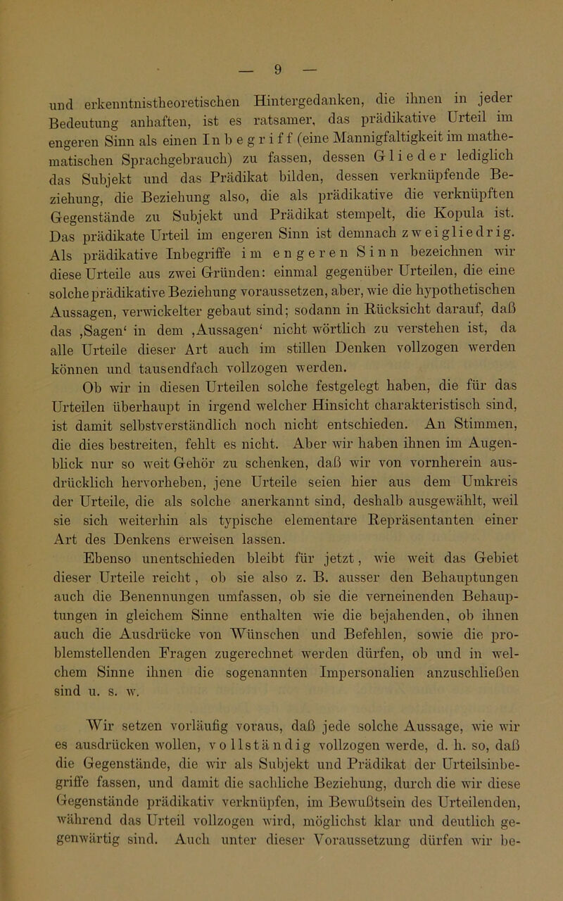 und erkenntnistheoretischen Hintergedanken, die ihnen in jeder Bedeutung anhaften, ist es ratsamer, das prädikative Urteil im engeren Sinn als einen Inbegriff (eine Mannigfaltigkeit im mathe- matischen Sprachgebrauch) zu fassen, dessen Gr 1 i e d e 1 lediglich das Subjekt und das Prädikat bilden, dessen verknüpfende Be- ziehung, die Beziehung also, die als prädikative die verknüpften Gegenstände zu Subjekt und Prädikat stempelt, die Kopula ist. Das prädikate Urteil im engeren Sinn ist demnach zweigliedrig. Als prädikative Inbegriffe im engeren Sinn bezeichnen wir diese Urteile aus zwei Gründen: einmal gegenüber Urteilen, die eine solche prädikative Beziehung voraussetzen, aber, wie die hypothetischen Aussagen, verwickelter gebaut sind; sodann in Rücksicht darauf, daß das ,Sagen' in dem ,Aussagen' nicht wörtlich zu verstehen ist, da alle Urteile dieser Art auch im stillen Denken vollzogen werden können und tausendfach vollzogen werden. Oh wir in diesen Urteilen solche festgelegt haben, die für das Urteilen überhaupt in irgend welcher Hinsicht charakteristisch sind, ist damit selbstverständlich noch nicht entschieden. An Stimmen, die dies bestreiten, fehlt es nicht. Aber wir haben ihnen im Augen- blick nur so weit Gehör zu schenken, daß wir von vornherein aus- drücklich hervorheben, jene Urteile seien hier aus dem Umkreis der Urteile, die als solche anerkannt sind, deshalb ausgewählt, weil sie sich weiterhin als typische elementare Repräsentanten einer Art des Denkens erweisen lassen. Ebenso unentschieden bleibt für jetzt, wie weit das Gebiet dieser Urteile reicht, ob sie also z. B. ausser den Behauptungen auch die Benennungen umfassen, ob sie die verneinenden Behaup- tungen in gleichem »Sinne enthalten wie die bejahenden, ob ihnen auch die Ausdrücke von Wünschen und Befehlen, sowie die pro- blemstellenden Fragen zugerechnet werden dürfen, ob und in wel- chem Sinne ihnen die sogenannten Impersonalien anzuschließen sind u. s. w. Wir setzen vorläufig voraus, daß jede solche Aussage, wie wir es ausdrücken wollen, vollständig vollzogen werde, d. h. so, daß die Gegenstände, die wir als Subjekt und Prädikat der Urteilsinbe- griffe fassen, und damit die sachliche Beziehung, durch die wir diese Gegenstände prädikativ verknüpfen, im Bewußtsein des Urteilenden, während das Urteil vollzogen wird, möglichst klar und deutlich ge- genwärtig sind. Auch unter dieser Voraussetzung dürfen wir be-