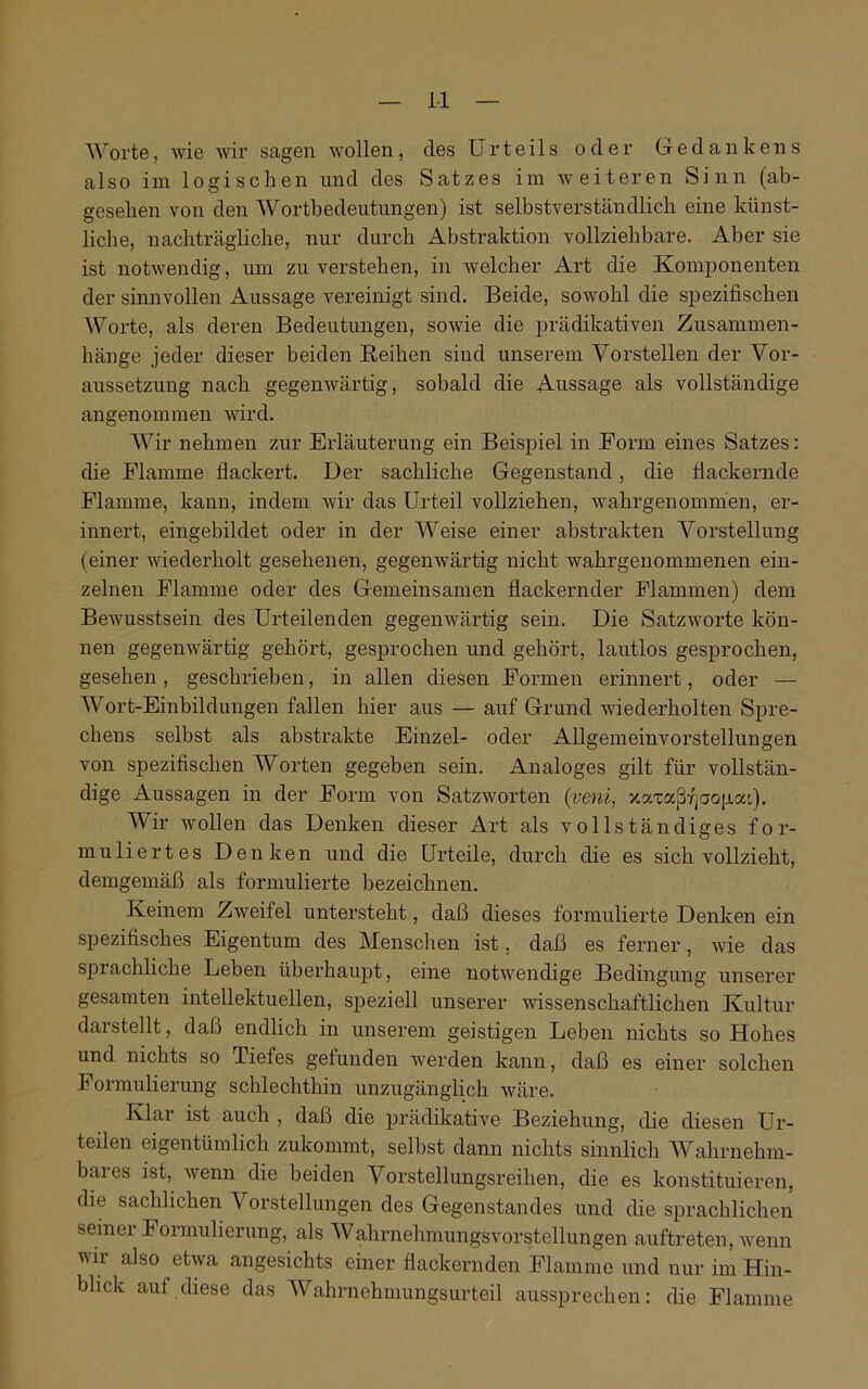 1-1 Worte, wie wir sagen wollen, des Urteils oder Gedankens also im logischen und des Satzes im weiteren Sinn (ab- gesehen von den Wortbedeutungen) ist selbstverständlich eine künst- liche, nachträgliche, nur durch Abstraktion vollziehbare. Aber sie ist notwendig, um zu verstehen, in welcher Art die Komponenten der sinnvollen Aussage vereinigt sind. Beide, sowohl die spezifischen Worte, als deren Bedeutungen, sowie die prädikativen Zusammen- hänge jeder dieser beiden Reihen sind unserem Vorstellen der Vor- aussetzung nach gegenwärtig, sobald die Aussage als vollständige angenommen wird. Wir nehmen zur Erläuterung ein Beispiel in Form eines Satzes: die Flamme flackert. Der sachliche Gegenstand, die flackernde Flamme, kann, indem wir das Urteil vollziehen, wahrgenommen, er- innert, eingebildet oder in der Weise einer abstrakten Vorstellung (einer wiederholt gesehenen, gegenwärtig nicht wahrgenommenen ein- zelnen Flamme oder des Gemeinsamen flackernder Flammen) dem Bewusstsein des Urteilenden gegenwärtig sein. Die Satzworte kön- nen gegenwärtig gehört, gesprochen und gehört, lautlos gesprochen, gesehen, geschrieben, in allen diesen Formen erinnert, oder — Wort-Einbildungen fallen hier aus — auf Grund wiederholten Spre- chens selbst als abstrakte Einzel- oder Allgemeinvorstellungen von spezifischen Worten gegeben sein. Analoges gilt für vollstän- dige Aussagen in der Form von Satzworten (veni, xaxaßfjaopa'). Wir wollen das Denken dieser Art als vollständiges for- muliertes Denken und die Urteile, durch die es sich vollzieht, demgemäß als formulierte bezeichnen. Keinem Zweifel untersteht, daß dieses formulierte Denken ein spezifisches Eigentum des Menschen ist, daß es ferner, wie das sprachliche Leben überhaupt, eine notwendige Bedingung unserer gesamten intellektuellen, speziell unserer wissenschaftlichen Kultur darstellt, daß endlich in unserem geistigen Leben nichts so Hohes und nichts so Tiefes gefunden werden kann, daß es einer solchen Formulierung schlechthin unzugänglich wäre. Klar ist auch , daß die prädikative Beziehung, die diesen Ur- teilen eigentümlich zukommt, selbst dann nichts sinnlich Wahrnehm- bares ist, wenn die beiden Vorstellungsreihen, die es konstituieren, die sachlichen \ orstellungen des Gegenstandes und die sprachlichen seiner Formulierung, als Wahrnehmungsvorstellungen auftreten, wenn wir also etwa angesichts einer flackernden Flamme und nur im Hin- blick auf diese das Wahrnehmungsurteil aussprechen: die Flamme