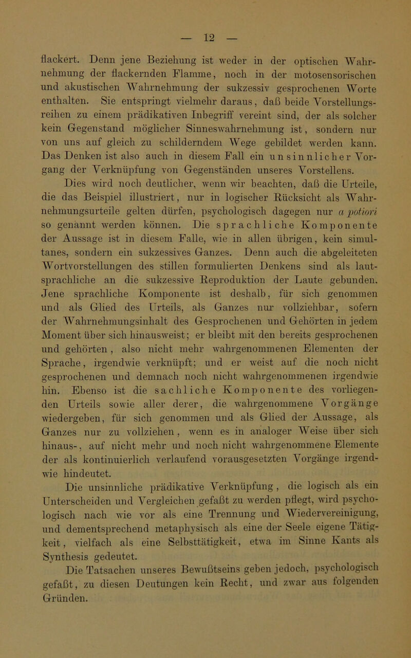 flackert. Denn jene Beziehung ist weder in der optischen Wahr- nehmung der flackernden Flamme, noch in der motosensorischen und akustischen Wahrnehmung der sukzessiv gesprochenen Worte enthalten. Sie entspringt vielmehr daraus, daß beide Vorstellungs- reihen zu einem prädikativen Inbegriff vereint sind, der als solcher kein Gegenstand möglicher Sinneswahrnehmung ist, sondern nur von uns auf gleich zu schilderndem Wege gebildet werden kann. Das Denken ist also auch in diesem Fall ein un sinnlicher Vor- gang der Verknüpfung von Gegenständen unseres Vorstellens. Dies wird noch deutlicher, wenn wir beachten, daß die Urteile, die das Beispiel illustriert, nur in logischer Rücksicht als Wahr- nehmungsurteile gelten dürfen, psychologisch dagegen nur a potiori so genannt werden können. Die sprachliche Komponente der Aussage ist in diesem Falle, wie in allen übrigen, kein simul- tanes, sondern ein sukzessives Ganzes. Denn auch die abgeleiteten Wortvorstellungen des stillen formulierten Denkens sind als laut- sprachliche an die sukzessive Reproduktion der Laute gebunden. Jene sprachliche Komponente ist deshalb, für sich genommen und als Glied des Urteils, als Ganzes nur vollziehbar, sofern der Wahrnehmungsinhalt des Gesprochenen und Gehörten in jedem Moment über sich hinausweist; er bleibt mit den bereits gesprochenen und gehörten, also nicht mehr wahrgenommenen Elementen der Sprache, irgendwie verknüpft; und er weist auf die noch nicht gesprochenen und demnach noch nicht wahrgenommenen irgendwie hin. Ebenso ist die sachliche Komponente des vorliegen- den Urteils sowie aller derer, die wahrgenommene Vorgänge wiedergeben, für sich genommen und als Glied der Aussage, als Ganzes nur zu vollziehen , wenn es in analoger Weise über sich hinaus-, auf nicht mehr und noch nicht wahrgenommene Elemente der als kontinuierlich verlaufend vorausgesetzten Vorgänge irgend- wie hindeutet. Die unsinnliche prädikative Verknüpfung , die logisch als ein Unterscheiden und Vergleichen gefaßt zu werden pflegt, wird psycho- logisch nach wie vor als eine Trennung und Wiedervereinigung, und dementsprechend metaphysisch als eine der Seele eigene Tätig- keit , vielfach als eine Selbsttätigkeit, etwa im Sinne Kants als Synthesis gedeutet. Die Tatsachen unsei'es Bewußtseins geben jedoch, psychologisch gefaßt, zu diesen Deutungen kein Recht, und zwar aus folgenden Gründen.