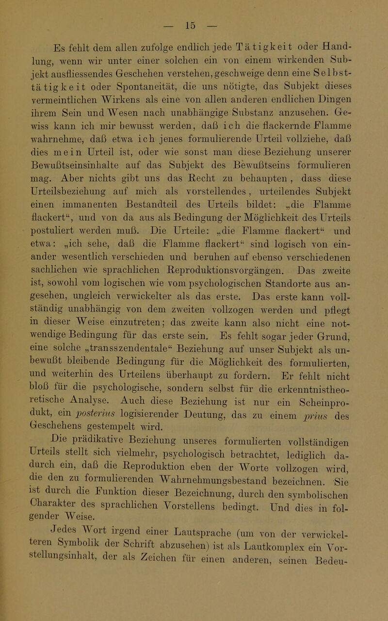 Es fehlt dem allen zufolge endlich jede Tätigkeit oder Hand- lung, wenn wir unter einer solchen ein von einem wirkenden Sub- jekt ausfiiessendes Geschehen verstehen,geschweige denn eine Selbst- tätigkeit oder Spontaneität, die uns nötigte, das Subjekt dieses vermeintlichen Wirkens als eine von allen anderen endlichen Dingen ihrem Sein und Wesen nach unabhängige Substanz anzusehen. Ge- wiss kann ich mir bewusst werden, daß ich die flackernde Flamme wahrnehme, daß etwa ich jenes formulierende Urteil vollziehe, daß dies mein Urteil ist, oder wie sonst man diese Beziehung unserer Bewußtseinsinhalte auf das Subjekt des Bewußtseins formulieren mag. Aber nichts gibt uns das Recht zu behaupten , dass diese Urteilsbeziehung auf mich als vorstellendes, urteilendes Subjekt einen immanenten Bestandteil des Urteils bildet: „die Flamme flackert“, und von da aus als Bedingung der Möglichkeit des Urteils postuliert werden muß. Die Urteile: „die Flamme flackert“ und etwa: „ich sehe, daß die Flamme flackert“ sind logisch von ein- ander wesentlich verschieden und beruhen auf ebenso verschiedenen sachlichen wie sprachlichen Reproduktionsvorgängen. Das zweite ist, sowohl vom logischen wie vom psychologischen Standorte aus an- gesehen, ungleich verwickelter als das erste. Das erste kann voll- ständig unabhängig von dem zweiten vollzogen werden und pflegt in dieser Weise einzutreten; das zweite kann also nicht eine not- wendige Bedingung für das erste sein. Es fehlt sogar jeder Grund, eine solche „transszendentale“ Beziehung auf unser Subjekt als un- bewußt bleibende Bedingung für die Möglichkeit des formulierten, und weiterhin des Urteilens überhaupt zu fordern. Er fehlt nicht bloß für die psychologische, sondern selbst für die erkenntnistheo- retische Analyse. Auch diese Beziehung ist nur ein Scheinpro- dukt, ein posterius logisierender Deutung, das zu einem prius des Geschehens gestempelt wird. Die prädikative Beziehung unseres formulierten vollständigen Lrteils stellt sich vielmehr, psychologisch betrachtet, lediglich da- durch ein, daß die Reproduktion eben der Worte vollzogen wird, die den zu formulierenden Wahrnehmungsbestand bezeichnen. Sie ist durch die Funktion dieser Bezeichnung, durch den symbolischen Charakter des sprachlichen Vorstellens bedingt. Und dies in fol- gender Weise. Jedes Wort irgend einer Lautsprache (um von der verwickel- teren Symbolik der Schrift abzusehen) ist als Lautkomplex ein Vor- stellungsinhalt, der als Zeichen für einen anderen, seinen Bedeu-