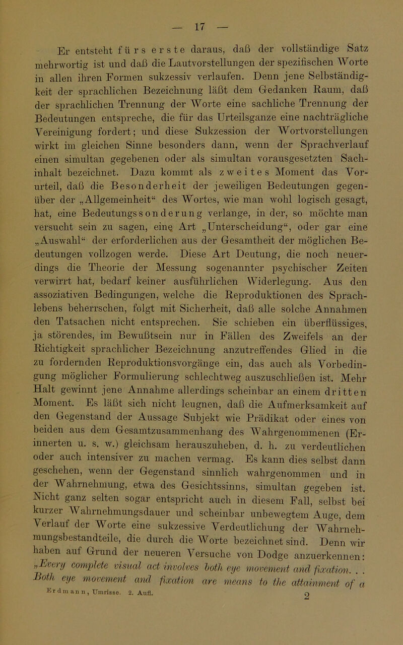 Er entsteht fürs erste daraus, daß der vollständige Satz mehrwortig ist und daß die Lautvorstellungen der spezifischen Worte in allen ihren Formen sukzessiv verlaufen. Denn jene Selbständig- keit der sprachlichen Bezeichnung läßt dem Gedanken Raum, daß der sprachlichen Trennung der Worte eine sachliche Trennung der Bedeutungen entspreche, die für das Urteilsganze eine nachträgliche Vereinigung fordert; und diese Sukzession der Wortvorstellungen wirkt im gleichen Sinne besonders dann, wenn der Sprachverlauf einen simultan gegebenen oder als simultan vorausgesetzten Sach- inhalt bezeichnet. Dazu kommt als zweites Moment das Vor- urteil, daß die Besonderheit der jeweiligen Bedeutungen gegen- über der „Allgemeinheit“ des Wortes, wie man wohl logisch gesagt, hat, eine Bedeutungssonderung verlange, in der, so möchte man versucht sein zu sagen, eine Art „Unterscheidung“, oder gar eine „Auswahl“ der erforderlichen aus der Gesamtheit der möglichen Be- deutungen vollzogen werde. Diese Art Deutung, die noch neuer- dings die Theorie der Messung sogenannter psychischer Zeiten verwirrt hat, bedarf keiner ausführlichen Widerlegung. Aus den assoziativen Bedingungen, welche die Reproduktionen des Sprach- lebens beherrschen, folgt mit Sicherheit, daß alle solche Annahmen den Tatsachen nicht entsprechen. Sie schieben ein überflüssiges, ja störendes, im Bewußtsein nur in Fällen des Zweifels an der Richtigkeit sprachlicher Bezeichnung anzutreffendes Glied in die zu fordernden Reproduktionsvorgänge ein, das auch als Vorbedin- gung möglicher Formulierung schlechtweg auszuschließen ist. Mehr Halt gewinnt jene Annahme allerdings scheinbar an einem dritten Moment. Es läßt sich nicht leugnen, daß die Aufmerksamkeit auf den Gegenstand der Aussage Subjekt wie Prädikat oder eines von beiden aus dem Gesamtzusammenhang des Wahrgenommenen (Er- innerten u. s. w.) gleichsam herauszuheben, d. h. zu verdeutlichen oder auch intensiver zu machen vermag. Es kann dies selbst dann geschehen, wenn der Gegenstand sinnlich wahrgenommen und in der Wahrnehmung, etwa des Gesichtssinns, simultan gegeben ist. Nicht ganz selten sogar entspricht auch in diesem Fall, selbst bei kurzer Wahrnehmungsdauer und scheinbar unbewegtem Auge, dem Verlaut der Worte eine sukzessive Verdeutlichung der Wahrneh- mungsbestandteile, die durch die Worte bezeichnet sind. Denn wir haben auf Grund der neueren Versuche von Dodge anzuerkennen: „Lvcry complete visual ad involves both eye movement and fixation. Both eye movement and fixation are means to the attainment of a Er d m an n , Umrisse. 2. Aufl. ci