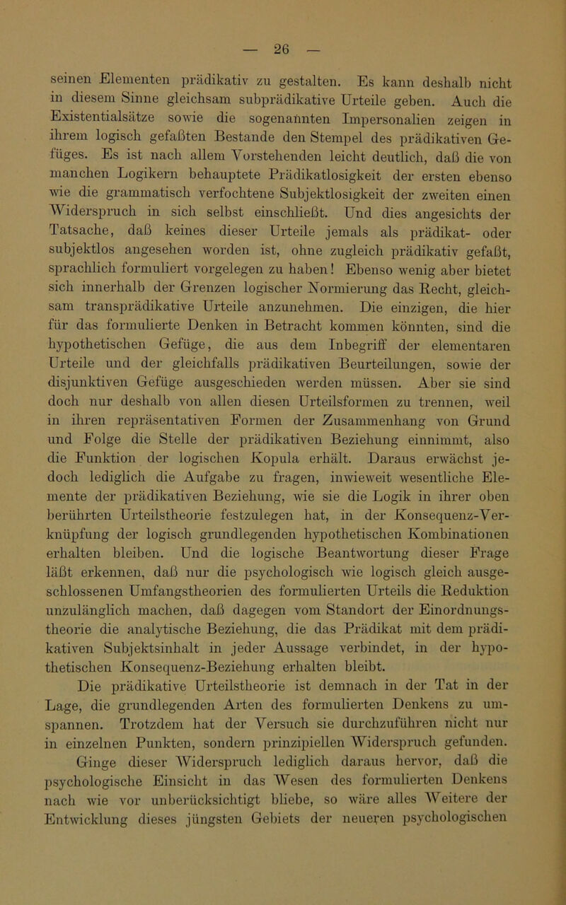 seinen Elementen prädikativ zu gestalten. Es kann deshalb nicht in diesem Sinne gleichsam subprädikative Urteile geben. Auch die Existentialsätze sowie die sogenannten Impersonalien zeigen in ihrem logisch gefaßten Bestände den Stempel des prädikativen Ge- tüges. Es ist nach allem Vorstehenden leicht deutlich, daß die von manchen Logikern behauptete Prädikatlosigkeit der ersten ebenso wie die grammatisch verfochtene Subjektlosigkeit der zweiten einen Widerspruch in sich selbst einschließt. Und dies angesichts der Tatsache, daß keines dieser Urteile jemals als prädikat- oder subjektlos angesehen worden ist, ohne zugleich prädikativ gefaßt, sprachlich formuliert Vorgelegen zu haben! Ebenso wenig aber bietet sich innerhalb der Grenzen logischer Normierung das Recht, gleich- sam transprädikative Urteile anzunehmen. Die einzigen, die hier für das formulierte Denken in Betracht kommen könnten, sind die hypothetischen Gefüge, die aus dem Inbegriff der elementaren Urteile und der gleichfalls prädikativen Beurteilungen, sowie der disjunktiven Gefüge ausgeschieden werden müssen. Aber sie sind doch nur deshalb von allen diesen Urteilsformen zu trennen, weil in ihren repräsentativen Formen der Zusammenhang von Grund und Folge die Stelle der prädikativen Beziehung einnimmt, also die Funktion der logischen Kopula erhält. Daraus erwächst je- doch lediglich die Aufgabe zu fragen, inwieweit wesentliche Ele- mente der prädikativen Beziehung, wie sie die Logik in ihrer oben berührten Urteilstheorie festzulegen hat, in der Konsequenz-Ver- knüpfung der logisch grundlegenden hypothetischen Kombinationen erhalten bleiben. Und die logische Beantwortung dieser Frage läßt erkennen, daß nur die psychologisch wie logisch gleich ausge- schlossenen Umfangstheorien des formulierten Urteils die Reduktion unzulänglich machen, daß dagegen vom Standort der Einordnungs- theorie die analytische Beziehung, die das Prädikat mit dem prädi- kativen Subjektsinhalt in jeder Aussage verbindet, in der hypo- thetischen Konsequenz-Beziehung erhalten bleibt. Die prädikative Urteilstheorie ist demnach in der Tat in der Lage, die grundlegenden Arten des formulierten Denkens zu um- spannen. Trotzdem hat der Versuch sie durchzuführen nicht nur in einzelnen Punkten, sondern prinzipiellen Widerspruch gefunden. Ginge dieser Widerspruch lediglich daraus hervor, daß die psychologische Einsicht in das Wesen des formulierten Denkens nach wie vor unberücksichtigt bliebe, so wäre alles Weitere der Entwicklung dieses jüngsten Gebiets der neueren psychologischen