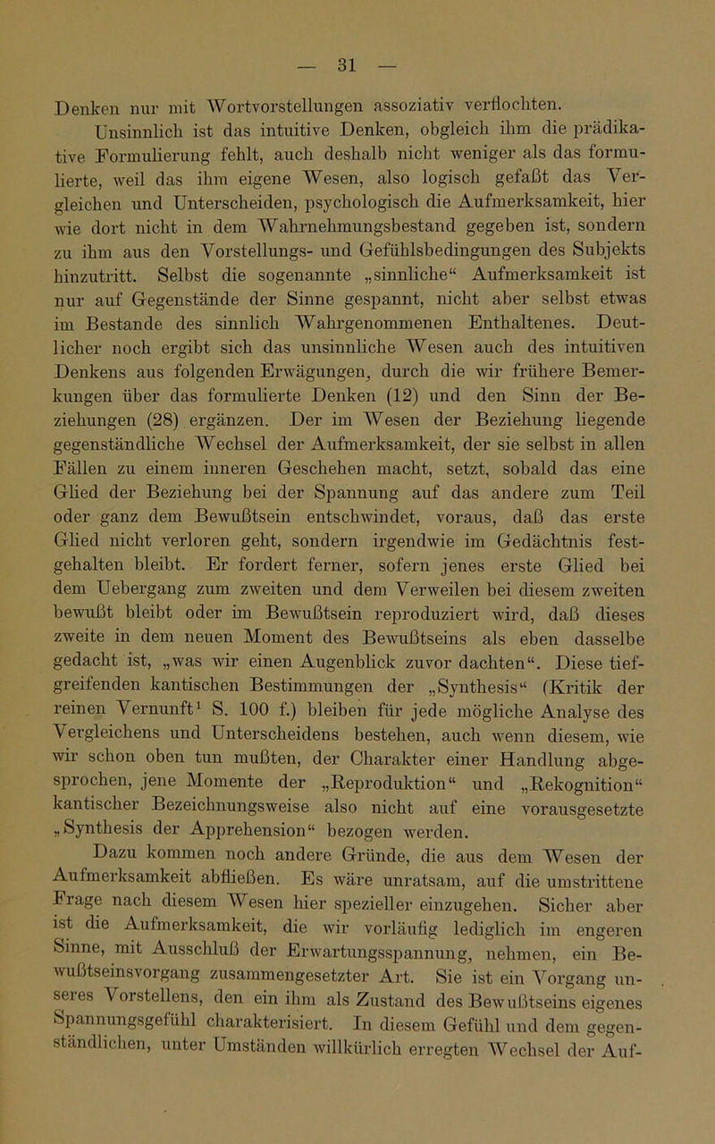 Denken nur mit AVortvorstellungen assoziativ verflochten. Unsinnlich ist das intuitive Denken, obgleich ihm die prädika- tive Formulierung fehlt, auch deshalb nicht weniger als das formu- lierte, weil das ihm eigene Wesen, also logisch gefaßt das Ver- gleichen und Unterscheiden, psychologisch die Aufmerksamkeit, hier wie dort nicht in dem Wahrnehmungsbestand gegeben ist, sondern zu ihm aus den Vorstellungs- und Gefühlsbedingungen des Subjekts hinzutritt. Selbst die sogenannte „sinnliche“ Aufmerksamkeit ist nur auf Gegenstände der Sinne gespannt, nicht aber selbst etwas im Bestände des sinnlich Wahrgenommenen Enthaltenes. Deut- licher noch ergibt sich das unsinnliche Wesen auch des intuitiven Denkens aus folgenden Erwägungen, durch die wir frühere Bemer- kungen über das formulierte Denken (12) und den Sinn der Be- ziehungen (28) ergänzen. Der im Wesen der Beziehung liegende gegenständliche Wechsel der Aufmerksamkeit, der sie selbst in allen Fällen zu einem inneren Geschehen macht, setzt, sobald das eine Glied der Beziehung bei der Spannung auf das andere zum Teil oder ganz dem Bewußtsein entschwindet, voraus, daß das erste Glied nicht verloren geht, sondern irgendwie im Gedächtnis fest- gehalten bleibt. Er fordert ferner, sofern jenes erste Glied bei dem Uebergang zum zweiten und dem Verweilen bei diesem zweiten bewußt bleibt oder im Bewußtsein reproduziert wird, daß dieses zweite in dem neuen Moment des Bewußtseins als eben dasselbe gedacht ist, „was wir einen Augenblick zuvor dachten“. Diese tief- greifenden kantischen Bestimmungen der „Synthesis“ (Kritik der reinen Vernunft1 S. 100 f.) bleiben für jede mögliche Analyse des Vergleichens und Unterscheidens bestehen, auch wenn diesem, wie wir schon oben tun mußten, der Charakter einer Handlung abge- sprochen, jene Momente der „Reproduktion“ und „Rekognition“ kantischer Bezeichnungsweise also nicht auf eine vorausgesetzte „Synthesis der Apprehension“ bezogen werden. Dazu kommen noch andere Gründe, die aus dem Wesen der Aufmerksamkeit abfließen. Es wäre unratsam, auf die umstrittene brage nach diesem Wesen hier spezieller einzugehen. Sicher aber ist die Aufmerksamkeit, die wir vorläufig lediglich im engeren Sinne, mit Ausschluß der Erwartungsspannung, nehmen, ein Be- wußtseinsvorgang zusammengesetzter Art. Sie ist ein Vorgang un- seres Vorstellens, den ein ihm als Zustand des Bewußtseins eigenes Spannungsgefühl charakterisiert. In diesem Gefühl und dem gegen- ständlichen, unter Umständen willkürlich erregten Wechsel der Auf-