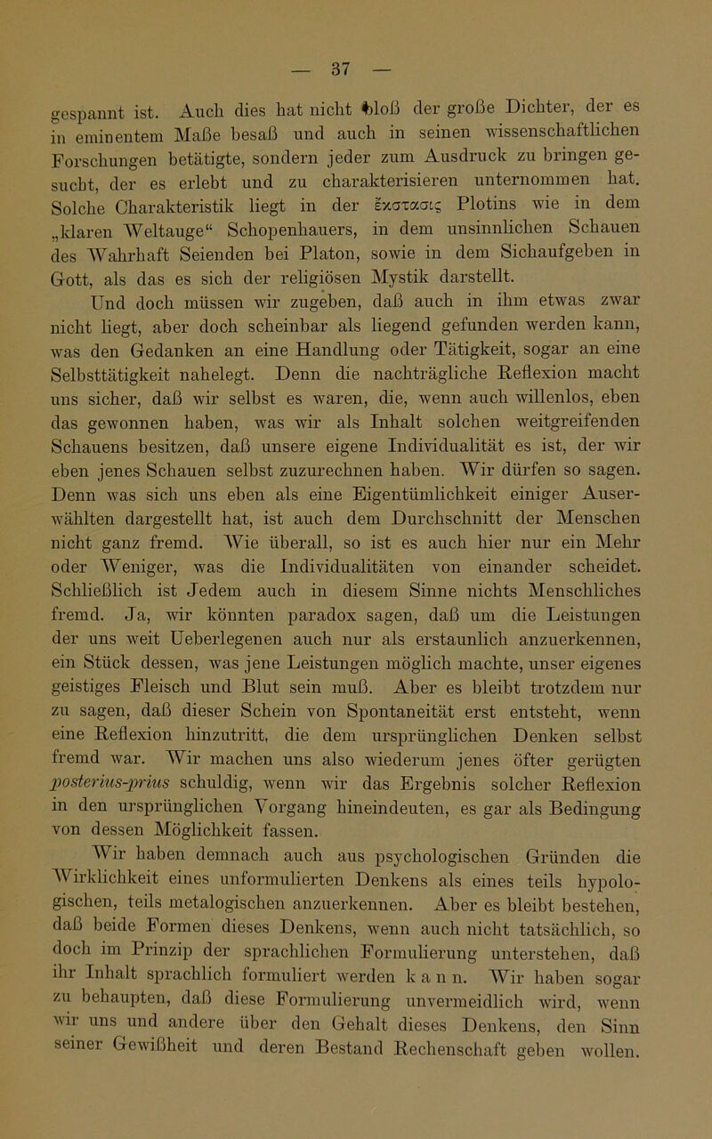 gespannt ist. Auch dies hat nicht %)loß der große Dichtei, dei es in eminentem Maße besaß und auch in seinen wissenschaftlichen Forschungen betätigte, sondern jeder zum Ausdruck zu bringen ge- sucht, der es erlebt und zu charakterisieren unternommen hat. Solche Charakteristik liegt in der ixaxaats Plotins wie in dem „klaren Weltauge“ Schopenhauers, in dem unsinnlichen Schauen des Wahrhaft Seienden bei Platon, sowie in dem Sichaufgeben in Gott, als das es sich der religiösen Mystik darstellt. Und doch müssen wir zugehen, daß auch in ihm etwas zwar nicht liegt, aber doch scheinbar als liegend gefunden werden kann, was den Gedanken an eine Handlung oder Tätigkeit, sogar an eine Selbsttätigkeit nahelegt. Denn die nachträgliche Reflexion macht uns sicher, daß wir selbst es waren, die, wenn auch willenlos, eben das gewonnen haben, was wir als Inhalt solchen weitgreifenden Schauens besitzen, daß unsere eigene Individualität es ist, der wir eben jenes Schauen selbst zuzurechnen haben. Wir dürfen so sagen. Denn was sich uns eben als eine Eigentümlichkeit einiger Auser- wählten dargestellt hat, ist auch dem Durchschnitt der Menschen nicht ganz fremd. Wie überall, so ist es auch hier nur ein Mehr oder Weniger, was die Individualitäten von einander scheidet. Schließlich ist Jedem auch in diesem Sinne nichts Menschliches fremd. Ja, wir könnten paradox sagen, daß um die Leistungen der uns weit Ueberlegenen auch nur als erstaunlich anzuerkennen, ein Stück dessen, was jene Leistungen möglich machte, unser eigenes geistiges Fleisch und Blut sein muß. Aber es bleibt trotzdem nur zu sagen, daß dieser Schein von Spontaneität erst entsteht, wenn eine Reflexion hinzutritt, die dem ursprünglichen Denken selbst fremd war. Wir machen uns also wiederum jenes öfter gerügten posterius-jprius schuldig, wenn wir das Ergebnis solcher Reflexion in den ursprünglichen Vorgang hineindeuten, es gar als Bedingung von dessen Möglichkeit fassen. Wir haben demnach auch aus psychologischen Gründen die Wirklichkeit eines unformulierten Denkens als eines teils hypolo- gischen, teils metalogischen anzuerkennen. Aber es bleibt bestehen, daß beide Formen dieses Denkens, wenn auch nicht tatsächlich, so doch im Prinzip der sprachlichen Formulierung unterstehen, daß ihr Inhalt sprachlich formuliert werden k a n n. Wir haben sogar zu behaupten, daß diese Formulierung unvermeidlich wird, wenn vii uns und andere über den Gehalt dieses Denkens, den Sinn seinei Gewißheit und deren Bestand Rechenschaft geben wollen.