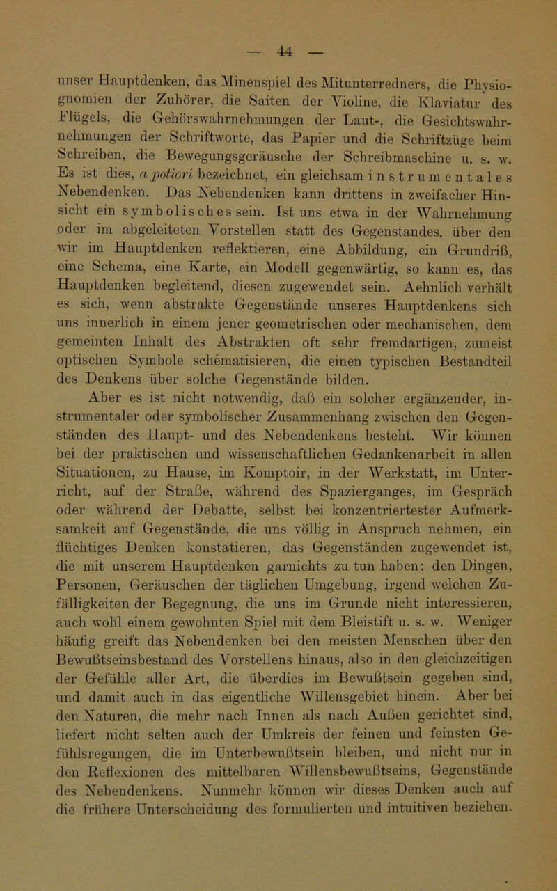 unser Hauptdenken, das Minenspiel des Mitunterredners, die Physio- gnomien der Zuhörer, die Saiten der Violine, die Klaviatur des Flügels, die Gehörswahrnehmungen der Laut-, die Gesichtswahr- nehmungen der Schriftworte, das Papier und die Schriftzüge beim Schreiben, die Bewegungsgeräusche der Schreibmaschine u. s. w. Es ist dies, a potiori bezeichnet, ein gleichsam instrumentales Nebendenken. Das Nebendenken kann drittens in zweifacher Hin- sicht ein symb olis ch es sein. Ist uns etwa in der Wahrnehmung oder im abgeleiteten Vorstellen statt des Gegenstandes, über den wir im Hauptdenken reflektieren, eine Abbildung, ein Grundriß, eine Schema, eine Karte, ein Modell gegenwärtig, so kann es, das Hauptdenken begleitend, diesen zugewendet sein. Aehnlich verhält es sich, wenn abstrakte Gegenstände unseres Hauptdenkens sich uns innerlich in einem jener geometrischen oder mechanischen, dem gemeinten Inhalt des Abstrakten oft sehr fremdartigen, zumeist optischen Symbole schematisieren, die einen typischen Bestandteil des Denkens über solche Gegenstände bilden. Aber es ist nicht notwendig, daß ein solcher ergänzender, in- strumentaler oder symbolischer Zusammenhang zwischen den Gegen- ständen des Haupt- und des Nebendenkens besteht. Wir können bei der praktischen und wissenschaftlichen Gedankenarbeit in allen Situationen, zu Hause, im Komptoir, in der Werkstatt, im Unter- richt, auf der Straße, während des Spazierganges, im Gespräch oder während der Debatte, selbst bei konzentriertester Aufmerk- samkeit auf Gegenstände, die uns völlig in Anspruch nehmen, ein flüchtiges Denken konstatieren, das Gegenständen zugewendet ist, die mit unserem Hauptdenken garnichts zu tun haben: den Dingen, Personen, Geräuschen der täglichen Umgebung, irgend welchen Zu- fälligkeiten der Begegnung, die uns im Grunde nicht interessieren, auch wohl einem gewohnten Spiel mit dem Bleistift u. s. w. Weniger häutig greift das Nebendenken bei den meisten Menschen über den Bewußtseinsbestand des Vorstellens hinaus, also in den gleichzeitigen der Gefühle aller Art, die überdies im Bewußtsein gegeben sind, und damit auch in das eigentliche Willensgebiet hinein. Aber bei den Naturen, die mehr nach Innen als nach Außen gerichtet sind, liefert nicht selten auch der Umkreis der feinen und teinsten Ge- fühlsregungen, die im Unterbewußtsein bleiben, und nicht nur in den Reflexionen des mittelbaren Willensbewußtseins, Gegenstände des Nebendenkens. Nunmehr können wir dieses Denken auch aut die frühere Unterscheidung des formulierten und intuitiven beziehen.