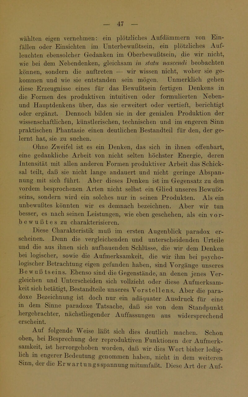 wählten eigen vernehmen: ein plötzliches Aufdämmern von Ein- fällen oder Einsichten im Unterbewußtsein, ein plötzliches Auf- leuchten ebensolcher Gedanken im Oberbewußtsein, die wir nicht, wie bei dem Nebendenken, gleichsam in statu nascenäi beobachten können, sondern die auftreten — wir wissen nicht, woher sie ge- kommen und wie sie entstanden sein mögen. Unmerklich gehen diese Erzeugnisse eines für das Bewußtsein fertigen Denkens in die Formen des produktiven intuitiven oder formulierten Neben- und Hauptdenkens über, das sie erweitert oder vertieft, berichtigt oder ergänzt. Dennoch bilden sie in der genialen Produktion der wissenschaftlichen, künstlerischen, technischen und im engeren Sinn praktischen Phantasie einen deutlichen Bestandteil für den, der ge- lernt hat, sie zu suchen. Ohne Zweifel ist es ein Denken, das sich in ihnen offenbart, eine gedankliche Arbeit von nicht selten höchster Energie, deren Intensität mit allen anderen Formen produktiver Arbeit das Schick- sal teilt, daß sie nicht lange andauert und nicht geringe Abspan- nung mit sich führt. Aber dieses Denken ist im Gegensatz zu den vordem besprochenen Arten nicht selbst ein Glied unseres Bewußt- seins, sondern wird ein solches nur in seinen Produkten. Als ein unbewußtes könnten wir es demnach bezeichnen. Aber wir tun besser, es nach seinen Leistungen, wie eben geschehen, als ein vor- bewußtes zu charakterisieren. Diese Charakteristik muß im ersten Augenblick paradox er- scheinen. Denn die vergleichenden und unterscheidenden Urteile und che aus ihnen sich aufbauenden Schlüsse, die wir dem Denken bei logischer, sowie die Aufmerksamkeit, die wir ihm bei psycho- logischer Betrachtung eigen gefunden haben, sind Vorgänge unseres Bewußtseins. Ebenso sind die Gegenstände, an denen jenes Ver- gleichen und Unterscheiden sich vollzieht oder diese Aufmerksam- keit sich betätigt, Bestandteile unseres Vorstellens. Aber die para- doxe Bezeichnung ist doch nur ein adäquater Ausdruck für eine in dem Sinne paradoxe Tatsache, daß sie von dem Standpunkt hergebiachter, nächstliegender Auflassungen aus widersprechend erscheint. Auf folgende AVeise läßt sich dies deutlich machen. Schon oben, bei Besprechung der reproduktiven Funktionen der Aufmerk- samkeit, ist hervorgehoben worden, daß wir dies Wort bisher ledig- lich in engerer Bedeutung genommen haben, nicht in dem weiteren Sinn, der die Er w artungs Spannung mitumfaßt. Diese Art der Auf-