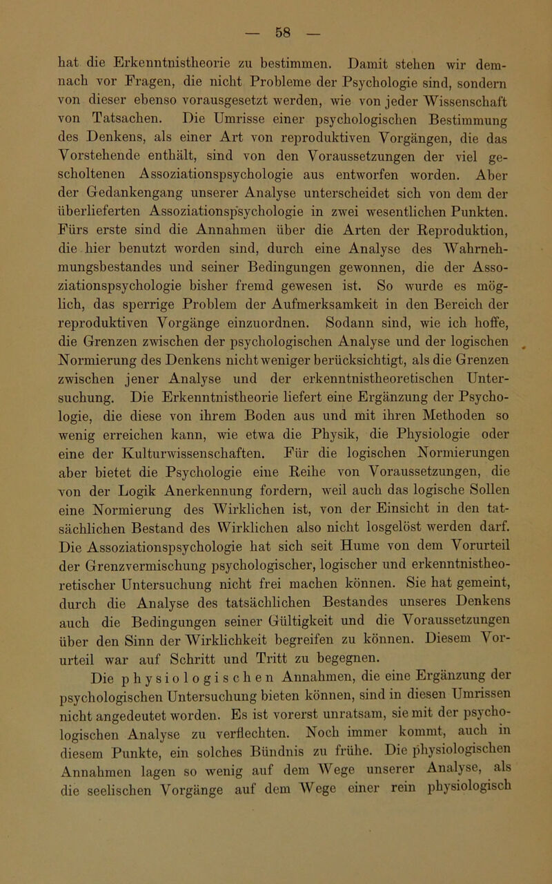 hat die Erkenntnistheorie zu bestimmen. Damit stehen wir dem- nach vor Fragen, die nicht Probleme der Psychologie sind, sondeim von dieser ebenso vorausgesetzt werden, wie von jeder Wissenschaft von Tatsachen. Die Umrisse einer psychologischen Bestimmung des Denkens, als einer Art von reproduktiven Vorgängen, die das Vorstehende enthält, sind von den Voraussetzungen der viel ge- scholtenen Assoziationspsychologie aus entworfen worden. Aber der Gedankengang unserer Analyse unterscheidet sich von dem der überlieferten Assoziationspsychologie in zwei wesentlichen Punkten. Fürs erste sind die Annahmen über die Arten der Reproduktion, die hier benutzt worden sind, durch eine Analyse des Wahrneh- mungsbestandes und seiner Bedingungen gewonnen, die der Asso- ziationspsychologie bisher fremd gewesen ist. So wurde es mög- lich, das sperrige Problem der Aufmerksamkeit in den Bereich der reproduktiven Vorgänge einzuordnen. Sodann sind, wie ich hoffe, die Grenzen zwischen der psychologischen Analyse und der logischen Normierung des Denkens nicht weniger berücksichtigt, als die Grenzen zwischen jener Analyse und der erkenntnistheoretischen Unter- suchung. Die Erkenntnistheorie liefert eine Ergänzung der Psycho- logie, die diese von ihrem Boden aus und mit ihren Methoden so wenig erreichen kann, wie etwa die Physik, die Physiologie oder eine der Kulturwissenschaften. Für die logischen Normierungen aber bietet die Psychologie eine Reihe von Voraussetzungen, die von der Logik Anerkennung fordern, weil auch das logische Sollen eine Normierung des Wirklichen ist, von der Einsicht in den tat- sächlichen Bestand des Wirklichen also nicht losgelöst werden darf. Die Assoziationspsychologie hat sich seit Hume von dem Vorurteil der Grenzvermischung psychologischer, logischer und erkenntnistheo- retischer Untersuchung nicht frei machen können. Sie hat gemeint, durch die Analyse des tatsächlichen Bestandes unseres Denkens auch die Bedingungen seiner Gültigkeit und die Voraussetzungen über den Sinn der Wirklichkeit begreifen zu können. Diesem Vor- urteil war auf Schritt und Tritt zu begegnen. Die physiologischen Annahmen, die eine Ergänzung der psychologischen Untersuchung bieten können, sind in diesen Umrissen nicht angedeutet worden. Es ist vorerst unratsam, sie mit der psycho- logischen Analyse zu verflechten. Noch immer kommt, auch in diesem Punkte, ein solches Bündnis zu frühe. Die physiologischen Annahmen lagen so wenig auf dem Wege unserer Analyse, als die seelischen Vorgänge auf dem Wege einer rein physiologisch