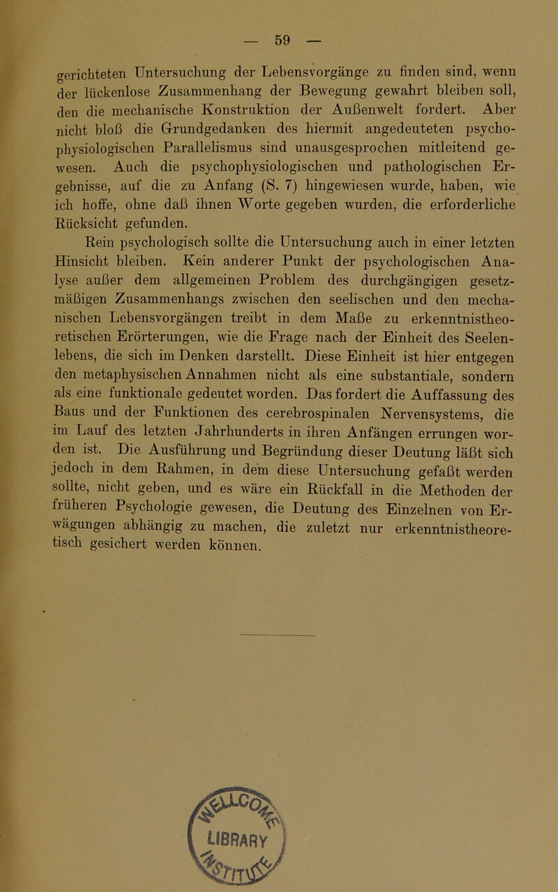 gerichteten Untersuchung der Lebensvorgänge zu finden sind, wenn der lückenlose Zusammenhang der Bewegung gewahrt bleiben soll, den die mechanische Konstruktion der Außenwelt fordert. Aber nicht bloß die Grundgedanken des hiermit angedeuteten psycho- physiologischen Parallelismus sind unausgesprochen mitleitend ge- wesen. Auch die psychophysiologischen und pathologischen Er- gebnisse, auf die zu Anfang (8. 7) hingewiesen wurde, haben, wie ich hoffe, ohne daß ihnen Worte gegeben wurden, die erforderliche Rücksicht gefunden. Rein psychologisch sollte die Untersuchung auch in einer letzten Hinsicht bleiben. Kein anderer Punkt der psychologischen Ana- lyse außer dem allgemeinen Problem des durchgängigen gesetz- mäßigen Zusammenhangs zwischen den seelischen und den mecha- nischen Lebensvorgängen treibt in dem Maße zu erkenntnistheo- retischen Erörterungen, wie die Frage nach der Einheit des Seelen- lebens, die sich im Denken darstellt. Diese Einheit ist hier entgegen den metaphysischen Annahmen nicht als eine substantiale, sondern als eine funktionale gedeutet worden. Das fordert die Auffassung des Baus und der Funktionen des cerebrospinalen Nervensystems, die im Lauf des letzten Jahrliunderts in ihren Anfängen errungen wor- den ist. Die Ausführung und Begründung dieser Deutung läßt sich jedoch in dem Rahmen, in dem diese Untersuchung gefaßt werden sollte, nicht geben, und es wäre ein Rückfall in die Methoden der früheren Psychologie gewesen, die Deutung des Einzelnen von Er- wägungen abhängig zu machen, die zuletzt nur erkenntnistheore- tisch gesichert werden können.
