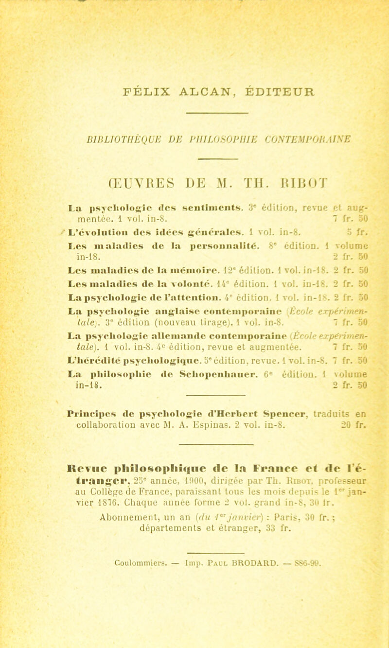 FELIX ALCAN, EDITEUR BIBLIOTHÈQUE DE PHILOSOPHIE CONTEUPOBMSE ŒUVRES UE M. TH. RI ROT La psychologie «les sentiments. 3e édition, revue et aug- mentée. 1 vol. in-8. 7 fr. 30 ' L’évolution des i«lées générales. 1 vol. in-8. 5 fr. Les maladies de la personnalité. 8' édition. 1 volume in-18. 2 fr. 50 Les maladies de la mémoire. 12e édition, t vol. in-18. 2 fr. 50 Les malailies «1e la v olonté. 14° édition. 1 vol. in-18. 2 fr. 50 La psychologie «le l’attention. 4e édition, t vol. in-ls- 2 fr. 50 La psychologie anglaise contemporaine Ecole expérimen- tale). 3e édition (nouveau tirage). 1 vol. in-8. 7 fr. 50 La psychologie allemande contemporaine École expérimen- tale). 1 vol. in-8. 4e édition, revue et augmentée. 7 fr. 50 L’hérétlilé psychologiqne. 5eédition, revue. 1 vol. in-8. 7 fr. 50 La philosophie «le Schopenlianer. 6e édition. 1 volume in-lS. 2 fr. 50 Principes «le psychologie «l'Herbert Spencer, traduits en collaboration avec M. A. Espinas. 2 vol. in-8. 20 fr. Revue philosophique île la France et de l’é- tranger. 25° année, 1000, dirigée par Th. Kibot, professeur au Collège de France, paraissant tous les mois depuis le 1er jan- vier 1876. Chaque année forme 2 vol. grand in-8, 30 Ir. Abonnement, un an (du 1er janvier) : Paris, 30 fr. ; départements et étranger, 33 fr. Coulommiers. — lmp. Pall BRODARD. — S86-90.