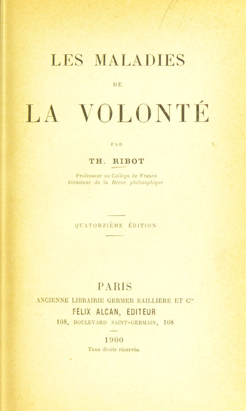 DE LA VOLONTÉ PA H TH. RIBOT Professeur au Collège de Franco Directeur de la Revue philosophique QUATORZIÈME ÉDITION PARIS ANCIENNE LIBRAIRIE GERMER BAILLIÈRE ET C'“ FÉLIX ALCAN, EDITEUR 108, BOULEVARD SAINT-GERMAIN, 108 1900 Tous droits réservés.