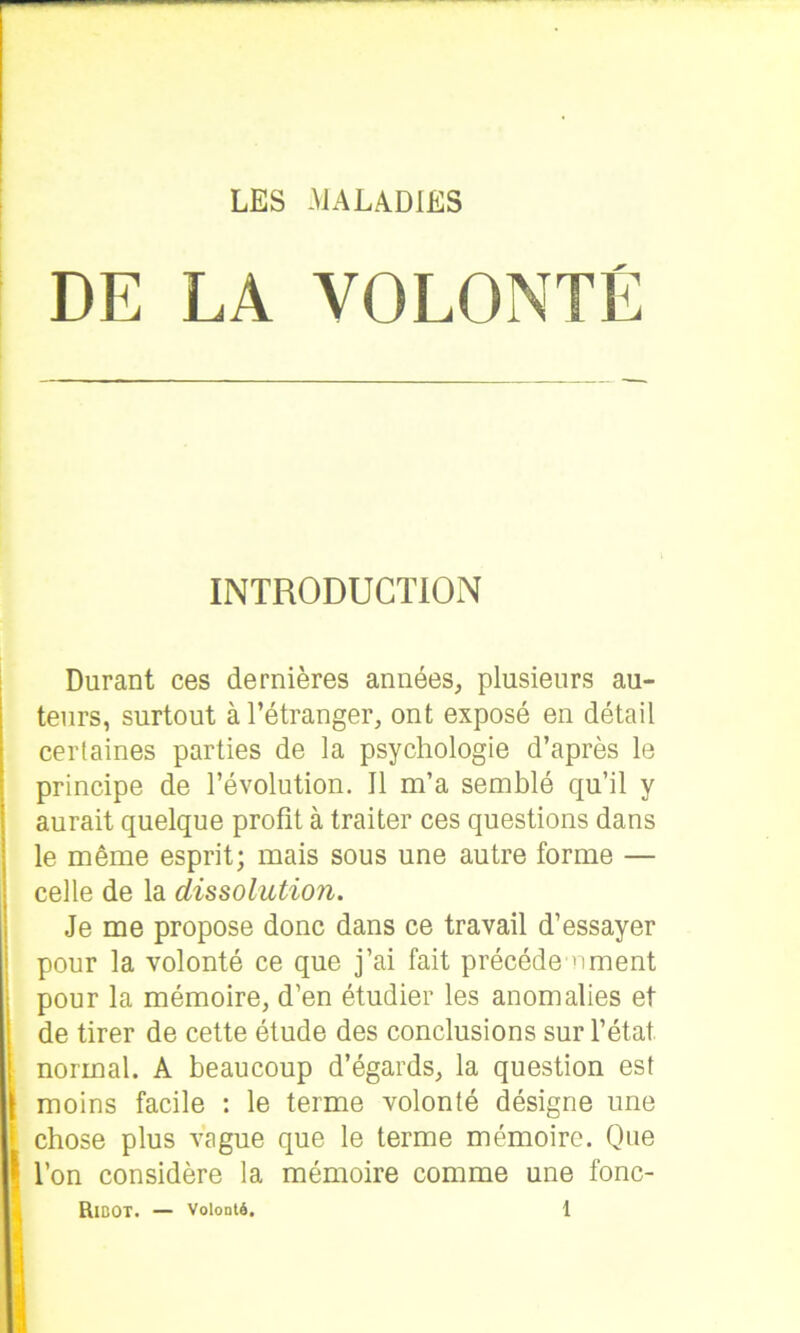 DE LA VOLONTÉ INTRODUCTION Durant ces dernières années, plusieurs au- teurs, surtout à l’étranger, ont exposé en détail certaines parties de la psychologie d’après le principe de l’évolution. Il m’a semblé qu’il y aurait quelque profit à traiter ces questions dans le même esprit; mais sous une autre forme — celle de la dissolution. Je me propose donc dans ce travail d’essayer pour la volonté ce que j’ai fait précédé ornent pour la mémoire, d’en étudier les anomalies et de tirer de cette étude des conclusions sur l’état, normal. A beaucoup d’égards, la question est moins facile : le terme volonté désigne une chose plus vague que le terme mémoire. Que l’on considère la mémoire comme une fonc-