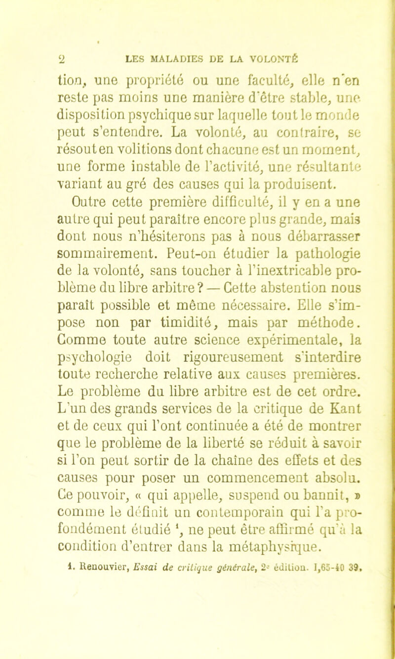 tion, une propriété ou une faculté, elle n'en reste pas moins une manière d'être stable, une. disposition psychique sur laquelle tout le monde peut s’entendre. La volonté, au contraire, se résout en voûtions dont chacune est un moment, une forme instable de l’activité, une résultante variant au gré des causes qui la produisent. Outre cette première difficulté, il y en a une autre qui peut paraître encore plus grande, mais dont nous n’hésiterons pas à nous débarrasser sommairement. Peut-on étudier la pathologie de la volonté, sans toucher à l’inextricable pro- blème du libre arbitre ? — Cette abstention nous parait possible et même nécessaire. Elle s’im- pose non par timidité, mais par méthode. Gomme toute autre science expérimentale, la psychologie doit rigoureusement s'interdire toute recherche relative aux causes premières. Le problème du libre arbitre est de cet ordre. L’un des grands services de la critique de Kant et de ceux qui l’ont continuée a été de montrer que le problème de la liberté se réduit à savoir si l’on peut sortir de la chaîne des effets et des causes pour poser un commencement absolu. Ce pouvoir, « qui appelle, suspend ou bannit, » comme le définit un contemporain qui l’a pro- fondément étudié *, ne peut être affirmé qu'à la condition d’entrer dans la métaphysique. 1. Renouvier, Essai de critique générale, 2- édition. 1,63-40 39.