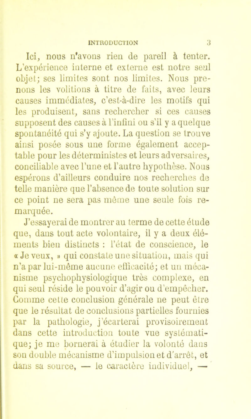 Ici, nous n’avons rien de pareil à tenter. L’expérience interne et externe est notre seul objet; ses limites sont nos limites. Nous pre- nons les voûtions à titre de faits, avec leurs causes immédiates, c'est-à-dire les motifs qui les produisent, sans rechercher si ces causes supposent des causes à l’infini ou s’il y a quelque spontanéité qui s’y ajoute. La question se trouve ainsi posée sous une forme également accep- table pour les déterministes et leurs adversaires, conciliable avec l’une et l’autre hypothèse. Nous espérons d’ailleurs conduire nos recherches de telle manière que l’absence de toute solution sur ce point ne sera pas même une seule fois re- marquée. J’essayerai de montrer au terme de cette étude que, dans tout acte volontaire, il y a deux élé- ments bien distincts : l’état de conscience, le «Je veux, » qui constate une situation, mais qui n’a par lui-même aucune ellicacité; et un méca- nisme psychophysiologique très complexe, en qui seul réside le pouvoir d’agir ou d’empêcher. Gomme cette conclusion générale ne peut être que le résultat de conclusions partielles fournies par la pathologie, j’écarterai provisoirement dans cette introduction toute vue systémati- que; je me bornerai à étudier la volonté dans son double mécanisme d’impulsion et d’arrêt, et dans sa source, — le caractère individuel, —