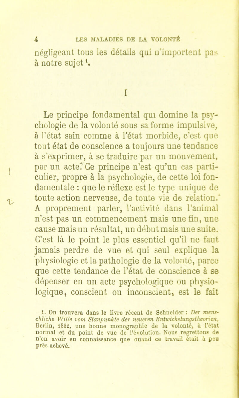 négligeant tous les détails qui n’importent pas à notre sujetl. I Le principe fondamental qui domine la psy- chologie de la volonté sous sa forme impulsive, à l’état sain comme à l'état morbide, c’est que tout état de conscience a toujours une tendance à s’exprimer, à se traduire par un mouvement, par un acte? Ce principe n’est qu'un cas parti- culier, propre à la psychologie, de cette loi fon- damentale : que le réflexe est le type unique de toute action nerveuse, de toute vie de relation/ A proprement parler, l’activité dans l’animal n’est pas un commencement mais une fin, une cause mais un résultat, un début mais une suite. C’est là le point le plus essentiel qu’il ne faut jamais perdre de vue et qui seul explique la physiologie et la pathologie de la volonté, parce que cette tendance de l’état de conscience à se dépenser en un acte psychologique ou physio- logique, conscient ou inconscient, est le fait 1. On trouvera dans le livre récent de Schneider : Der mens- chliche Wille vom Stanpunkte der neueren Entwickelungstheorien, Berlin, 1882, une bonne monographie de la volonté, à l’état normal et du point de vue de l’évolution. Nous regrettons de n’en avoir eu connaissance que ouand ce travail était à peu près achevé.